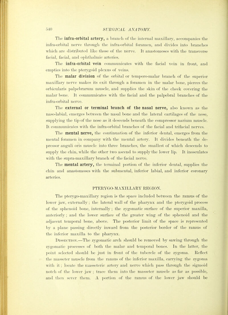The infra-orbital artery, a branch of the internal maxillary, accompanies the infra-orbital nerve through the infra-orbital foramen, and divides into branches which are distributed lilce those of the nerve. It anastomoses with the transverse facial, facial, and ()i)hthalmic arteries. Tlie infra-orbital vein communicates with the facial vein in front, and empties into the pterygoid plexus of veins. The malar division of the orbital or temporo-malar branch of the superior maxillary nerve makes its exit through a foramen in the malar bone, pierces the orbicularis palpebrarum muscle, and supplies the skin of the cheek covering the malar bone. It communicates Avith the facial and the palpebral branches of the infra-orbital nerve. The external or terminal branch of the nasal nerve, also known as the naso-labial, emerges between the nasal bone and the lateral cartilages of the nose, supplying the tip of the nose as it descends beneath the compressor narium muscle. It communicates with the infra-orbital branches of the facial and trifacial nerves. Tlie mental nerve, tlie continuation of the inferior dental, emerges from the mental foramen in company with the mental artery. It divides beneath the de- pressor anguli oris muscle into three branches, the smallest of which descends to supply the chin, while the other two ascend to supply the lower lip. It inosculates with the supra-maxillary branch of the facial nerve. The mental artery, the terminal portion of the inferior dental, supplies the chin and anastomoses with the submental, inferior labial, and inferior coronary arteries. PTERYGO-MAXILLARY REGION. The pterygo-maxillary region is the space included between the ramus of the lower jaw, externally ; the lateral wall of the pharynx and the pterygoid process of the sphenoid bone, internally ; the zygomatic surface of the superior maxilla, anteriorly ; and the lower surface of the greater wing of the sphenoid and the adjacent temporal bone, above. The posterior limit of the space is represented by a plane passing directly inward from the posterior border of the ramus of the inferior maxilla to the pharynx. Dissection.—The zygomatic arch should be removed by sawing through the zygomatic processes of both the malar and temporal bones. In the latter, the point selected should be just in front of the tubercle of the zygoma. Reflect the masseter muscle from the ramus of the inferior maxilla, carrying the zygoma with it ; locate the masseteric artery and nerve which pass through the sigmoid notch of the lower jaw ; trace them into the masseter muscle as far as possible, and then sever them. A portion of the ramus of the lower jaw should be