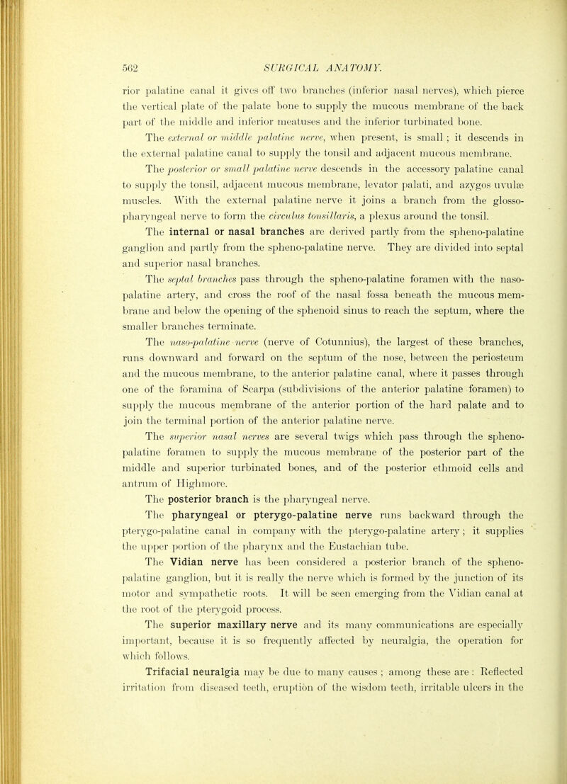 rior palatine canal it gives off two branches (inferior nasal nerves), which pierce the vertical plate of the palate bone to supply the mucous membrane of the back part of the middle and inferior meatuses and the inferior turbinated bone. The external or middle palatine nerve, when present, is small ; it descends in the external palatine canal to supply the tonsil and adjacent mucous membrane. The posterior or small palatine nerve descends in the accessory palatine canal to supply the tonsil, adjacent mucous membrane, levator palati, and azygos uvulse muscles. With the external palatine nerve it joins a branch from the glosso- pharyngeal nerve to form the circulus tonsillaris, a plexus around the tonsil. The internal or nasal branches are derived partly from the spheno-palatine ganglion and partly from the spheno-palatine nerve. They are divided into septal and superior nasal branches. The septal branches pass through the spheno-palatine foramen with the naso- palatine artery, and cross the roof of the nasal fossa beneath the mucous mem- brane and below the opening of the sphenoid sinus to reach the septum, where the smaller branches terminate. The naso-jmlatine-nerve (nerve of Cotunnius), the largest of these branches, runs downward and forward on the septum of the nose, between the periosteum and the mucous membrane, to the anterior palatine canal, where it passes through one of the foramina of Scarpa (subdivisions of the anterior palatine foramen) to supply the mucous membrane of the anterior portion of the hard palate and to join the terminal portion of the anterior palatine nerve. The superior nasal nerves are several twigs which pass through the spheno- palatine foramen to supply the mucous membrane of the posterior part of the middle and superior turbinated bones, and of the posterior ethmoid cells and antrum of Highmore. The posterior branch is the pharyngeal nerve. The pharyngeal or pterygo-palatine nerve runs backward through the pterygo-palatine canal in company with the pterygo-palatine artery ; it supplies the upper portion of the pharynx and the Eustachian tube. The Vidian nerve has been considered a po.sterior l)ranch of the spheno- palatine ganglion, but it is really the nerve which is formed by the junction of its motor and sympathetic roots. It will be seen emerging from the Vidian canal at the root of the pterygoid process. The superior maxillary nerve and its many communications are especially important, because it is so frequently affected by neuralgia, the operation for which follows. Trifacial neuralgia may be due to many causes ; among these are : Reflected irritation from diseased teeth, eruption of the wisdom teeth, irritable ulcers in the