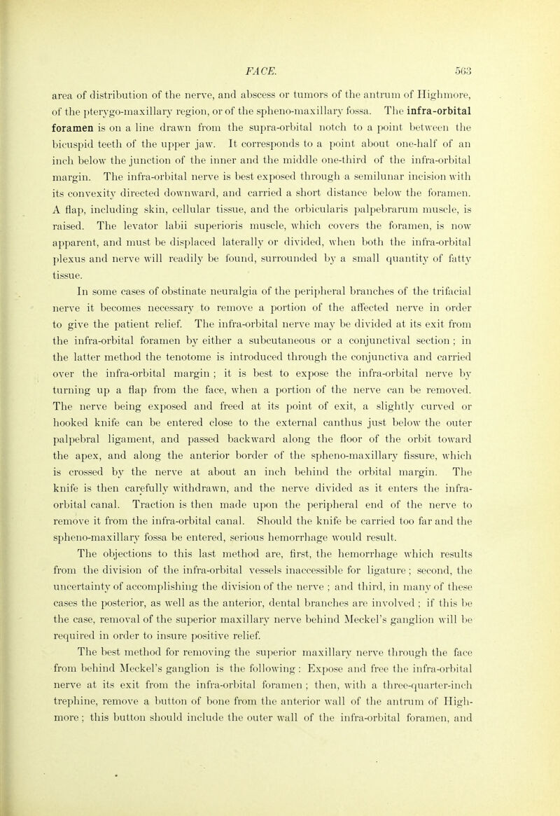 area of distribution of the nerve, and abscess or tumors of the antrum of Highmore, of the pterygo-maxillary region, or of the spheno-maxillary fossa. Tlie infra-orbital foramen is on a line drawn from the supra-orbital notch to a point between the bicuspid teeth of the upper jaw. It corresponds to a point about one-half of an inch below the junction of the inner and the middle one-third of the infra-orbital margin. The infra-orbital nerve is best exposed through a semilunar incision with its convexity directed downward, and carried a short distance below the foramen. A flap, including skin, cellular tissue, and the orbicularis palpebrarum muscle, is raised. The levator labii superioris muscle, Avhich covers the foramen, is now apparent, and must be displaced laterally or divided, when both the infra-orbital plexus and nerve will readily be found, surrounded by a small quantity of fatty tissue. In some cases of obstinate neuralgia of the peripheral branches of the trifacial nerve it becomes necessary to remove a portion of the affected nerve in order to give the patient relief The infra-orbital nerve may be divided at its exit from the infra-orbital foramen by either a subcutaneous or a conjunctival section ; in the latter method the tenotome is introduced through the conjunctiva and carried over the infra-orbital margin ; it is best to expose the infra-orbital nerve by turning up a flap from the face, when a portion of the nerve can be removed. The nerve being exposed and freed at its point of exit, a slightly curved or hooked knife can be entered close to the external canthus just below the outer palpebral ligament, and passed backward along the floor of the orbit toward the apex, and along the anterior border of the spheno-maxillary fissure, which is crossed by the nerve at about an inch behind the orbital margin. The knife is then carefully withdrawn, and the nerve divided as it enters the infra- orbital canal. Traction is then made upon the peripheral end of the nerve to remove it from the infra-orbital canal. Should the knife be carried too far and the spheno-maxillary fossa be entered, serious hemorrhage would result. The objections to this last method are, first, the hemorrhage which results from the division of the infra-orbital vessels inaccessible for ligature ; second, the uncertainty of accomplishing the division of the nerve ; and third, in many of these cases the posterior, as well as the anterior, dental branches are involved ; if this be the case, removal of the superior maxillary nerve behind Meckel's ganglion will l)e required in order to insure positive relief. The best method for removing the superior maxillary nerve through the face from behind IMeckel's ganglion is the following : Expose and free the infra-orbital nerve at its exit from the infra-orbital foramen ; then, with a three-quarter-inch trephine, remove a button of bone from the anterior wall of the antrum of High- more ; this button should include the outer wall of the infra-orbital foramen, and