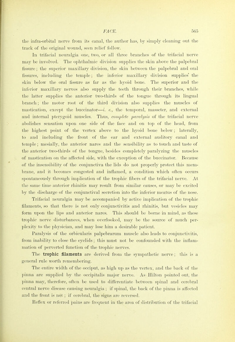 the infra-orbital nerve from its canal, the author has, by simply cleaning out the track of the original wound, seen relief follow. In trifacial neuralgia one, two, or all three branches of the trifacial nerve may be involved. The ophthalmic division supplies the skin above the palpebral fissure ; the superior maxillary division, the skin between the palpebral and oral fissures, including the temple; the inferior maxillary division supplies' the skin below the oral fissure as far as the hyoid bone. The superior and the inferior maxillary nerves also supply the teeth through their branches, while tlie latter supplies the anterior two-thirds of the tongue through its lingual branch; the motor root of the third division also supplies the muscles of mastication, except the buccinator—i. e., the temporal, masseter, and external and internal pterygoid muscles. Thus, complete paralysis of the trifacial nerve abolishes sensation upon one side of the face and on top of the head, from the highest point of the vertex above to the hyoid bone below; laterally, to and including the front of the ear and external auditory canal and temple ; mesially, the anterior nares and the sensibility as to touch and taste of the anterior tAvo-thircls of the tongue, besides completely paralyzing the muscles of mastication on the affected side, with the exception of the buccinator. Because of the insensibility of the conjunctiva the lids do not properly protect this mem- brane, and it l^ecomes congested and inflamed, a condition which often occurs spontaneously through implication of the trophic fibers of the trifacial nerve. At tlie same time anterior rhinitis may result from similar causes, or may be excited by the discharge of the conjunctival secretion into the inferior meatus of the nose. Trifacial neuralgia may be accompanied by active implication of the trophic filaments, so that there is not only conjunctivitis and rhinitis, but vesicles may form upon the lips and anterior nares. This should be borne in mind, as these trophic nerve disturbances, when overlooked, may be the source of much per- plexity to the physician, and may lose him a desirable patient. Paralysis of the orbicularis palpebrarum muscle also leads to conjunctivitis, from inability to close the eyelids; this must not be confounded witli the inflam- mation of perverted function of the trophic nerves. The trophic filaments are derived from the sym])atlietic nerve ; this is a general rule worth remembering. The entire width of the occiput, as high up as the vertex, and the back of the pinna are supplied by the occipitalis major nerve. As Hilton pointed out, the pinna may, therefore, often be used to differentiate between spinal and cerebral central nerve disease causing neuralgia ; if spinal, the back of the pinna is affected and the front is nor ; if cerebral, the signs are reversed. Reflex or referred pains are frequent in the area of distribution of the trifacial