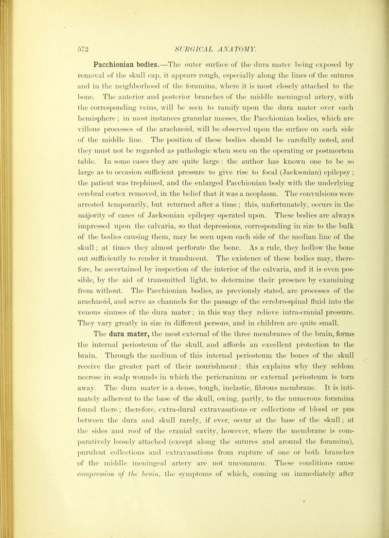 Pacchionian bodies.—The outer surface of the dura mater Ijeing exposed by removal of the skull cap, it appears rough, especially along the lines of the sutures and in the neighl:)orhood of the foramina, where it is most closely attached to the bone. The anterior and posterior branches of the middle meningeal artery, with tlie corresponding veins, will be seen to ramify upon the dura mater over each hemisphere ; in most instances granular masses, the Pacchionian bodies, which are villous processes of the arachnoid, will be observed upon the surface on each side of the middle line. The position of these bodies should be carefully noted, and they must not be regarded as pathologic when seen on the operating or postmortem table. In some cases they are quite large : the author has known one to be so large as to occasion sufficient pressure to give rise to focal (.Jacksonian) epilepsy ; the patient was trephined, and the enlarged Pacchionian body with the underlying cerebral cortex removed, in the belief that it was a neoplasm. The convulsions were arrested temporarily, but returned after a time; this, unfortunately, occurs in the majority of cases of Jacksonian epilepsy operated upon. These bodies are always impressed upon the calvaria, so that depressions, corresponding in size to the bulk of the bodies causing them, may be seen upon each side of the median line of the skull; at times they almost perforate the bone. As a rule, they hollow the bone out sufficiently to render it translucent. The existence of these bodies may, there- fore, be ascertained by inspection of the interior of the calvaria, and it is even pos- sible, by the aid of transmitted light, to determine their presence by examining from without. The Pacchionian bodies, as previously stated, are processes of the arachnoid, and serve as channels for the passage of the cerebro-spinal fluid into the venous sinuses of the dura mater; in this way they relieve intra-cranial pressure. They vary greatly in size in different persons, and in children are quite small. The dura mater, tlie most external of the three membranes of the brain, forms the internal periosteum of the skull, and affords an excellent protection to the brain. Through the medium of this internal periosteum the bones of the skull receive the greater part of their nourishment; this explains why they seldom necrose in scalp wounds in which the pericranium or external periosteum is torn away. The dura mater is a dense, tough, inelastic, fibrous membrane. It is inti- mately adherent to the base of the skull, owing, partly, to the numerous foramina found there ; therefore, extra-dural extravasations or collections of blood or inis between the dura and skull rarely, if ever, occur at the base of the skull; at the sides and roof of the cranial cavity, however, where the membrane is com- paratively loosely attached (except along the sutures and around the foramina), purulent collections and extravasations from rupture of one or both branches of the middle meningeal artery are not uncommon. These conditions cause compressimi of the brain, the symptoms of which, coming on immediately after
