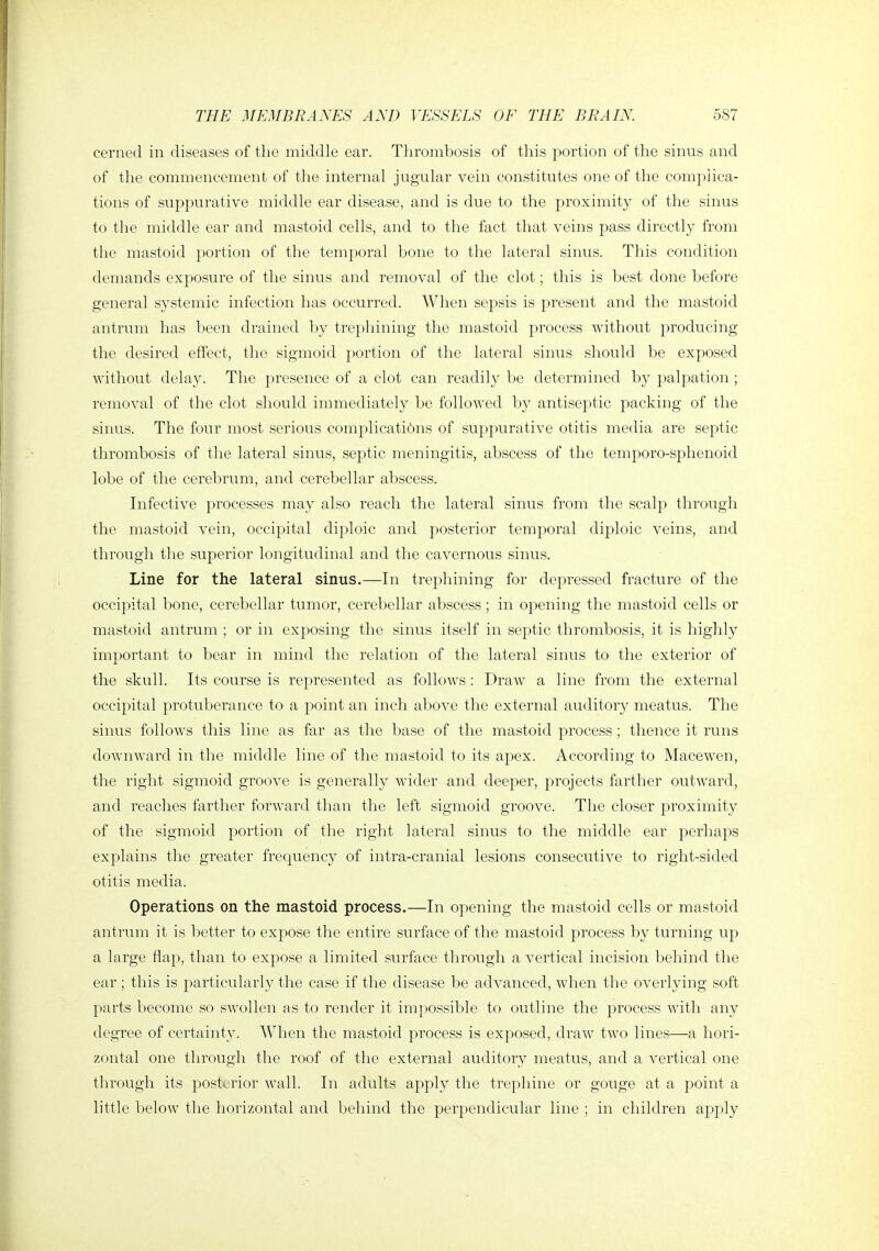 cerned in diseases of the middle ear. Thrombosis of this portion of the sinus and of the commencement of the internal jugular vein constitutes one of the complica- tions of suppurative middle ear disease, and is due to the proximity of the sinus to the middle ear and mastoid cells, and to the fact that veins pass dii'ectly from the mastoid portion of the temporal bone to the lateral sinus. This condition demands exposure of the sinus and removal of the clot; this is best done before general systemic infection has occurred. When sepsis is present and the mastoid antrum has been drained by trephining the mastoid process without producing the desired effect, the sigmoid portion of the lateral sinus should be exposed without delay. The presence of a clot can readily be determined by palpation ; removal of the clot should immediately be followed by antiseptic packing of the sinus. The four most serious complicati6ns of suppurative otitis media are septic thrombosis of the lateral sinus, septic meningitis, abscess of the temporo-sphenoid lobe of the cerebrum, and cerebellar abscess. Infective processes may also reach the lateral sinus from the scalp through the mastoid vein, occipital diploic and posterior temporal dij^loic veins, and through the superior longitudinal and the cavernous sinus. Line for the lateral sinus.—In trephining for depressed fracture of the occipital bone, cerebellar tumor, cerebellar abscess; in opening the mastoid cells or mastoid antrum ; or in exposing the sinus itself in septic thrombosis, it is highly important to bear in mind the relation of the lateral sinus to the exterior of the skull. Its course is represented as follows : Draw a line from the external occipital protuberance to a point an inch above the external auditory meatus. The sinus follows this line as far as the base of the mastoid process; thence it runs downward in the middle line of the mastoid to its apex. According to Macewen, the right sigmoid groove is generally wider and deeper, projects flirther outward, and reaches farther forward than the left sigmoid groove. The closer proximity of the sigmoid portion of the right lateral sinus to the middle ear perhaps explains tlie greater frequency of intra-cranial lesions consecutive to right-sided otitis media. Operations on the mastoid process.—In opening the mastoid cells or mastoid antrum it is better to expose the entire surface of the mastoid process by turning up a large flap, than to expose a limited surface through a vertical incision behind the ear ; this is particularly the case if the disease be advanced, when the overlying soft parts become so swollen as to render it impossible to outline the process with any degree of certainty. When the mastoid process is exposed, draw two lines—a hori- zontal one through the roof of the external auditory meatus, and a vertical one through its posterior wall. In adults apply the trephine or gouge at a point a little below the horizontal and behind the perpendicular line ; in children apply