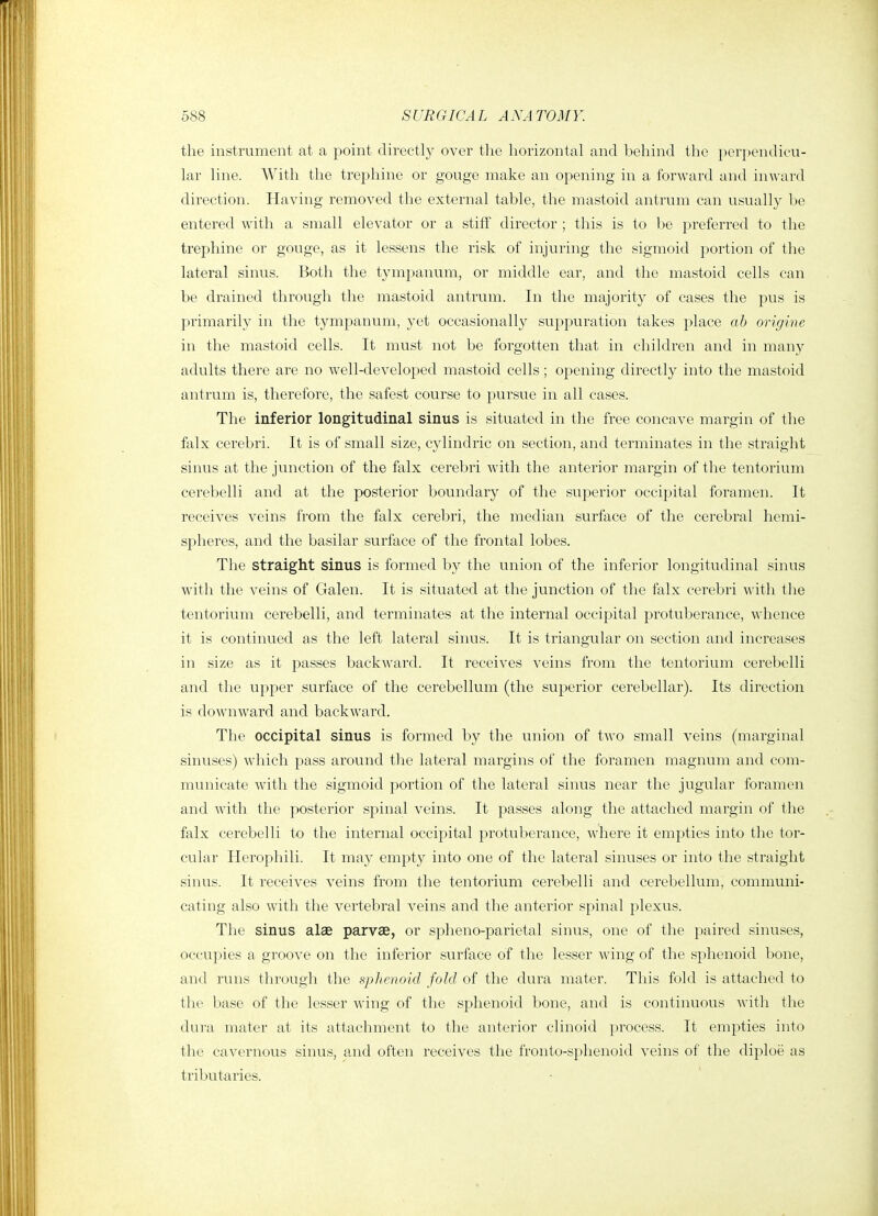 688 S UR GICA L A NA TO MY. the instrument at a point directly over the horizontal and behind the perpendicu- lar line. With the trephine or gouge make an opening in a forward and inward direction. Having removed the external table, the mastoid antrum can usually be entered with a small elevator or a stiff director ; this is to be preferred to the trephine or gouge, as it lessens the risk of injuring the sigmoid portion of the lateral sinus. Both the tympanum, or middle ear, and the mastoid cells can be drained through the mastoid antrum. In the majority of cases the pus is primarily in the tympanum, yet occasionally suppuration takes place ab origine in the mastoid cells. It must not be forgotten that in children and in many adults there are no well-developed mastoid cells; opening directly into the mastoid antrum is, therefore, the safest course to pursue in all cases. The inferior longitudinal sinus is situated in the free concave margin of the falx cerebri. It is of small size, cylindric on section, and terminates in the straight sinus at the junction of the falx cerebri with the anterior margin of the tentorium cerebelli and at the posterior boundary of the superior occipital foramen. It receives veins from the falx cerebri, the median surface of the cei'ebral hemi- spheres, and the basilar surface of the frontal lobes. The straight sinus is formed by the union of the inferior longitudinal sinus with the veins of Galen. It is situated at the junction of the falx cerebri with the tentorium cerebelli, and terminates at the internal occipital protuberance, whence it is continued as the left lateral sinus. It is triangular on section and increases in size as it passes backward. It receives veins from the tentorium cerebelli and the upper surface of the cerebellum (the superior cerebellar). Its direction is downward and backward. The occipital sinus is formed by the union of two small veins (marginal sinuses) which pass around the lateral margins of the foramen magnum and com- municate with the sigmoid portion of the lateral sinus near the jugular foramen and with the posterior spinal veins. It passes along the attached margin of the falx cerebelli to the internal occipital protuberance, where it empties into the tor- cular Herophili. It may empty into one of the lateral sinuses or into the straight sinus. It receives veins from the tentorium cerebelli and cerebellum, communi- cating also with the vertebral veins and the anterior spinal plexus. The sinus alae parvae, or spheno-parietal sinus, one of the paired sinuses, occupies a groove on the inferior surface of the lesser wing of the sphenoid bone, and runs through the sphenoid fold of the dura mater. This fold is attached to the base of the lesser wing of the sphenoid bone, and is continuous with the dura mater at its attachment to the anterior clinoid process. It empties into the cavernous sinus, and often receives the fronto-sphenoid veins of the diploe as tributaries.
