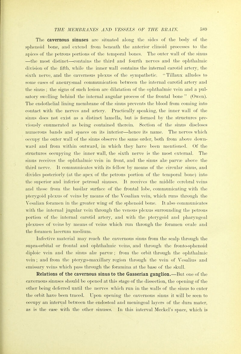 The cavernous sinuses are situated along tlie sides of the body of the sphenoid bone, and extend from beneatli tlie anterior clinoid processes to the apices of the petrous portions of the temporal bones. The outer wall of the sinus —the most distinct—contains the third and fourth nerves and the ophthalmic division of the fifth, while the inner wall contains the internal carotid artery, the sixth nerve, and the cavernous plexus of the sympathetic.  Tillaux alludes to some cases of aneurysmal communication between the internal carotid artery and the sinus; the signs of such lesion are dilatation of the ophthalmic vein and a pul- satory swelling behind the internal angular process of the frontal bone  (Owen). The endothelial lining membrane of the sinus prevents the blood from coming into contact with the nerves and artery. Practically speaking, the inner wall of the sinus does not exist as a distinct lamella, but is formed by the structures pre- viously enumerated as being contained therein. Section of the sinus discloses numerous bands and spaces on its interior—hence its name. The nerves which occupy the outer wall of the sinus observe the same order, both from above down- ward and from within outward, in which they have been mentioned. Of the structures occupying the inner wall, the sixth nerve is the most external. The sinus receives the ophthalmic vein in front, and the sinus alse parvse above the third nerve. It communicates with its fellow by means of the circular sinus, and divides posteriorly (at the apex of the petrous portion of the temporal bone) into the superior and inferior petrosal sinuses. It receives the middle cerebral veins and those from the basilar surface of the frontal lobe, communicating with the pterygoid plexus of veins by means of the Vesalian vein, which runs through the Vesalian foramen in the greater wing of the sphenoid bone. It also communicates with the internal jugular vein through the venous plexus surrounding the petrous portion of the internal carotid artery, and with the pterygoid and pharyngeal plexuses of veins by means of veins which run through the foramen ovale and the foramen lacerum medium. Infective material may reach the cavernous sinus from the scalp through the supra-orbital or frontal and ophthalmic veins, and through the fronto-sphenoid diploic vein and the sinus alte parva3; from the orbit through the ophthalmic vein ; and from the pterygo-maxillary region through the vein of Vesalius and emissary veins which pass through the foramina at the base of the skull. Relations of the cavernous sinus to the Gasserian ganglion.—But one of the cavernous sinuses sliould be opened at this stage of the dissection, the opening of the other being deferred until the nerves which run in the walls of the sinus to enter the orbit have been traced. Upon opening the cavernous sinus it will be seen to occupy an interval between the endosteal and meningeal layers of the dura mater, as is the case with the other sinuses. In this interval Meckel's space, which is