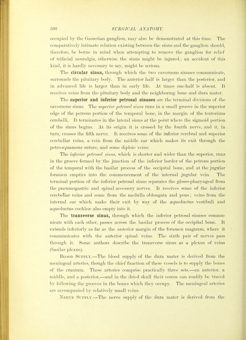 occupied by the Gasserian ganglion, ma}' also be demonstrated at this time. The comparatively intimate relation existing between the sinus and the ganglion should, therefore, be borne in mind when attempting to remove the ganglion for relief of trifacial neuralgia, othei-wise the sinus might be injured ; an accident of this kind, it is hardly necessary to say, might be serious. The circular sinus, through which the two cavernous sinuses communicate, surrounds the pituitary body. The anterior half is larger than the posterior, and in advanced life is larger than in early life. At times onedialf is absent. It receives veins from the pituitary body and the neighboring bone and dura mater. The superior and inferior petrosal sinuses are the terminal divisions of the cavernous sinus. The superior petrosal sinus runs in a small groove in the superior edge of the petrous portion of the temporal bone, in the margin of the tentorium cerebelli. It teiininates in the lateral sinus at the point where the sigmoid portion of the sinus begins. At its origin it is crossed by the fourth nerve, and it, in turn, crosses the fifth nerve. It receives some of the inferior cerebral and superior cerebellar veins, a vein from the middle ear which makes its exit through the petro-squamous suture, and some diploic veins. The inferior petrosal sinm, which is shorter and wider than the superior, runs in the groove formed by the junction of the inferior border of the petrous portion of the temporal with the basilar process of the occipital bone, and at the jugular foramen empties into the commencement of the internal jugular vein. The terminal portion of the inferior petrosal sinus separates the glosso-pharyngeal from the pneumogastric and spinal accessory nerves. It receives some of the inferior cerebellar veins and some from the medulla oblongata and pons; veins from the internal ear which make their exit by way of the acj^ueductus vestibuli and aqueductus cochlese also empty into it. The transverse sinus, through which the inferior petrosal sinuses commu- nicate with each other, passes across the basilar process of the occipital bone. It extends inferiorly as far as the anterior margin of the foramen magnum, Avhere it communicates with the anterior spinal veins. The sixth pair of nerves pass through it. Some authors describe the transverse sinus as a plexus of veins (basilar plexus). Blood Supply.—The blood supply of the dura mater is derived from the meningeal arteries, though the chief function of these vessels is to su])ply the bones of the cranium. These arteries comprise practically three sets,—an anterior, a middle, and a posterior,—and in the dried skull their course can readily be traced by following tlie grooves in the bones which they occupy. The meningeal arteries are accompanied by relatively small veins. Nerve Supply.—The nerve supply of the dura mater is derived from the