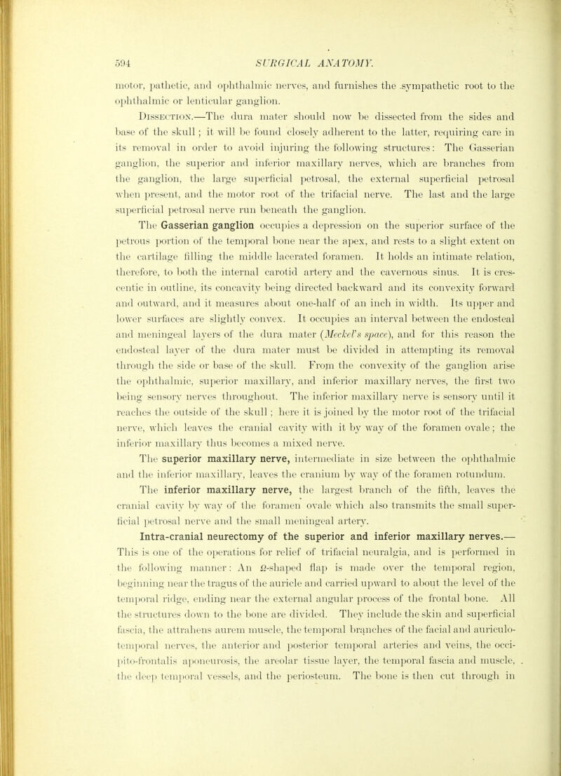 motor, pathetic, and oplithalmic nerves, and furnishes the .sympathetic root to tlie ophthahnic or lenticular ganglion. Dissection.—The dura mater should now be dissected from the sides and base of the skull; it will be found closely adherent to the latter, requiring care in its removal in order to avoid injuring the following structures: The Gasserian ganglion, the superior and inferior maxillary nerves, which are branches from the ganglion, the large superficial petrosal, the external superficial petrosal Avhen present, and the motor root of the trifacial nerve. The last and the large superficial petrosal nerve run beneath the ganglion. The Gasserian ganglion occupies a depression on the superior surface of the 2^etrous ^^ortion of the temporal bone near the apex, and rests to a slight extent on the cartilage filling the middle lacerated foramen. It holds an intimate relation, therefore, to Ijoth the internal carotid artery and the cavernous sinus. It is cres- centic in outline, its concavity being directed backward and its convexity forward and outward, and it measures about one-half of an inch in width. Its upper and lower surfaces are slightly convex. It occupies an interval between the endosteal and meningeal layers of the dura mater {Meckel's space), and for this reason the endosteal layer of the dura mater must be divided in attempting its removal through the side or base of the skull. From the convexity of the ganglion arise the ophthalmic, superior maxillary, and inferior maxillary nerves, the first two being sensory nerves throughout. The inferior maxillary nerve is sensory until it reaches the outside of the skull; here it is joined by the motor root of the trifacial nerve, which leaves the cranial cavity with it by way of the foramen ovale; the inferior maxillary thus becomes a mixed nerve. The superior maxillary nerve, intermediate in size between the ophthalmic and the inferior maxillary, leaves the cranium by way of the foramen rotundum. The inferior maxillary nerve, the largest branch of the fifth, leaves the cranial cavity by way of the foramen ovale which also transmits the small super- ficial petrosal nerve and the small meningeal artery. Intra-cranial neurectomy of the superior and inferior maxillary nerves.— This is one of the operations for relief of trifacial neuralgia, and is performed in the following manner: An fl-shaped flap is made over the temporal region, beginning near the tragus of the auricle and carried upward to about the level of the temporal ridge, ending near the external angular process of the frontal bone. All the structures doAvn to the bone are divided. They include the skin and superficial fascia, the attraliens aurem muscle, the temporal branches of the facial and auriculo- tem|)oral nerves, the anterior and posterior temporal arteries and veins, the occi- ])ito-frontalis aponeurosis, the areolar tissue layer, the temporal fascia and muscle, the deei> tenijioi-al vessels, and the periosteum. The bone is then cut through in