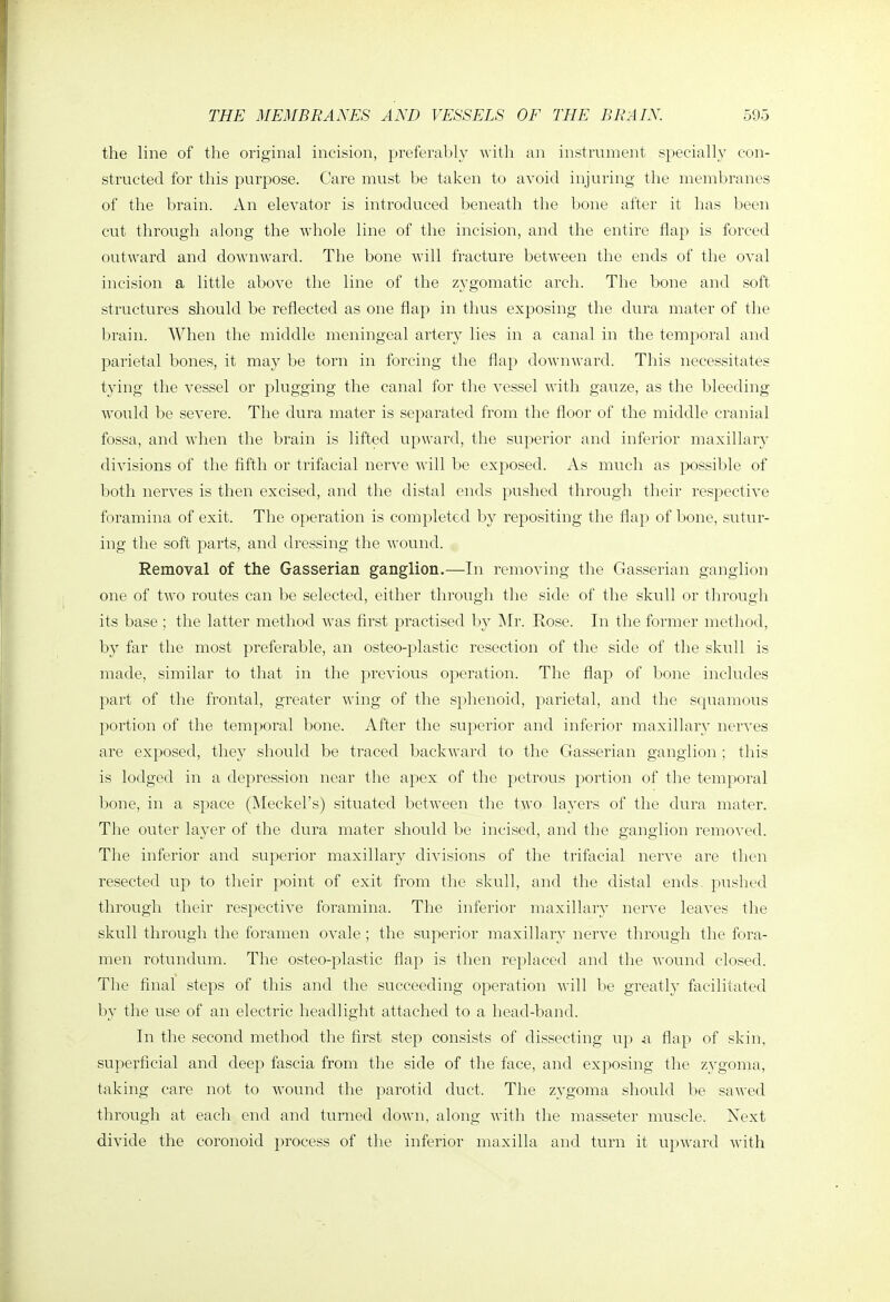 the line of the original incision, preferably -with an instrnment specially con- structed for this purpose. Care must be taken to avoid injuring the membranes of the brain. An elevator is introduced beneath the bone after it has been cut through along the whole line of the incision, and the entire flap is forced outward and downward. The bone will fracture between the ends of the oval incision a little above the line of the zygomatic arch. The bone and soft structures should be reflected as one flap in thus exposing the dura mater of the brain. When the middle meningeal artery lies in a canal in the temporal and pai'ietal bones, it may be torn in forcing the flap downward. This necessitates tying the vessel or plugging the canal for the vessel with gauze, as the bleeding would be severe. The dura mater is separated from the floor of the middle cranial fossa, and when the brain is lifted upward, the superior and inferior maxillary divisions of the fifth or trifacial nerve will be exposed. As much as possible of both nerves is then excised, and the distal ends pushed through their respective foramina of exit. The operation is completed by repositing the flap of Ijone, sutur- ing the soft parts, and dressing the wound. Removal of the Gasserian ganglion.—In removing the Gasserian ganglion one of two routes can be selected, either through the side of the skull or through its base ; the latter method was flrst practised by Mr. Rose. In the former method, by far the most preferable, an osteo-plastic resection of the side of the skull is made, similar to that in the previous operation. The flap of bone includes part of the frontal, greater wing of the sphenoid, parietal, and the scpiaraous portion of the temporal bone. After the superior and inferior maxillary nerves are exposed, they should be traced backward to the Gasserian ganglion ; this is lodged in a depression near the apex of the petrous portion of the temporal bone, in a s})ace (Meckel's) situated between the two layers of the dura mater. The outer layer of the dura mater should be incised, and the ganglion removed. The inferior and superior maxillary divisions of the trifacial nerve are then resected up to their point of exit from the skull, and the distal ends pushed through their respective foramina. The inferior maxillary nerve leaves the skull through the foramen ovale ; the superior maxillary nerve through the fora- men rotundum. The osteo-plastic flap is then replaced and the Avound closed. The final steps of this and the succeeding operation will be greatly facilitated by the use of an electric headlight attached to a head-band. In the second method the first step consists of dissecting up a flap of skin, superficial and deep fascia from the side of the face, and exposing the zygoma, taking care not to wound the parotid duct. The zygoma should be sawed through at each end and turned down, along with the masseter muscle. Next divide the coronoid process of th.e inferior maxilla and turn it upward with