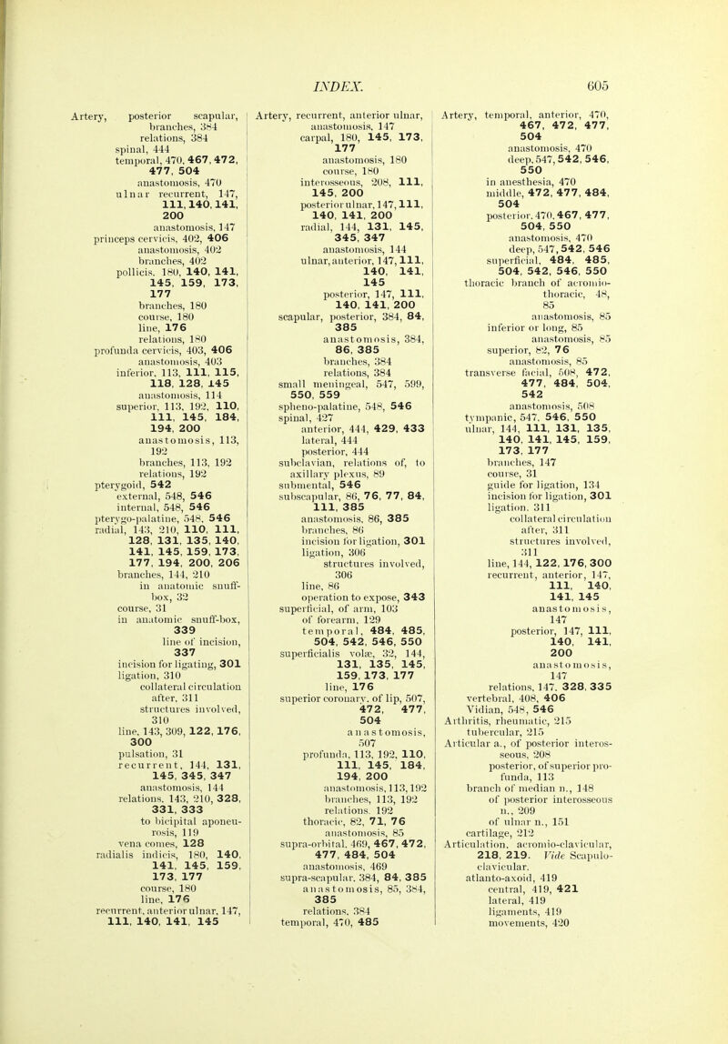 tery, posterior scapular, branches, 384 relations, 384 spinal, 444 temporal, 470, 467, 472, 477, 504 anastomosis, 470 ulnar recurrent, 147, 111, 140,141, 200 anastomosis, 147 princeps cervicis, 402, 406 anastomosis, 402 branches, 402 pollicis. 180, 140, 141, 145, 159, 173, 177 branches, 180 course, 180 line, 176 relations, 180 profunda cervicis, 403, 406 anastomosis, 403 inferior. 113, 111, 115, 118, 128, 145 anastomosis, 114 superior, 113, 192, 110, 111, 145, 184, 194, 200 anastomosis, 113, 192 branches, 113, 192 relations, 192 pterygoid, 542 external, 548, 546 internal, 548, 546 pterygo-palatine, 548, 546 radial, 143, 210, 110, 111, 128, 131, 135, 140, 141, 145, 159, 173, 177, 194, 200, 206 branches, 144, 210 in anatomic snuff- box, 32 course, 31 in anatomic snuff-box, 339 line of incision, 337 incision for ligatiug, 301 ligation, 310 collateral circulation after, 311 structures involved, 310 line, 143, 309, 122, 176, 300 pulsation, 31 recurrent, 144, 131, 145, 345, 347 anastomosis, 144 relations. 143, 210, 328, 331, 333 to bicipital aponeu- rosis, 119 vena comes, 128 radialis indicis, 180, 140, 141, 145, 159, 173, 177 course, 180 line, 176 recurrent, anteriorulnar, 147, 111, 140, 141, 145 Artery, recurrent, anterior ulnar, anastomosis, 147 carpal, 180, 145, 173, 177 anastomosis, 180 course, 180 interosseous, 208, 111, 145, 200 posterior ulnar, 147, 111, 140, 141, 200 radial, 144, 131, 145, 345, 347 anastomosis, 144 ulnar, anterior, 147,111, 140, 141, 145 posterior, 147, 111, ' 140, 141, 200 scapular, posterior, 384, 84, 385 anastomosis, 384, 86, 385 branches, 384 relations, 384 small meningeal, 547, 599, 550, 559 spheno-palatiue, 548, 546 spinal, 427 anterior, 444, 429, 433 i lateral, 444 posterior, 444 subclavian, relations of, to axillary plexus, 89 submental, 546 subscapular, 80, 76, 77, 84, 111, 385 anastomosis, 86, 38 5 branches, 86 incision for ligation, 301 ligation, 306 structures involved, 306 line, 86 operation to expose, 343 superficial, of arm, 103 of forearm, 129 temporal, 484, 485, 504, 542, 546, 550 superficialis vols?, 32, 144, 131, 135, 145, 159, 173, 177 line, 176 superior coronarv. of lip, 507, 472, 477, 504 anas t omosis, 507 profunda, 113, 192. 110, 111, 145, 184, 194, 200 anastomosis, 113,192 branches, 113, 192 relations. 192 thoracic, 82, 71, 76 anastomosis, 85 supra-orbital. 469, 46 7, 47 2, 477, 484, 504 anastomosis, 469 supra-scapular. 384, 84, 3 85 anastomosis, 85, 384, 385 relations. 384 temporal, 470, 485 Artery, temporal, anterior, 470, 467, 472, 477, 504 anastomosis, 470 deep, 547,542, 546, 550 in anesthesia, 470 middle, 472, 477, 484, 504 posterior. 470.4 67, 47 7, 504, 550 anastomosis, 470 deep, 547,542, 546 superticial. 484, 485, 504, 542, 546, 550 thoracic branch of acromio- thoracic, 48, 85 anastomosis, 85 inferior or long, 85 anastomosis, 85 superior, 82, 76 anastomosis, 85 transverse facial, 508, 472, 477, 484, 504, 542 anastomosis, 508 tvmpanic, 547. 546, 5 50 ulnar, 144, 111, 131, 135, 140, 141, 145, 159, 173, 177 branches, 147 course, 31 guide for ligation, 134 incision for ligation, 301 ligation. 311 collateral circulation after, 311 structures involved, 311 line, 144, 122, 176, 300 recurrent, anterior, 147, 111, 140, 141, 145 anastomosis, 147 posterior, 147, 111, 140, 141, 200 anastomo.sis, 147 relations, 147. 328, 335 vertebral, 408, 406 Vidian, 548, 546 Arthritis, rheumatic, 215 tubercular, 215 Articular a., of posterior interos- seous, 208 posterior, of superior pro- funda, 113 branch of median n., 148 of posterior interosseous n., 209 of ulnar n., 151 cartilage, 212 Articulation, acromio-clavicular, 218, 219. Vide Scapulo- clavicular, atlanto-axoid, 419 central, 419, 421 lateral, 419 ligaments, 419 movements, 420