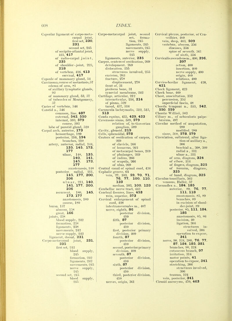 Capsular ligament of earpo-meta- earpul joint, lirstset, 230, 231 second set, 245 of oceipito-atlantal joint, 423, 417 of radio-carpal joint, 235 of shoulder - joint, 221!, 218 of vertebraj, 416, 413 cervical, 417 Capsule of mammary gland, 54 Carcinoma,course of metastasis,57 edema of arm, 81 of axillary lymphatic glands, 92 of mammary gland, 53, 57 of tubercles of Montgomery, 57 Caries of vertebra;, 546 Carotid a., 546 common, line, 487 external, 542, 550 internal, 593, 579 course, 593 lobe of parotid gland, 520 Carpal arch, anterior, 173 hemorrhage, 180 posterior, 210, 194 branches, 210 artery, anterior, radial, 144, 135, 145, 173, 177 ulnar, 148, 135, 140, 141, 145, 173, 177 anastomosis, 148 posterior, radial, 211, 145, 177, 200, 206 nl n ar, 211, 140, 141, 177, 200, 206 recurrent, 180, 145, 173, 177 anastomosis, 180 course, 180 bursa, 157 abscess, 158 great, 166 joints, 238 blood supply, 242 formation, 238 ligaments, 238 movements, 242 nerve supply, 242 ligament, dorsal, 231 Carpo-metacarpal joint, 231, 235 first set, 242 blood supply, 245 formation, 242 ligaments, 242 movements, 245 nerve suppl v, 245 second set, 245 blood suppl V, 245 Carpo-metacarpal joint, second set, forma- tion, 245 ligaments, 245 movements, 245 nerve supply. 245 ligaments, anterior, 235 Carpus, centers of ossification, 269 development. 269 dislocation. 255 structures involved, 255 excision, 263 fracture, 278 displacement, 278 front of, 31 pisiform bone, 31 synovial membrane, 242 Cartilage, articular, 212 interarticular, 216, 214 of pinna, 529 tarsal, 457, 516 Carnncula lachrymalis, 512, 515, 513 Cauda etiuina, 435, 429, 433 Cavernous sinus, 589, 579 relation of, to Gasr-erian ganglion, 589 Cavity, glenoid, 219 Cells, sphenoidal, 578 Centers of ossification of carpus, 269 of clavicle, 266 of humerus, 263 of metacarpal bones, 269 of phalanges, 269 of radius, 266 of scapula, 266 of ulna, 269 Central canal of spinal cord, 436 Cephalic groove, 64 vein, 27, 103, 59, 70, 71, 76, 77, 100, 110, 128 median, 103, 100, 123 Cerebellar nerve tract, 443 Cerebral fissures, lines. 453 vein, superior, 573 Cervical enlargement of spinal cord, 428 intertransversales m., 407 nerve, eighth, 86 posterior division, 410 fifth, 87 posterior division, 410 first, posterior primary division, 409 fourth, 87 posterior division, 410 second, posterior primary division. 409 seventh. 87 posterior division, 410 sixth, 87 posterior division, 410 third, posterior division, 410 nerves, origin, 361 Cervical plexus, |)osterior, of Cru- veilhier, 409 vein, deep, 403, 509 vertebra', abscess, 356 diseases, 356 spine of seventh. 361 of sixth, 356 Cervicalisascendensm., 400, 396, 397 action, 400 insertion, 400 nerve supply, 400 origin, 400 relations. 400 Cervico-basilar ligament, 420, 421 Check ligament, 423 Cheek bone, 460 Che.st, auscultation, 352 percussion, 352 superficial fascia, 48 Chorda tvmpaui n., 555, 542, 550, 559 Chonlic Willisii, 583 Ciliary m., of orbicularis palpe- Inarum, 497 Circular method of amputation, 280 modified. 280 .sinus, ,580, 57 8, 57 9 Circvrlation, collateral, after liga- tion of axillary a., 306 brachial a., 308, 309 radial a , 311 ulnar a., 311 of arm, diagram, 324 of elbow, 114 of fingers, diagram, 325 of forearm, diagram, 325 of hand, diagram, 325 Circulus tonsillaris, 562 venosus, Haller, 57 Circumflex a., 184, 185 anterior, 89. 76, 77, 111, 118 anastomosis. 85, 89 branches, 89 in excision of shoul- der-joint, 89 posterior. 85, 111, 184, 185 anastomosis, 85, 86 incision, 40 ligation, 306 structures in- volved, 306 operation to expose, 341 nerve, 90. 124, 380, 76, 77, 87, 184, 185, 381 branches, 90, 124 cutaneous branch, 97 irritation, 314 motor points, 41 operation to expose, 341 stretching, 306 structures involved, 306 trauma, 124 vein, posterior, 341 Cirsoid aneurysm, 470, 463