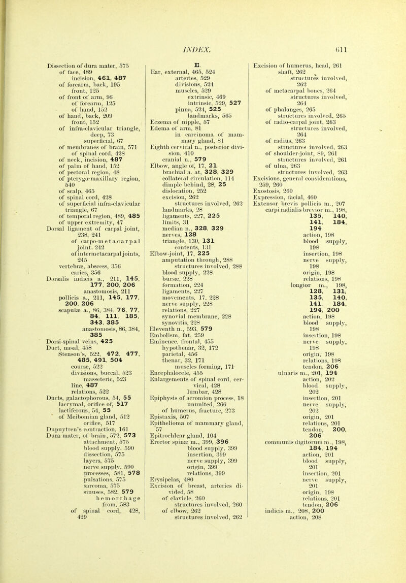 Dissection of dura mater, 575 of face, 489 iucisiou, 461, 487 of forearm, Ijack, 195 front, 125 of front of arm, 96 of forearm, 125 of hand, 152 of hand, back, 209 front, 152 of infra-clavicular triangle, deep, 73 superficial, 67 of membranes of brain, 571 of spinal cord, 428 of neck, incision, 487 of palm of hand, 152 of pectoral region, 48 of pterygo-maxillary region, 540 of scalp, 465 of spinal cord, 428 of superficial infra-clavicular triangle, 67 of temporal region, 489, 485 of upper extremity, 47 Dorsal ligament of carpal joint, 238, 241 of carpo-metacarpal joint, 242 of intermetacarpal joints, 245 vertebrae, abscess, 356 caries, 356 Dorsalis indicis a., 211, 145, 177, 200, 206 anastomosis, 211 pollicis a., 211, 145, 177, 200, 206 scapula) a., 86, 384. 76, 77, 84, 111, 185, 343, 385 anastomosis, 86, 384, 385 Dorsi-spinal veins, 425 Duct, nasal, 458 Stenson's, 522. 472, 477, 485, 491, 504 course, 522 divisions, buccal, 523 masseteric, 523 line, 487 relations, 522 Ducts, galactophorons, 54, 55 laerymal, orifice of, 517 lactiferous, 54, 55 of Meibomian gland, 512 orifice, 517 Dupuytren's contraction, 161 Dnra mater, of brain, 572, 573 attachment, 575 blood supply. 590 dissection, 575 layers, 575 nerve supply, 590 processes, 581, 578 pulsations. 575 sarcoma, 575 sinuses, 582, 57 9 hemorrhage from, 583 of spinal cord, 428, 429 E. Ear, external, 465, 524 arteries, 529 divisions, 524 muscles, 529 extrinsic, 469 intrinsic, 529, 527 pinna, 524, 525 landmarks, 565 Eczema of nipple, 57 Edema of arm, 81 in carcinoma of mam- mary gland, 81 Eighth cervical n., posterior divi- sion, 410 cranial u., 579 Elbow, angle of, 17, 21 brachial a. at, 328, 329 collateral circulation, 114 dimple behind, 28, 25 dislocation, 252 excision, 262 structures involved, 262 landmarks, 28 ligaments, 227, 2 2 5 limits, 31 median n., 328, 329 nerves, 128 triangle, 130, 131 contents, 131 Elbow-joint, 17, 225 amputation through, 288 structures involved, 288 blood supply, 228 bursje, 228 formation, 224 ligaments, 227 movements. 17, 228 nerve supply, 228 relations, 227 synovial membrane, 228 synovitis, 228 Eleventh n., 593, 579 Embolism, fat, 259 Eminence, frontal, 455 hypotheuar, 32, 172 parietal, 456 thenar, 32, 171 muscles forming, 171 Encephalocele, 455 Enlargements of spinal cord, cer- vical, 428 lumbar, 428 Epiphysis of acromion process, 18 ununited, 266 of humerus, fracture, 273 Epistaxis, 507 Epithelioma of mammary gland, 57 Epitrochlear gland, 104 Erector spinte m., 399, 39 6 blood supply. 399 insertion, 399 nerve supply, 399 origin, 399 relations, 399 Erysipelas, 480 Excision of breast, arteries di- vided, 58 of clavicle, 260 structures involved, 260 of elbow, 262 structures involved, 262 Excision of humerus, head, 261 shatt, 262 structures involved, 262 of metacarpal bones, 264 structures involved, 264 of phalanges, 265 structures involved, 265 of radio-carpal joint, 263 structures involved, 264 of radius, 263 structures involved, 263 of shoulder-joint, 89, 261 structures involved, 261 of ulna, 263 structures involved, 263 Excisions, general considerations, 259, 260 Exostosis, 260 Expression, facial, 460 Extensor brevis pollicis m., 207 carpi radialis brevior m., 198, 135, 140, 141, 184. 194 action, 198 blood supply, 198 insertion, 198 nerve supply, 198 origin, 198 relations, 198 longior m., 198, 128, 131, 135, 140, 141, 184, 194, 200 action, 198 blood supplv, 198 insertion, 198 nerve supply, 198 origin, 198 relations, 198 tendon, 206 ulnaris ni., 201, 194 action, 202 blood suj)plj^, 202 insertion, 201 nerve supply, 202 origin, 201 relations, 201 tendon, 200, 206 communis digitorum ni., 198, 184, 194 action, 201 blood supply, 201 insertion, 201 nerve supply, 201 origin, 198 relations. 201 tendon, 206 indicis m., 208, 200 action, 208