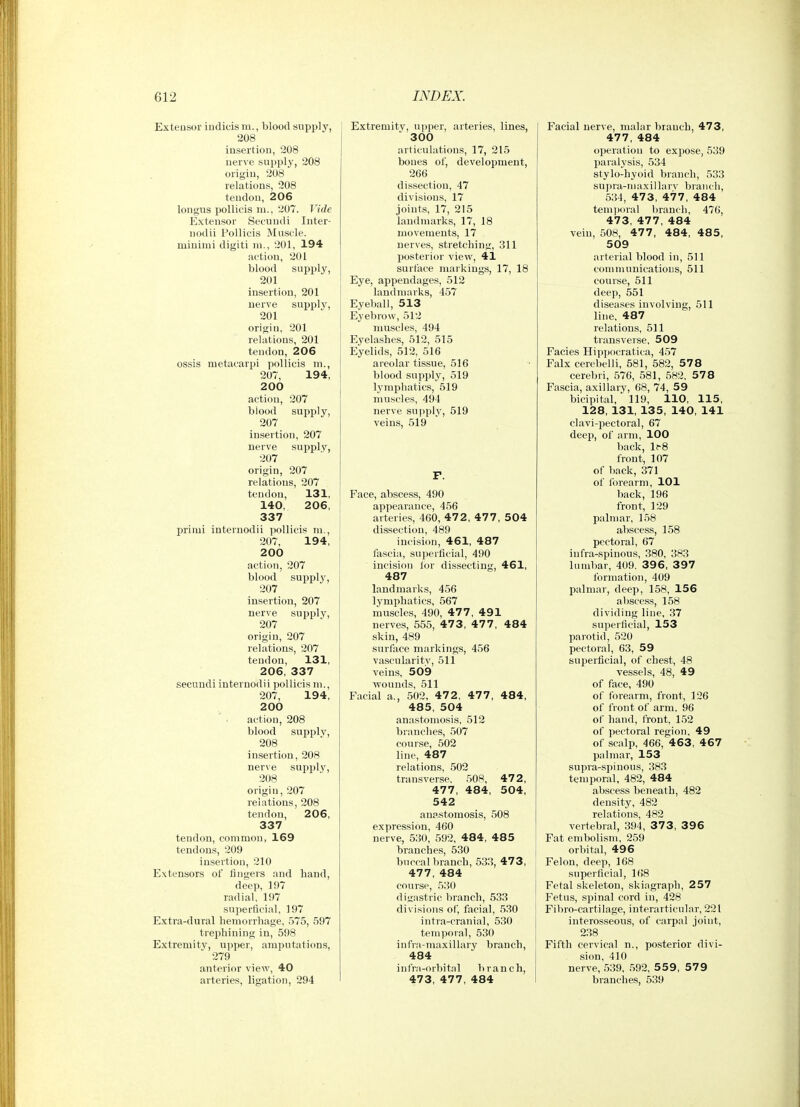 Exteusor iudicism., blood supply, 208 insertion, 208 uerve supply', 208 origin, 208 relations, 208 tendon, 206 lonfjus pollicis m., 207. Vide Extensor Secundi Inter- nodii Pollicis Muscle, minimi digiti m., 201, 194 action, 201 blood supply, 201 insertion, 201 uerve supply, 201 origin, 201 relations, 201 tendon, 206 ossis metacarpi pollicis m., 207, 194, 200 action, 207 blood supply, 207 insertion, 207 uerve supply, 207 origin, 207 relations, 207 tendon, 131, 140, 206, 337 primi internodii pollicis ni., 207, 194, 200 action, 207 blood supply, 207 insertion, 207 nerve supply, 207 origin, 207 relations, 207 tendon, 131, 206, 337 secundi internodii pollicis m., 207, 194, 200 action, 208 blood supply, 208 insertion, 208 uerve supply, 208 origin, 207 relations, 208 tendon, 206, 337 tendon, common, 169 tendons, 209 insertion, 210 Extensors of lingers and hand, deep, 197 radial, 197 superficial, 197 Extra-dural hemorrhage, 575, 597 trei^hiuing in, 598 Extremity, upper, amputations, 279 anterior view, 40 arteries, ligation, 294 Extremity, upper, arteries, lines, 300 articulations, 17, 215 bones of, development, 266 dissection, 47 divisions, 17 joints, 17, 215 landmarks, 17, 18 movements, 17 nerves, stretching, 311 posterior view, 41 surface markings, 17, 18 Eye, appendages, 512 landmarks, 457 Eyeball, 513 Ej'ebrow, 512 muscles, 494 Eyelashes, 512, 515 Eyelids, 512, 516 areolar tissue, 516 blood supplj'^, 519 lymphatics, 519 muscles, 494 nerve supply, 519 veins, 519 Face, abscess, 490 appearance, 456 arteries, 460, 472, 477, 504 dissection, 489 incision, 461, 487 fascia, superficial, 490 incision lor dissecting, 461, 487 landmarks, 456 lymphatics, 567 muscles, 490, 477, 491 nerves, 555, 47 3, 47 7 , 484 skin, 489 surface markings, 456 vascularity, 511 veins, 509 wounds, 511 Facial a., 502, 47 2 , 477 , 484, 485, 504 anastomosis, 512 branches, 507 course, 502 line, 487 relations, 502 transverse. 508, 472, 477, 484, 504, 542 anastomosis, 508 expression, 460 nerve, 530, 592, 484, 48 5 branches, 530 buccal branch, 533, 47 3, 477,484 course, 530 digastric branch, 533 divisions of, facial, 530 intra-cranial, 530 temporal, 530 infra-maxillary branch, 484 infra-orbitnl branch, 473, 477, 484 Facial uerve, malar branch, 473, 477, 484 operation to expose, 539 paralysis, 534 stylo-hyoid branch, 533 supra-ii 1 axi 1 la rv branch, 534 , 47 3, 47 7 , 484 tem))oral branch, 476, 473, 477, 484 vein, 508, 477 , 484, 48 5, 509 arterial blood in, 511 communications, 511 course, 511 deep, 551 diseases involving, 511 line, 487 relations, 511 transverse, 509 Facies Hippocratica, 457 Falx cerebelli, 581, 582, 578 cerebri, 576, 581, 582. 578 Fascia, axillary, 68, 74, 59 bicipital, 119, 110, 115, 128, 131, 135, 140, 141 clavi-pectoral, 67 deep, of arm, 100 back, lr8 front, 107 of back, 371 of ibrearm, 101 back, 196 front, 129 palmar, 158 abscess, 158 pectoral, 67 iiifra-spinous, 380, 383 lumbar, 409. 396, 397 formation, 409 palmar, deep, 158, 156 abscess, 158 dividing line, 37 superficial, 153 parotid, 520 pectoral, 63, 59 superficial, of chest, 48 vessels, 48, 49 of face, 490 of forearm, front, 126 of front of arm. 96 of hand, front. 152 of pectoral region, 49 of .scalp, 466, 463, 4 67 palmar, 153 supra-spiuous, 383 temporal, 482, 484 abscess beneath, 482 density, 482 relations, 482 vertebral, 394, 3 7 3, 3 9 6 Fat embolism, 259 orbital, 496 Felon, deep, 168 superficial, 168 Fetal skeleton, skiagraph, 257 Fetus, spinal cord in, 428 Fibro-cartilage, interarticular, 221 interosseous, of carpal joint, 238 Fifth cervical n., posterior divi- si<m, 410 nerve, 539, .592, 559, 579 branches, 539