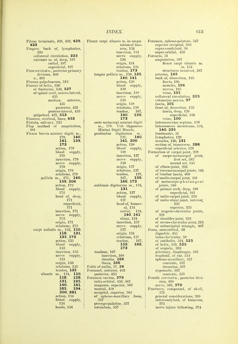 Filum terminale, 428, 432, 429, 433 Fingers, back of, lymphatics, 195 collateral circulation, 325 extensor ni. of, deep, 197 radial, 197 superficial, 197 First cervical n., posterior primary division, 409 n., 591 Fissura palpebrarum, 512 Fissure of helix, 530 of Santorini, 530, 527 of spinal cord, autero-lateral, 435 median, anterior, 435 posterior, 435 postero-lateral, 435 palpebral, 457, 513 Fissures, cerebral, lines, 453 Fistula, salivary, 523 Flap method of amputation, 281 Flexor brevis minimi digiti m., 179, 140, 141, 159, 173 action, 179 blood supjjly, 179 insertion, 179 nerve supply, 179 origin, 179 relations, 179 poUicis m., 171, 140, 159, 206 action, 172 blood supply, 172 head of, deep, 171 superficial, 171 insertion, 171 nerve supply, 172 origin, 171 relations, 172 carpi radialis m., 133, 110, 118, 131, 135, 173 action, 133 blood supply, 133 insertion, 133 nerve supply, 133 origin, 133 relations, 133 tendon, 135 ulnaris m., 134, 110, 118, 128, 131, 135, 140, 141, 185, 194, 200, 381 action, 134 blood supply, 134 heads, 134 Flexor carpi ulnaris ra. in ampu- tation of fore- arm, 134 insertion, 134 nerve supply; 134 origin, 134 relations, 134 tendon, 173 longus pollicis m., 138, 135, 140, 141 action, 138 blood supply, 138 insertion, 138 nerve supply, 138 origin, 138 relations, 138 tendon, 167, 140, 159, 173 ossis metacarpi nunimi digiti m., 179. Vide Opponeus Minimi Digiti Muscle. profundus digitorum m., 137, 140, 141, 200 action, 138 blood supply, 138 insertion, 137 nerve supply, 138 origin, 137 relations, 137 tendon, 137, 167, 159, 166, 173 sublimis digitorum m., 134, 131 action, 137 blood supply, 137 head of, humer- al, 134 radial, 134, 140, 141 ulnar, 134 insertion, 137 nerve supply, 137 origin, 134 relations, 137 tendon, 167, 159, 166, 173 tendons, 167 insertion, 168 sheaths, 166 theca, 166 Folds of axilla, 27, 24 Fontanel, anterior, 452 posterior, 452 Foramen csecum, 579 infra-orbital, 459, 563 magnum, superior, 582 mental, 459 occipital, superior, 582 of spheno-maxillary fossa, 557 pterygo-palatine, 557 rotundum, 557 Foramen, spheno-palatine, 557 superior occipital, 582 supra-condyloid, 28 supra-orbital, 459 Forearm, 31 amputation, 287 flexor carpi ulnaris m. in, 134 structures involved, 287 arteries, 145 back of, dissection, 195 fascia, 196 muscles, 194 nerves, 195 veins, 101 collateral circulation, 325 cutaneous nerves, 97 fascia, 101 front of, dissection, 125 fascia, deep, 129 superficial, 126 veins, 100 intermuscular septum, 129 interosseous membrane, 234, 140, 235 landmarks, 31 lymphatics, 129 liiuscles, 130, 131 section of, transverse, 286 superficial arteries, 129 Formation of carpal joint, 238 of carpo-metacarpal joint, first set, 242 second set, 245 of elbow-joint, 224 of intermetacarpal joints, 245 of lumbar fascia, 409 of medio-carpal joint, 241 of metacarpo-phalaugeal joints, 246 of palmar arch, deep, 190 superficial, 161 of radio-carpal joint, 234 of radio ulnar joint, inferior, 233 superior, 233 of scapulo-clavicular joints, 221 of shoulder-joint, 222 of sterno-clavicular joint, 215 of suboccipital triangle, 407 Fossa, antecubital, 38 digastric, 455 infra-clavicular, 18 of antihelix, 524, 525 of helix, 524, 525 of scapula, 383 pituitary, diajjliragm, 581 scaphoid, of ear, 524 sijheno-maxillary, 557 contents, 557 foramina, 557 zygomatic, 557 contents, 557 Fourth cervical n., posterior divi- sion, 410 nerve, 592, 579 Fractures, compound, of skull, 571 general considerations, 269 intercondvloid, of humerus, 274 nerve injury following, 274