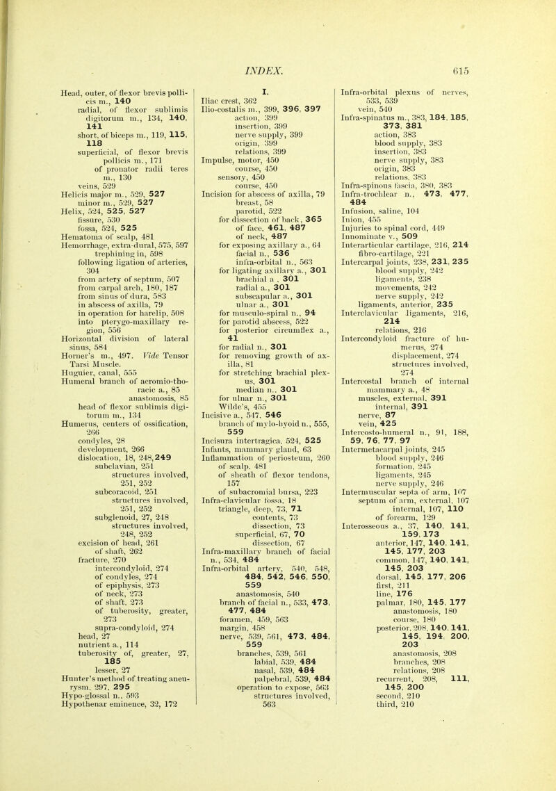 Head, outer, of flexor brevis poUi- cis m., 140 radial, of flexor sublimis dioitorum m., 134, 140, 141 short, of biceps m., 119, 115, 118 superficial, of flexor brevis pollicis m., 171 of pronator radii teres m., 130 veins, 529 Helicis major m., 529, 527 minor m., 529, 527 Helix, 524, 5 2 5, 5 27 fissure, 530 fossa, 524, 52 5 Hematoma of scalp, 481 Hemorrhage, extra dural, 575, 597 trephiuing in, 598 following ligation of arteries, 304 from artery of septum, 507 from carpal arch, 180, 187 from sinus of dura, 583 in abscess of axilla, 79 in operation for harelip, 508 into pterygo-maxillary re- gion, 556 Horizontal division of lateral sinus, 584 Horner's m., 497. Vide Tensor Tarsi Muscle. Huguier, canal, 555 Humeral branch ol' acromio-tho- racic a., 85 anastomosis, 85 head of flexor sublimis digi- torum m., 134 Humerus, centers of ossification, 2fit) condyles, 28 development, 266 dislocation, 18, 248,249 subclavian, 251 structures involved, 251, 252 subcoracoid, 251 structures involved, 251, 252 subglenoid, 27, 248 structures involved, 248, 252 excision of head, 261 of shaft, 262 fracture, 270 intercondyloid, 274 of condyles, 274 of epiphysis, 273 of neck,'273 of shaft, 273 of tuberosity, greater, 273 supra-coudyloid, 274 head, 27 nutrient a., 114 tuberosity of, greater, 27, 185 lesser, 27 Hunter's method of treating aneu- rysm. 297. 2 9 5 Hypo-glossal n.. 593 Hypothenar eminence, 32, 172 I. Iliac crest, 362 Ilio-costalis m., 399, 396, 397 action, 399 insertion, 399 nerve supply, 399 origin, 399 relations, 399 Impulse, motor, 450 course, 450 sensory, 450 course, 450 Incision for abscess of axilla, 79 breast, 58 parotid, 522 for dissection of back, 365 of face, 461, 487 of neck, 487 for exposing axillary a., 64 facial n., 536 inl'ra-orbital n., .563 for ligating axillary a., 301 brachial a , 301 radial a., 301 subscapular a., 301 ulnar a., 301 for musculo-spiral n., 94 for parotid abscess, 522 for posterior circumflex a., 41 for radial n., 301 for removing growth of ax- illa, 81 for stretching brachial plex- us, 301 median ii.. 301 for ulnar u., 301 Wilde's, 455 Incisive a., 547. 546 branch of mylo-lij'oid n., 555, 559 Incisura intertragica. 524, 52 5 Infants, mammary gland, 63 Inflammation of periosteum, 260 of scalp. 481 of sheath of flexor tendons, 157 of subacromial bursa, 223 Infra-clavicular fossa, 18 triangle, deep, 73, 71 contents, 73 dissection, 73 superficial, 67, 70 dissection, 67 Infra-maxillary branch of facial n., 534, 484 Infra-orbital artery, 540, 548, 484, 542, 546, 550, 559 anastomosis, 540 branch of facial n., 533, 47 3, 477, 484 foramen, 459, 563 margin, 458 nerve, ,539, ,'.61, 473, 484, 559 branches. 539, 561 labial, 539, 484 nasal, 539, 484 palpebral, 539, 484 operation to expose, 563 structures involved, 563 Infra-orbital plexus of nerves, 533, 539 vein, 540 lufra-spinatus m., 383, 184, 185, 373, 381 action, 383 blood supply, 383 insertion, .383 nerve supply, 383 origin, 383 relations, 383 Infra-spinous fascia, 380, 383 Infra-trochlear n., 473, 477, 484 Infusion, saline, 104 Inion, 455 Injuries to spinal cord, 449 Innominate v., 509 Interarticular cartilage, 216, 214 flbro-cartilage, 221 Intercarpal joints, 238, 231, 2 3 5 blood supply, 242 ligaments, 238 movements, 242 nerve supply, 242 ligaments, anterior, 235 Interclavicular ligaments, 216, 214 relations, 216 Intercond^'loid fracture of hu- merus, 274 displacement, 274 structures involved, 274 Intercostal branch of internal mammary a., 48 muscles, external. 391 internal, 391 nerve, 87 vein, 425 Intercosto-humeral n., 91, 188, 59, 76, 77, 97 Intermetacarpal joints, 245 blood supply, 246 formation, 245 ligaments, 245 nerve supply, 246 Intermuscular septa of arm, 107 septum of arm, external, 107 internal, 107, 110 of forearm, 129 Interosseous a., 37, 140, 141, 159, 173 anterior, 147, 140, 141, 145, 177, 203 common, 147, 140, 141, 145, 203 dorsal. 145, 177, 206 first, 211 line, 176 palmar, 180, 145, 177 anastomosis, 180 course, 180 posterior. 208.140,141, 145, 194 200, 203 anastomosis, 208 branches, 208 relations, 208 recurrent. 208, 111, 145, 200 secoTul, 210 third, 210