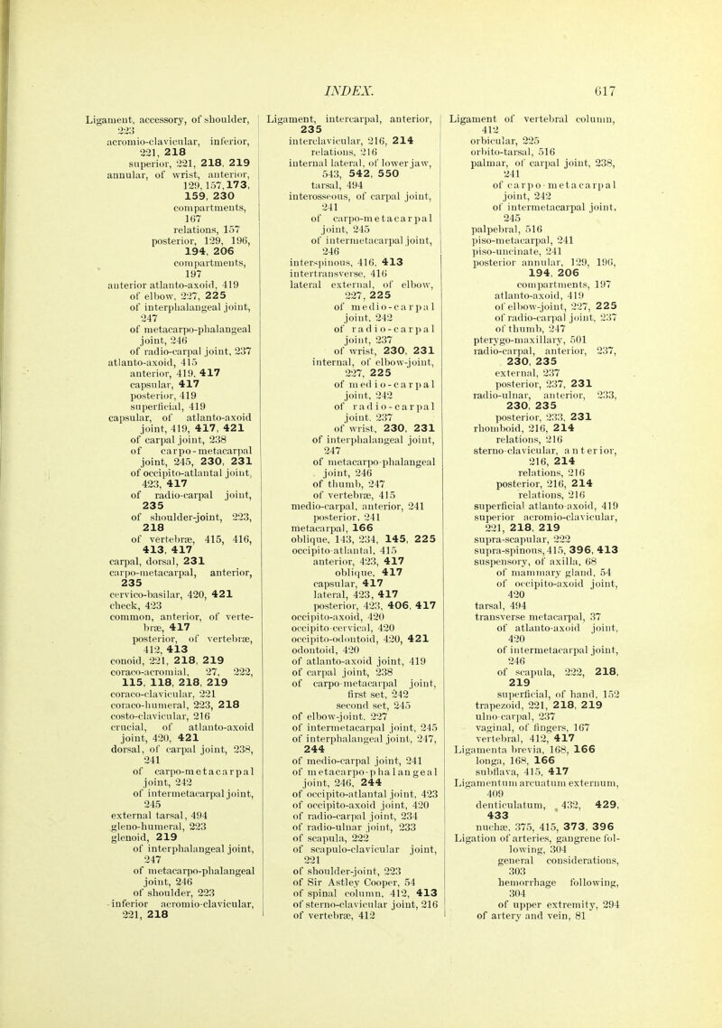 Ligament, accessory, of shoulder, ■2->3 acromio-clavicular, inferior, 221, 218 superior, 221, 218, 219 annular, of wrist, anterior, 129,157,173, 159, 230 compartments, 167 relations, 157 posterior, 129, 196, 194, 206 compartments, 197 anterior atlauto-axoifl, 419 of elbow, 227, 225 of interplialangeal joint, 247 of metacarpo-plialangeal joint, 246 of radio-carpal joint, 237 atlanto-axoid, 415 anterior, 419. 417 capsular, 417 posterior, 419 superficial, 419 capsular, of atlanto-axoid joint, 419, 417, 421 of carpal joint, 238 of carpo-metacarpal joint, 245, 230, 231 of occipito-atlantal joint, 423, 417 of radio-carpal joint, 235 of shoulder-joint, 223, 218 of vertehriE, 415, 416, 413, 417 carpal, dorsal, 231 carpo-metacarpal, anterior, 235 cervico-basilar, 420, 421 check, 423 common, anterior, of verte- braj, 417 posterior, of vertebrae, 412, 413 conoid, 221, 218, 219 coraco-acromial, 27, 222, 115, 118, 218, 219 coraco-clavicular. 221 coraco-humeral, 223, 218 costo-clavicular, 216 crucial, of atlanto-axoid joint, 420, 421 dorsal, of carpal joint, 238, 241 of carpo-metacarpal joint, 242 of intermetacarpal joint, 245 external tarsal, 494 gleno-humeral, 223 glenoid, 219 of interphalangeal joint, 247 of metacarpo-plialangeal joint, 246 of shoulder, 223 inferior acromio-clavicular, 221, 218 Ligament, intercarpal, anterior, 235 interclavicular, 216, 214 relations, 216 internal lateral, of lower jaw, 543, 54 2 , 5 50 tarsal, 494 interosseous, of carjial joint, 241 of carpo-metacarpal joint, 245 of intermetacarpal joint, 246 interspinous, 416. 413 intertransverse. 416 lateral external, of elbow, 227 , 2 2 5 of medio-carpal joint, 242 of r a d i o - c a r p a 1 joint, 237 of wrist, 230, 231 internal, of elbow-joint, 227, 225 of m ed i o - c a r p a 1 joint, 242 of r a d i o - c a r p a 1 joint. 237 of wrist, 230, 231 of interphalangeal joint, 247 of metacarpo phalangeal joint, 246 of thumb, 247 of vertebrae, 415 medio-carpal, anterior, 241 posterior, 241 metacarpal, 166 oblique, 143, 234, 145, 225 occipito-atlantal, 415 anterior, 423, 417 oblitjue. 417 capsular, 417 lateral, 423, 417 posterior, 423, 406, 417 occipito-a.xoid, 420 occipito cervical, 420 occipito-odontoid, 420, 421 odontoid, 420 of atlanto-axoid joint, 419 of carpal joint, 238 of carpo-metacarpal joint, first set, second set, 245 of elbow-joint. 227 of intermetacarpal joint, 245 of interphalangeal joint, 247, 244 of medio-carpal joint, 241 of metacarpo-]ihalangeal joint, 246, 244 of occipito-atlantal joint, 423 of occipito-axoid joint, 420 of radio-carpnl joint, 234 of radio-ulnar joint, 233 of .scapula, 222 of scapulo-clavicular joint, 221 of shoulder-joint, 223 of Sir Astley Cooper, 54 of spinal column, 412, 413 of sterno-clavicular joint, 216 of vertebrae, 412 Ligament of vertebral column, 412 orbicular, 225 orbito-tarsal, 516 palmar, of carpal joint, 238, 241 of c a rp o - ni e ta c a rp a 1 joint, 242 of intermetacarpal joint, 245 palpebral, 516 piso-metacarpal, 241 piso-uncinate, 241 posterior anniilar, 129, 19G, 194, 206 compartments, 197 atlanto-axoid, 419 of elbow-joint, 227, 225 of radio-carpal joint, 237 of thumb, 247 pterygo-maxillary, 501 radio-carpal, anterior, 237, 230, 235 external, 237 posterior, 237, 231 radio-ulnar, anterior, 233, 230, 235 posterior, 233, 231 rhomboid, 216, 214 relations, 216 sterno-clavicular, a n t er ior, 216, 214 relations, 216 posterior, 216, 214 relations, 216 superficial atlanto-axoid, 419 superior acromio-clavicular, 221, 218, 219 supra-scapular, 222 supra-spinous, 415, 396, 413 susiien.sory, of axilla, 68 of mammary gland, 54 of occipito-axoid joint, 420 tarsal, 494 transverse metacarpal, 37 of atlanto-axoid joint, 420 of intermetacarpal joint, 246 of scapula, 222, 218, 219 superficial, of hand, 152 trapezoid, 221, 218, 219 ulno carpal, 237 vaginal, of fingers, 167 vertebral, 412, 417 Ligamenta brevia, 168, 166 longa, 168, 166 subflava, 41.5, 417 Ligamentum arcuatum externum, 409 denticulatum, 432, 429, 433 nuchse, 375, 415, 37 3, 39 6 Ligation of arteries, gangrene fol- lowing, 304 general considerations, 303 hemorrhage following, 304 of upper extremity, 294 of artery and vein, 81