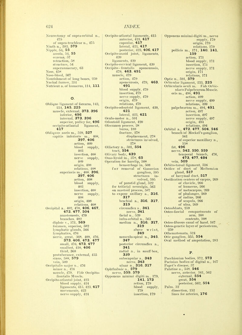Neurectomy of supra-orbital d., 475 of .supra-troelilear u., 475 Ninth n., 593, 579 Nipple, 54, 55 areola, 54, 55 eczema, 57 retraction, 58 structure, 54 supernumerary', 63 Nose, 458 Nose-bleed, 507 Nourishment of long bones, 259 Nuchal furrow, 351 Nutrient a. of humerus, 114, 111 O. Oblique ligament of forearm, 143, 234, 145, 225 muscle, external, 373, 396 inferior, 496 internal, 373, 396 superior, pulley for, 496 occipito-atlautal ligament, 417 Obliqnus auris m., 529, 527 capitis iuferioris m., 408, 397, 406 action, 409 blood supply, 403 insertion, 408 nerve supply, 409 origin, 408 relations, 408 superioris m., 408, 396, 397, 406 action, 408 blood supply, 403 insertion, 408 nerve supply, 408 origin, 408 relations, 408 Occipital a.. 402, 470, 406, 467, 472, 477, 504 anastomosis, 470 branches, 402 diploic v., ,571, 569 foramen, superior, 582 lymphatic glands, 566 lyniphatics, 476 lierve, great, 368, 409, 476, 373, 406, 473, 477 small, 476, 473, 477 smallest, 410, 406 third, 368 protuberance, external, 455 sinus, 588, 579 vein, 509 Occipitalis major n., 476 minor n., 476 muscle, 479. Vide Occipito- frontalis Muscle. Occipito-atlantal joint, 423 blood supply. 424 ligaments, 415, 423, 417 movements, 423 nerve supply, 424 Occipito-atlantal ligaments, 415 anterior, 423, 417 capsular, 417 lateral, 423, 417 posterior, 423, 406, 417 Occipito-axoid joint, ligaments, 420 ligaments, 420 Occipito-cervical ligament, 420 Occipito - frontalis aponeurosis, 479, 463, 491 muscle, 479 action, 479 aponeurosis, 479, 463, 491 blood .supply, 479 insertion, 479 nerve supply, 479 origin, 479 relations, 479 Occipito-odontoid ligament, 420, 421 lateral, 423, 421 Oculo-motor u., 591 Odontoid ligament, 420 Olecranon process, 28 l)ursa, 188 fracture, 278 displacement, 278 structures involved, 278 Olfactory n., 591, 554 tract, 554 Olivary body, 439 Omo-hyoid m., 378, 65 Operation for harelip, 508 hemorrhage in, 508 for removal of Gasserian ganglion, 595 structures in- volved, 595 of parotid gland, 522 for trifacial neuralgia, 563 on mastoid process, 587 to expose a.xillary a., 316, 317 brachial a., 316, 317, 319 circumflex a.. 341 nerve, 341 facial n., 539 infra-orbital n., 563 median n., 316, 317, 319 above wrist, 349 musculo-spiral n., 345, 347 posterior circumflex a., 341 radial a., in snuff-box, 339 subscapular n.. 343 nerve, 343 ulnar n., 316, 317 Ophthalmic a., 579 nerve, 559, 579 Opponens minimi digiti m., 179, 141, 173 action, 179 blood supply, 179 insertion, 179 [ OpiJonens minimi digiti m., nerve supply, 179 origin, 179 relations, 179 poUicis m.. 171, 140, 141, 159 action, 171 blood supply, 171 insertion, 171 nerve supply, 171 origin, 171 relations, 171 Optic n., 591, 579 Orbicular ligament, 233, 225 Orbicularis oculi m. Vide Orbic- ularis Palpebrarum Muscle, oris m., 498, 491 action, 499 nerve supply, 499 relations, 499 palpebrarum ni., 494, 491 action, 497 insertion, 497 nerve supply, 497 origin, 494 relations, 494 Orbital a., 472, 477, 504, 546 branch of Meckel's ganglion, 561 of superior maxillar}' n., 558 fat, 496 nerve, 542, 550, 559 temporal lirancb, 476, 473, 477, 484 vein, 509 Orbito-tar.sal ligament, 516 Orifice of duct of Meibomian gland, 517 of lacrynial duct, 517 Ossification centers of carpus, 269 of clavicle, 266 of humerus, 266 of metacarpus, 269 of phalanges, 269 of radius, 266 of scapula, 266 of ulna, 269 Osteoblasts, 259 Osteo-fascial compartments of arm, 108 contents, 108 Osteo-fibrous canal of hand. 167 Osteo-genetic layer of periosteum, 259 Otheniatomata, .524 Otic ganglion, 555, 554 Oval method of amputation, 283 P. Pacchionian bodies, 572, 573 Pacinian bodies of digital n., 167 Paget's disease, 57 Palatine a., 548, 54 6 nerve, anterior, 561, 562 external, 554 great, 554 posterior, 562, 554 Palm. .32 dissection, 1.52 lines for arteries, 176