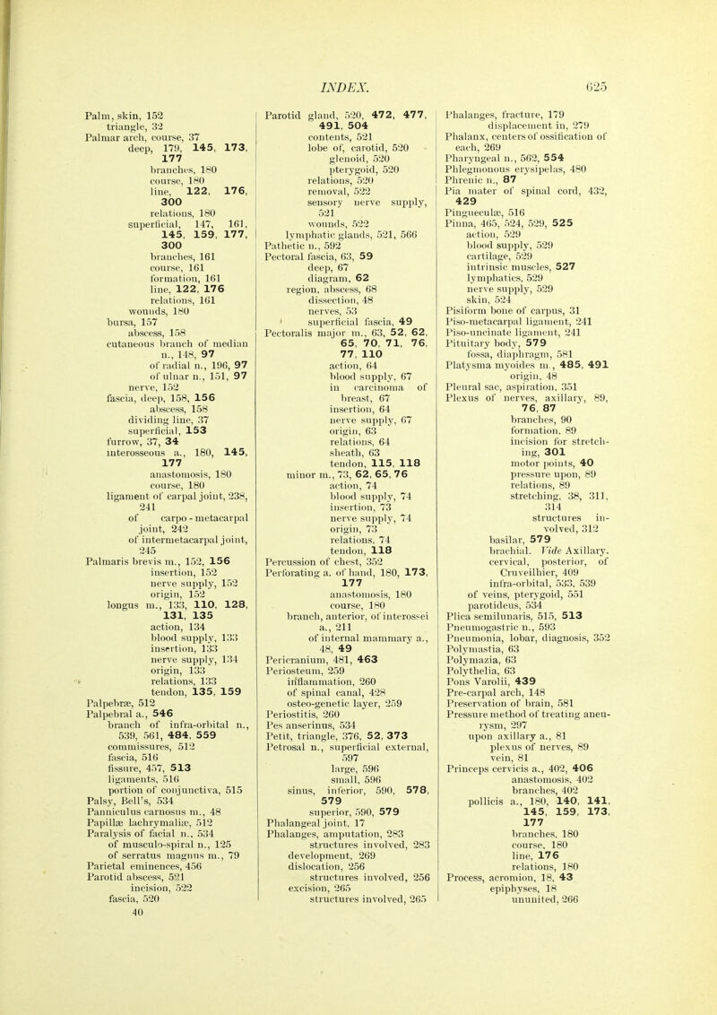 Palm, skin, 152 triangle, 32 Palmar arch, course, 37 deep, 179, 145, 173, 177 branches, 180 course, 180 line, 122, 176, 300 relations, 180 superficial, 147, 161, 145, 159, 177, 300 branches, 161 course, 161 formation, 161 line, 122, 176 relations, 161 wounds, 180 bursa, 157 abscess, 158 cutaneous branch of median u., 148, 97 of radial n., 196, 97 ol' ulnar n., 151, 97 nerve, 152 fascia, deep, 158, 156 abscess, 158 dividing line, 37 superficial, 153 furrow, 37, 34 interosseous a., 180, 145, 177 anastomosis, 180 course, 180 ligament of carpal joint, 238, 241 of carpo - metacarpal joint, 242 of intermetacarpal joint, 245 Palmaris brevis m., 152, 156 insertion, 152 nerve supply, 152 origin, 152 longus m., 133, 110, 128, 131, 135 action, 134 blood supply, 133 insertion, 133 nerve supply, 134 origin, 133 relations, 133 tendon, 135, 159 Palpebrae, 512 Palpebral a., 546 branch of infra-orbital n., 539, 561, 484, 559 commissures, 512 fascia, 516 fissure, 457, 513 ligaments, 516 portion of conjunctiva, 515 Palsy, Bell's, 534 Panniculus carnosns m., 48 Papilte lachrymalia?, 512 Paralysis of facial n., 534 of rausculo-spiral n., 125 of serratus magiins m., 79 Parietal eminences, 456 Parotid abscess, 521 incision, 522 fascia, 520 40 Parotid gland, 520, 472 , 477, 491, 504 contents, 521 lobe of, carotid, 520 glenoid, 520 pterygoid, 520 relations, 520 removal, 522 sensory nerve supply, 521 wounds, .522 lymphatic glands, 521, 566 Pathetic n., 592 Pectoral tascia, 63, 59 deep, 67 diagram, 62 region, abscess, 68 dissection, 48 nerves, 53 superficial foscia, 49 Pectoralis major in., 63, 52, 62, 65, 70, 71, 76, 77, 110 action, 64 blood supply, 67 in carcinoma of breast, 67 insertion, 64 nerve supply, G7 origin, 63 relations, 64 sheath, 63 tendon, 115, 118 minor m., 73, 62, 65, 76 action, 74 blood supply, 74 insertion, 73 nerve supply, 74 origin, 73 relations. 74 tendon, 118 Percussion of chest, 352 Perforating a. of hand, 180, 173, 177 anastomosis, 180 cour.se, 180 branch, anterior, of interossei a., 211 of internal mammary a., 48, 49 Pericranium, 481, 463 Periosteum, 259 in'flammation, 260 of spinal canal, 428 osteo-genetic layer, 259 Periostitis, 260 Pes anserinus, 534 Petit, triangle, 376, 52, 37 3 Petrosal n., superficial external, 597 large, 596 small, 596 sinus, inferior, 590, 578, 579 superior, 590, 579 Phalangeal joint, 17 Phalanges, amputation, 283 structures involved, 283 development, 269 dislocation, 256 structures involved, 256 excision, 265 structures involved, 265 Phalanges, fracture, 179 displacement in, 279 Phalanx, centers of ossification of each, 269 Pharyngeal n., 562, 554 Phlegmonous erysipelas, 480 Phrenic n., 87 Pia mater of spinal cord, 432, 429 Pinguecula;, 516 Pinna, 465, .524, 529, 525 action, 529 blood supply, 529 cartilage, 529 intrinsic muscles, 527 lymphatics, 529 nerve supply, 529 skin, 524 Pisiform bone of carpus, 31 Piso-metacarpal ligament, 241 Pi.so-uncinate ligament, 241 Pituitary body, 579 fo.ssa, diaphragm, 581 Platysraa myoides m., 485, 491 origin, 48 Pleural sac, aspiration, 351 Plexus of nerves, axillary, 89, 76, 87 branches, 90 formation. 89 incision for stretch- ing, 301 motor points, 40 pressure upon, 89 relations, 89 stretching, 38, 311, 314 structures in- volved, 312 basilar, 579 brachial. Vide Axillary, cervical, posterior, of Cruveilhier, 409 infra-orbital, 533. 539 of veins, pterygoid, 551 parotideus, 534 Plica semilunaris, 515, 513 Pneumogastric n., 593 Pneumonia, lobar, diagnosis, 352 Polymastia, 63 Polymazia, 63 Polythelia, 63 Pons Varolii, 439 Pre-carpal arch, 148 Preservation of brain, 581 Pressure method of treating aneu- rysm, 297 upon axillary a., 81 plexus of nerves, 89 vein, 81 Princeps cervicis a., 402, 406 anastomosis, 402 branches, 402 pollicis a., 180, 140, 141, 145, 159, 173, 177 branches, 180 course, 180 line, 176 relations, 180 Process, acromion, 18, 43 epiphyses, 18 ununited, 266