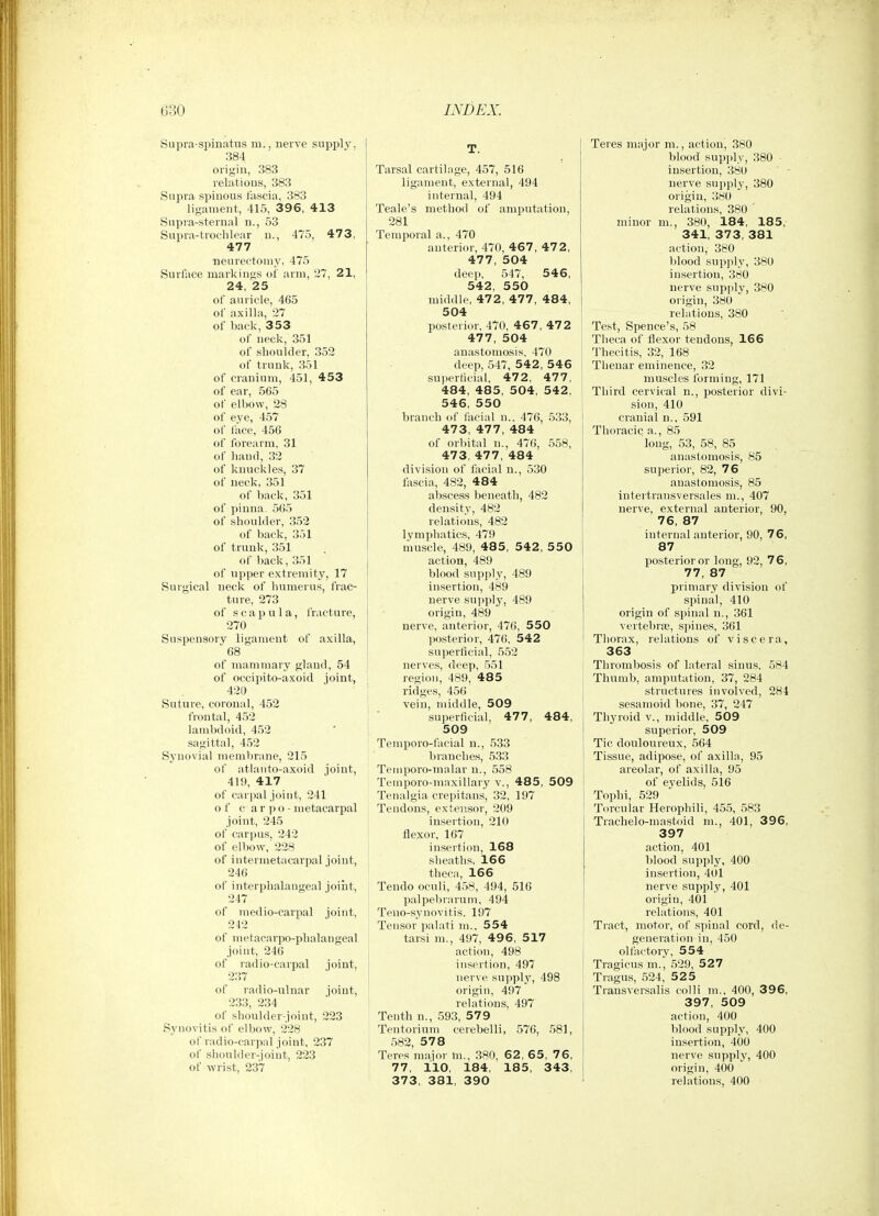 Supra-spmatus m., nerve supply, 384 origin, 383 relations, 383 Supra spinous lascia, 383 ligament, 415, 396, 413 Supra-sternal n., 53 Supra-troclilear n., 475, 47 3, 477 neui'ectoniy, 475 Surface markings of arm, 27, 21, 24, 25 of auricle, 465 of axilla, 27 of back, 353 of neck, 351 of shoulder, 352 of trunk, 351 of cranium, 451, 453 of ear, 565 of elbow, 28 of eye, 457 of face, 456 of forearm, 31 of baud, 32 of knuckles, 37 of neck, 351 of back, 351 of pinna. 5G5 of shoulder, 352 of back, 351 of trunk, 351 of back, 351 of upper extremity, 17 Surgical neck of humerus, frac- ture, 273 of scapula, fracture, 270 Suspensory ligament of axilla, 68 of mammary gland, 54 of occipito-axoid ioint, 420 Suture, coronal, 452 frontal, 452 lambdoid, 452 sagittal, 452 Synovial membrane, 215 of atianto-axoid joint, 419, 417 of carpal joint, 241 of c ar po- metacarpal joint, 245 of carpus, 242 of elbow, 228 of intermetacarpal joint, 246 of interpbalangeal joint, 247 of medio-carpal joint, 212 of metacarpo-phalangeal joint, 246 of radio-carpal joint, 237 of radio-ulnar joint, 233, 234 of slioulder-joint, 223 Synovitis of elbow, 228 of radio-carpal joint, 237 of shoulder-joint, 223 of wrist, 237 Tarsal cartilage, 457, 516 ligament, external, 494 internal, 494 Teale's method of amputation, 281 Temporal a., 470 anterior, 470, 467, 472, 477, 504 deep, 547, 5 46, 542 550 middle, 472, 477, 484, 504 posterior, 470, 467, 47 2 477, 504 anastomosis. 470 deep, 547, 542, 546 superticial, 472, 477, 484, 485, 504, 542, 546, 550 branch of facial n.. 476, 533, 473, 477, 484 of orl)ital n., 476, 558, 473, 477, 484 division of facial n., 530 fascia, 482, 484 abscess beneath, 482 density, 482 relations, 482 lymphatics, 479 muscle, 489, 485, 542, 5 50 action, 489 blood supply, 489 insertion, 489 nerve supply, 489 origin, 489 nerve, anterior, 476, 550 posterior, 476, 542 superficial, 552 nerves, deep, 551 region, 489, 485 ridges, 456 vein, middle, 509 superficial, 477, 484, 509 Temporo-facial n., 533 branches, 5.33 Temporo-malar u., 558 Temporo-maxillary v., 485, 509 Tenalgia crepitans, 32, 197 Tendons, extensor, 209 insertion, 210 flexor, 167 insertion, 168 sheaths, 166 theca, 166 Teudo oculi, 458, 494, 516 palpebrarum, 494 Teno-synovitis. 197 Tensor palati m., 554 tarsi m., 497, 49 6, 517 action, 498 insertion, 497 nerve supply, 498 origin, 497 relations, 497 Tenth n., 593, 579 Tentorium cerebelli, 576, 581, 582, 578 Teres major m., 380, 62, 65, 76, 77, 110, 184, 185, 343, 373, 381, 390 Teres major ni., action, 380 blood supply, 380 • insertion, 380 nerve supply, 380 origin, 380 relations, 380 minor m., 380, 184, 185, 341, 373, 381 action, 380 blood supply, 380 insertion, 380 nerve supply, 380 origin, 380 relations, 380 Test, Spence's, 58 Tlieca of flexor tendons, 166 Thecitis, 32, 168 Thenar eminence, 32 muscles forming, 171 Third cervical n., posterior divi- sion, 410 cranial n., 591 Thoracic a., 85 long, 53, 58, 85 anastomosis, 85 superior, 82, 76 anastomosis, 85 intertransversales m., 407 nerve, external anterior, 90, 76, 87 tern 87 posterior or long, 92, 76, 77, 87 primary division of spinal, 410 origin of spinal n., 361 vertebrae, spines, 361 Thorax, relations of viscera, 363 Thrombosis of lateral sinus, 584 Thumb, amputation, 37, 284 structures involved, 284 sesamoid bone, 37, 247 Thyroid v., middle. 509 superior, 509 Tic douloureux, 564 Tissue, adipose, of axilla, 95 areolar, of axilla, 95 of eyelids, 516 Tophi, 529 Tcircular Herophili, 455, 583 Trachelo-mastoid m., 401, 396, 397 action, 401 blood supplj^ 400 insertion, 401 nerve supply, 401 origin, 401 relations, 401 Tract, motor, of spinal cord, de- generation in, 450 olfactory, 554 Tragicus m., .529, 5 2 7 Tragus, .524, 52 5 Transversalis colli m., 400, 396, 397, 509 action, 400 blood supply, 400 insertion, 400 nerve supply, 400 origin, 400 relations, 400