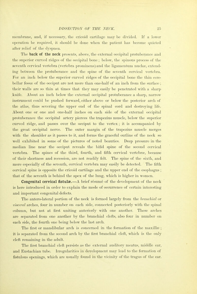 membrane, and, if necessary, the cricoid cartilage may be divided. If a lower operation be required, it should be done when the patient has become quieted after relief of the dyspnea. The back of the neck presents, above, the external occij^ital protuberance and the superior curved ridges of the occipital bone ; below, the spinous process of the seventh cervical vertebra (vertebra prominens) and the ligamentum nucha?, extend- ing between the protuberance and the spine of the seventh cervical vertebra. For an inch below the superior curved ridges of the occipital bone the thin cere- bellar fossae of the occiput are not more than one-half of an inch from the surface; their walls are so thin at times that they may easily be penetrated with a sharp knife. About an inch below the external occipital protuberance a sharp, narrow instrument could be pushed forward, either above or below the posterior arch of the atlas, thus severing the upper end of the spinal cord and destroying life. About one or one and one-half inches on each side of the external occipital protuberance the occipital artery pierces the trapezius muscle, below the superior curved ridge, and passes over the occiput to the vertex ; it is accompanied by the great occipital nerve. The outer margin of the trapezius muscle merges with the shoulder as it passes to it, and forms the graceful outline of the neck so well exhibited in some of the pictures of noted beauties. Deep pressure in the median line near the occiput reveals the bifid spine of the second cervical vertebra. The spines of the third, fourth, and fifth cervical vertebrae, because of their shortness and recession, are not readily felt. The spine of the sixth, and more especially of the seventh, cervical vertebra may easily be detected. The fifth cervical spine is opposite the cricoid cartilage and the upper end of the esophagus ; that of the seventh is behind the apex of the lung, which is higher in women. Congenital cervical fistulas.—A brief resume of the development of the neck is here introduced in order to explain the mode of occurrence of certain interesting and important congenital defects. The antero-lateral portion of the neck is formed largely from the branchial or visceral arches, four in number on each side, connected posteriorly with the spinal column, but not at first uniting anteriorly with one another. These arches are separated from one another by the branchial clefts, also four in number on each side, the fourth one being below the last arch. The first or mandibular arch is concerned in the formation of the maxillae ; it is separated from the second arch by the first branchial cleft, which is the only cleft remaining in the adult. The first branchial cleft persists as the external auditory meatus, middle ear, and Eustachian tube. Irregularities in development may lead to the formation of fistulous openings, which are usually found in the vicinity of the tragus of the ear.
