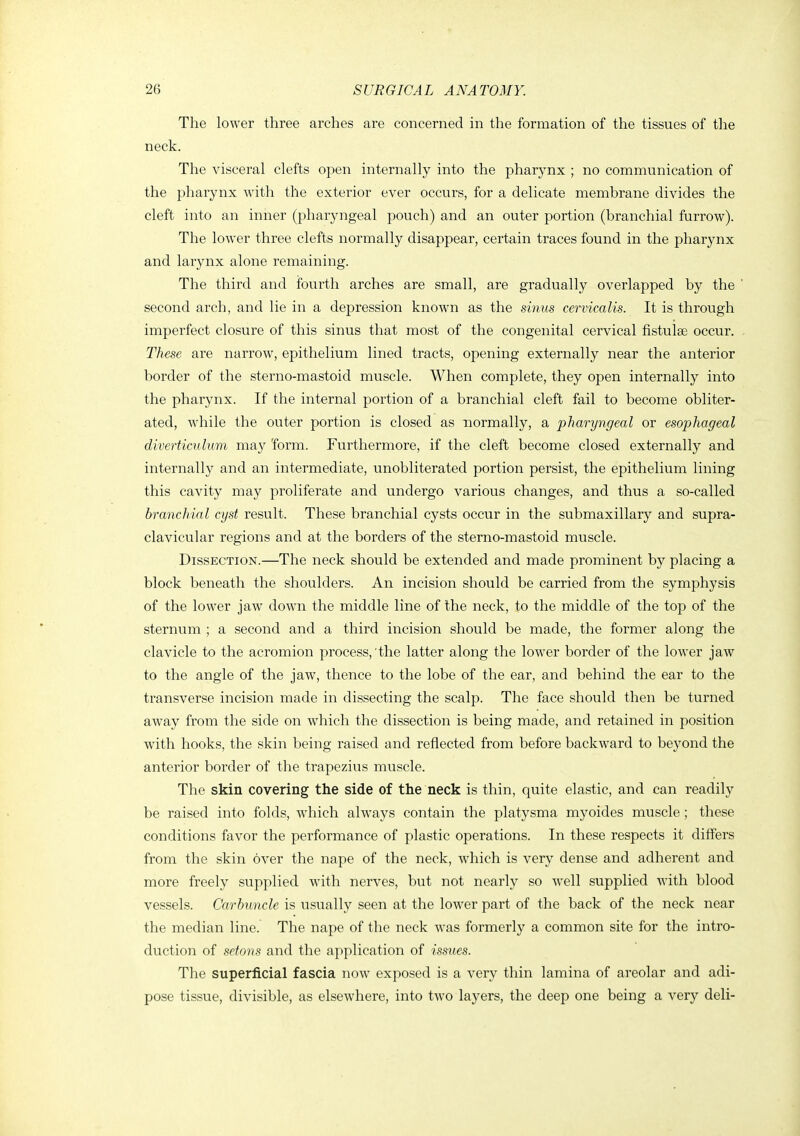 The lower three arches are concerned in the formation of the tissues of tlie neck. The visceral clefts open internally into the pharynx ; no communication of the pharynx with the exterior ever occurs, for a delicate membrane divides the cleft into an inner (pharyngeal pouch) and an outer portion (branchial furrow). The lower three clefts normally disappear, certain traces found in the pharynx and larynx alone remaining. The third and foui'th arches are small, are gradually overlapped by the second arch, and lie in a depression known as the sinus cervicalis. It is through imperfect closure of this sinus that most of the congenital cervical fistulee occur. These are narrow, epithelium lined tracts, opening externally near the anterior border of the sterno-mastoid muscle. When complete, they open internally into the pharynx. If the internal portion of a branchial cleft fail to become obliter- ated, while the outer portion is closed as normally, a pharyngeal or esophageal diverticulum ma}'^ 'form. Furthermore, if the cleft become closed externally and internally and an intermediate, unobliterated portion persist, the epithelium lining this cavity may proliferate and undergo various changes, and thus a so-called branchial cyst result. These branchial cysts occur in the submaxillary and supra- clavicular regions and at the borders of the sterno-mastoid muscle. Dissection.—The neck should be extended and made prominent by placing a block beneath the shoulders. An incision should be carried from the symphysis of the lower jaw down the middle line of the neck, to the middle of the top of the sternum ; a second and a third incision should be made, the former along the clavicle to the acromion process, the latter along the lower border of the lower jaw to the angle of the jaw, thence to the lobe of the ear, and behind the ear to the transverse incision made in dissecting the scalp. The face should then be turned away from the side on which the dissection is being made, and retained in position with hooks, the skin being raised and reflected from before backward to beyond the anterior border of the trapezius muscle. The skin covering the side of the neck is thin, quite elastic, and can readily be raised into folds, which always contain the platysma myoides muscle ; these conditions favor the performance of plastic operations. In these respects it differs from the skin over the nape of the neck, which is very dense and adherent and more freely supplied with nerves, but not nearly so well supplied with blood vessels. Carbuncle is usually seen at the lower part of the back of the neck near the median line. The nape of the neck was formerly a common site for the intro- duction of setons and the application of issues. The superficial fascia now exposed is a very thin lamina of areolar and adi- pose tissue, divisible, as elsewhere, into two layers, the deep one being a very deli-