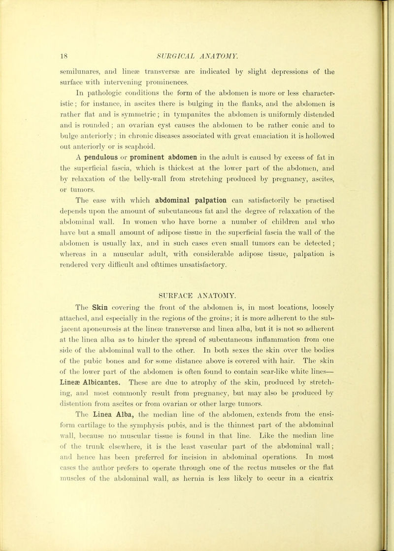 semilunares, and linese transversee are indicated by slight depressions of the surface with intervening prominences. In pathologic conditions the form of the abdomen is more or less character- istic ; for instance, in ascites there is bulging in the flanks, and the abdomen is rather flat and is symmetric; in tympanites the abdomen is uniformly distended and is rounded ; an ovarian cyst causes the abdomen to be rather conic and to bulge anteriorly; in chronic diseases associated with great emaciation it is hollowed out anteriorly or is scaphoid. A pendulous or prominent abdomen in the adult is caused by excess of fat in the superficial fascia, which is thickest at the lower part of the abdomen, and by relaxation of the belly-wall from stretching produced by pregnancy, ascites, or tumors. The ease with which abdominal palpation can satisfactorily be practised depends upon the amount of subcutaneous fat and the degree of relaxation of the abdominal wall. In women who have borne a number of children and who have but a small amount of adipose tissue in the superficial fascia the wall of the abdomen is usually lax, and in such cases even small tumors can be detected; whereas in a muscular adult, with considerable adipose tissue, palpation is rendered very difficult and ofttimes unsatisfactory. SURFACE ANATOMY. The Skin covering the front of the abdomen is, in most locations, loosely attached, and especially in the regions of the groins; it is more adherent to the sub- jacent aponeurosis at the linese transversa and linea alba, but it is not so adherent at the linea alba as to hinder the spread of subcutaneous inflammation from one side of the abdominal wall to the other. In both sexes the skin over the bodies of the pubic bones and for some distance above is covered with hair. The skin of the lower part of the abdomen is often found to contain scar-like white lines— Lineae Albicantes. These are due to atrophy of the skin, produced by stretch- ing, and most commonly result from pregnancy, but may also be produced by distention from ascites or from ovarian or other large tumors. The Linea Alba, the median line of the abdomen, extends from the ensi- form cartilage to the symphysis pubis, and is the thinnest part of the abdominal wall, because no muscular tissue is found in that line. Like the median line of the trunk elsewhere, it is the least vascular part of the abdominal wall; and hence has been preferred for incision in abdominal operations. In most cases the author prefers to operate through one of the rectus muscles or the flat muscles of the abdominal wall, as hernia is less likely to occur in a cicatrix