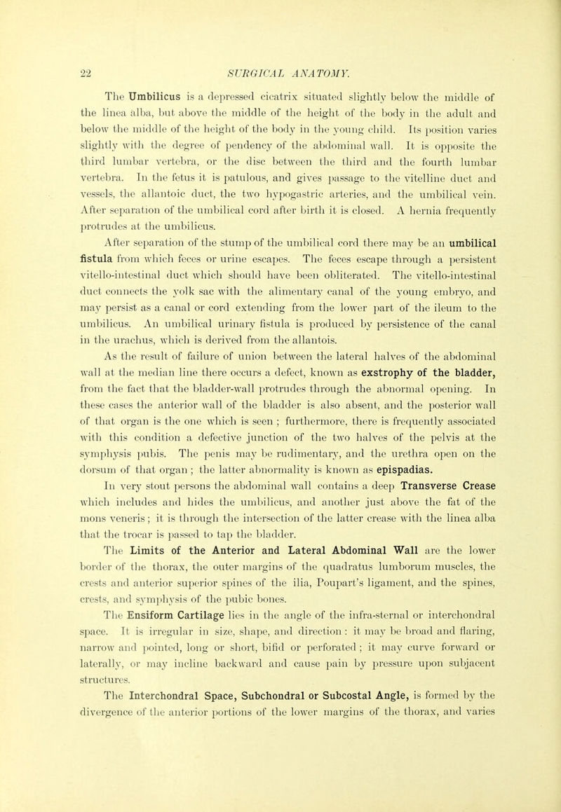 The Umbilicus is a depressed cicatrix situated slightly below the middle of the linea alba, but above the middle of the height of the body in the adult and below the middle of the height of the body in the young child. Its position varies slightly with the degree of pendency of the abdominal wall. It is opposite the third lumbar A'ertebra, or the disc between the third and the fourth lumbar vertebra. In the fetus it is patulous, and gives passage to the vitelline duct and vessels, the allantoic duct, the two hypogastric arteries, and the umbilical vein. After separation of the umbilical cord after birth it is closed. A hernia frequently protrudes at the umbilicus. After separation of the stump of the umbilical cord there may be an umbilical fistula from which feces or urine escapes. The feces escape through a persistent vitello-intestinal duct which should have been obliterated. The vitello-intestinal duct connects the yolk sac with the alimentary canal of the young embryo, and may persist as a canal or cord extending from the lower part of the ileum to the umbilicus. An umbilical urinary fistula is produced by persistence of the canal in the urachus, which is derived from the allantois. As the result of failure of union between the lateral halves of the abdominal wall at the median line there occurs a defect, known as exstrophy of the bladder, from the fact that the bladder-wall protrudes through the abnormal opening. In these cases the anterior wall of the bladder is also absent, and the posterior wall of that organ is the one which is seen ; furthermore, there is frequently associated with this condition a defective junction of the two halves of the pelvis at the symphysis pubis. The penis may be rudimentary, and the urethra open on the dorsum of that organ ; the latter abnormality is known as epispadias. In very stout persons the abdominal wall contains a deep Transverse Crease which includes and hides the umbilicus, and another just above the fat of the mons veneris ; it is through the intersection of the latter crease with the linea alba that the trocar is pas.sed to tap the bladder. The Limits of the Anterior and Lateral Abdominal Wall are the lower border of the thorax, the outer margins of the C{uadratus lumborum muscles, the crests and anterior superior spines of the ilia, Poupart's ligament, and the spines, crests, and symphysis of the pubic bones. The Ensiform Cartilage lies in the angle of the infra-sternal or interchondral space. It is irregular in size, shape, and direction : it maj^ be broad and flaring, narrow and pointed, long or sliort, bifid or perforated ; it may curve forward or laterally, or may incline backward and cause pain by pressure upon subjacent structures. The Interchondral Space, Subchondral or Subcostal Angle, is formed by the divergence of the anterior portions of the lower margins of the thorax, and varies