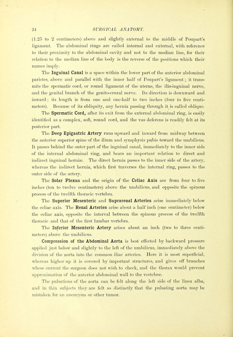 (1.25 to 2 centimeters) above and slightly external to the middle of Poupart's ligament. The abdominal rings are called internal and external, with reference to their proximity to the abdominal cavity and not to the median line, for their relation to the median line of the body is the reverse of the positions which their names imply. The Inguinal Canal is a space within the lower part of the anterior abdominal parietes, above and parallel with the inner half of Poupart's ligament; it trans- mits the spermatic cord, or round ligament of the uterus, the ilio-inguinal nerve, and the genital branch of the genito-crural nerve. Its direction is downward and inward ; its length is from one and one-half to two inches (four to five centi- meters). Because of its obliquity, any hernia passing through it is called oblique. The Spermatic Cord, after its exit from the external abdominal ring, is easily identified as a complex, soft, round cord, and the vas deferens is readily felt at its posterior part. The Deep Epigastric Artery runs upward and inward from midway between the anterior superior spine of the ilium and symphysis pubis toward the umbilicus. It passes behind the outer part of the inguinal canal, immediately to the inner side of the internal abdominal ring, and bears an important relation to direct and indirect inguinal hernia. The direct hernia passes to the inner side of the artery, whereas the indirect hernia, which first traverses the internal ring, passes to the outer side of the artery. The Solar Plexus and the origin of the Celiac Axis are from four to five inches (ten to twelve centimeters) above the umbilicus, and opposite the spinous process of the twelfth thoracic vertebra. The Superior Mesenteric and Suprarenal Arteries arise immediately below the celiac axis. The Renal Arteries arise about a half inch (one centimeter) below the celiac axis, opposite the interval between the spinous process of the twelfth thoracic and that of the first lumbar vertebra. The Inferior Mesenteric Artery arises about an inch (two to three centi- meters) above the umbilicus. Compression of the Abdominal Aorta is best eff'ected by backward pressure applied just below and slightly to the left of the umbilicus, immediately above the division of the aorta into the common iliac arteries. Here it is most superficial, whereas higher up it is covered by important structures, and gives off branches whose current the surgeon does not wish to check, and the thorax would prevent approximation of the anterior abdominal wall to the vertebrae. The pulsations of the aorta can be felt along the left side of the linea alba, and in thin subjects they are felt so distinctly that the pulsating aorta may be mistaken for an aneurysm or other tumor.