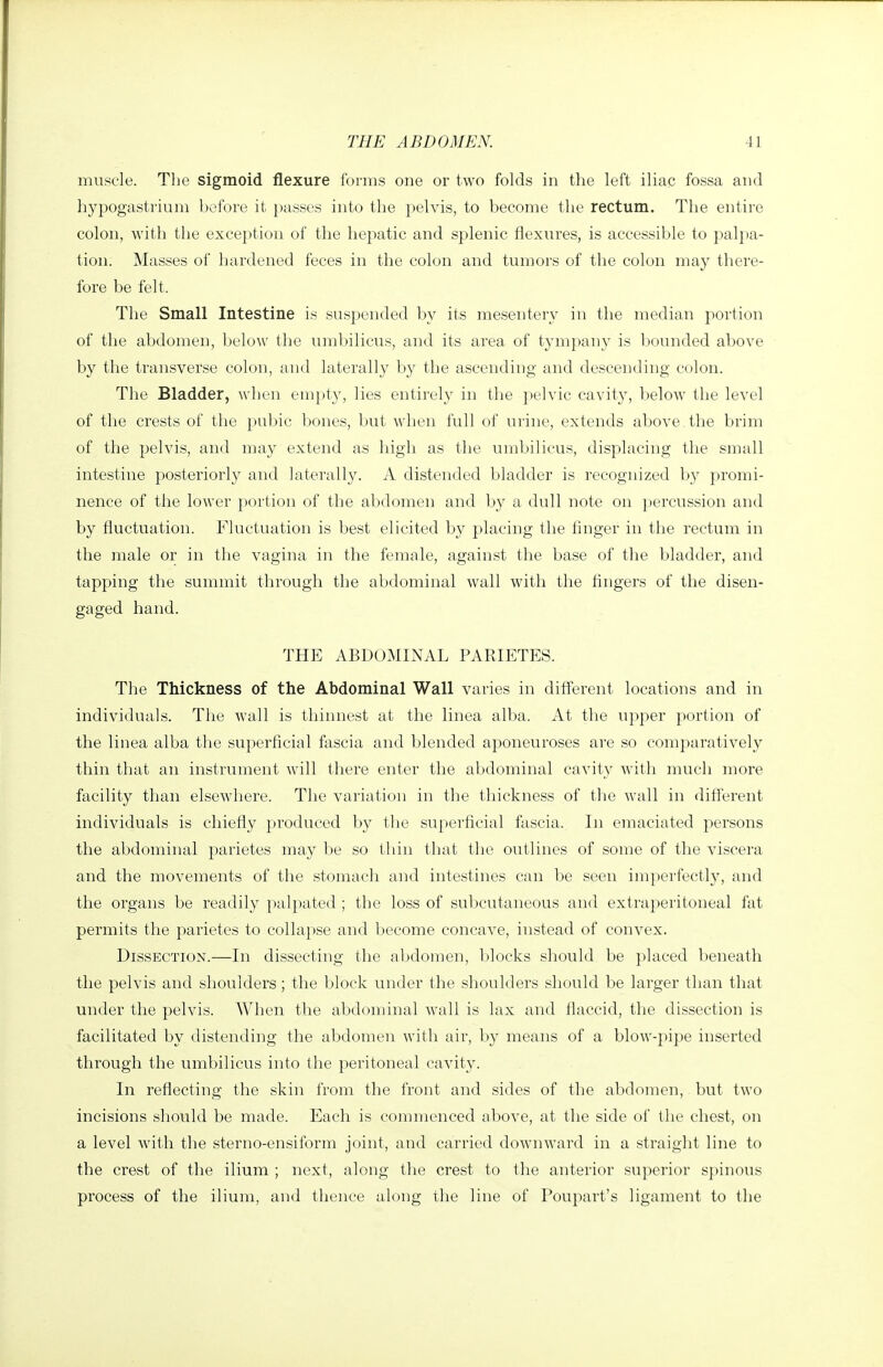 muscle. Tlie sigmoid flexure forms one or two folds in the left iliac fossa and hypogastrium before it passes into the pelvis, to become the rectum. The entire colon, with the exception of the hepatic and splenic flexures, is accessible to palpa- tion. Masses of hardened feces in the colon and tumors of the colon may there- fore be felt. The Small Intestine is suspended by its mesentery in the median portion of the abdomen, below the umbilicus, and its area of tympany is Ijounded above by the transverse colon, and laterally by the ascending and descending colon. The Bladder, when em})ty, lies entirely in the pelvic cavity, below the level of the crests of the pul)ic bones, but when full of urine, extends above the brim of the pelvis, and may extend as high as the umbilicus, displacing the small intestine posteriorly and laterally. A distended bladder is recognized by promi- nence of the lower portion of the abdomen and by a dull note on })ercussion and by fluctuation. Fluctuation is best elicited by placing the finger in the rectum in the male or in the vagina in the female, against the base of the bladder, and tapping the summit through the abdominal wall with the fingers of the disen- gaged hand. THE ABDOMINAL PARIETES. The Thickness of the Abdominal Wall varies in different locations and in individuals. Tiie wall is thinnest at the linea alba. At the upper portion of the linea alba the superficial fascia and blended aponeuroses are so comparatively thin that an instrument will there enter the abdominal cavity with much more facility than elsewdiere. The variation in the thickness of the wall in different individuals is chiefly produced by the superficial fascia. In emaciated persons the abdominal parietes may be so thin that the outlines of some of the viscera and the movements of the stomach and intestines can be seen imperfectly, and the organs be readily palpated ; the loss of subcutaneous and extraperitoneal fat permits the parietes to collapse and become concave, instead of convex. Dissection.—In dissecting the abdomen, blocks should be placed beneath the pelvis and shoulders; the block under the shoulders should be larger than that under the pelvis. When the abdominal wall is lax and flaccid, the dissection is facilitated by distending the abdomen with air, by means of a blow-pipe inserted through the umbilicus into the peritoneal cavity. In reflecting the skin from the front and sides of the abdomen, but two incisions should be made. Each is commenced above, at the side of the chest, on a level with the sterno-ensiform joint, and carried downward in a straight line to the crest of the ilium ; next, along tlie crest to the anterior superior spinous process of the ilium, and thence along the line of Poupart's ligament to the