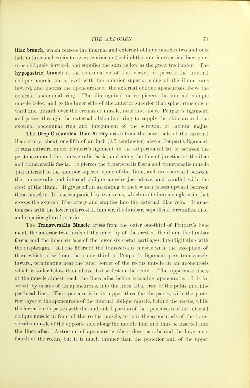 iliac branch, which pierces the internal and external oblique muscles two and one- half to three inches (six to seven centimeters) behind the anterior superior iliac spine, runs obliquely forward, and supplies the skin as low as the great trochanter. The hypogastric branch is the continuation of. the nerve; it pierces the internal oblicjue muscle on a level with the anterior superior spine of the ilium, runs inward, and pierces the aponeurosis of the external oblique aponeurosis above the external abdominal ring. The ilio-inguinal nerve pierces the internal oblique muscle below and to the inner side of the anterior superior iliac spine, runs down- ward and inward over the cremaster muscle, near and above Poupart's ligament, and passes through the external abdominal ring to supply the skin around the external abdominal ring and integument of the scrotum, or labium majus. The Deep Circumflex Iliac Artery arises from the outer side of the external iliac artery, about one-fifth of an inch (0.5 centimeter) above Poupart's ligament. It runs outward under Poupart's ligament, in the subperitoneal fat, or between the peritoneum and the transversalis fascia, and along the line of junction of the iliac and transversalis fascia. It pierces the transversalis fascia and transversalis muscle just internal to the anterior superior spine of the ilium, and runs outward between the transversalis and internal oblique muscles just above, and parallel with, the crest of the ilium. It gives off an ascending branch which passes upward between these muscles. It is accompanied by two veins, which unite into a single vein that crosses the external iliac artery and empties into the external iliac vein. It anas- tomoses with the lower intercostal, lumbar, ilio-lumbar, superficial circumflex iliac, and superior gluteal arteries. The Transversalis Muscle arises from the outer one-third of Poupart's liga- ment, the anterior two-thirds of the inner lip of the crest of the ilium, the lumbar fascia, and the inner surface of the lower six costal cartilages, interdigitating with the diaphragm. All the fibers of the transversalis muscle with the exception of those which arise from the outer third of Poupart's ligament pass transversely inward, terminating near the outer border of the rectus muscle in an aponeurosis which is wider below than above, but widest in the center. The uppermost fibers of the muscle almost reach the linea alba before becoming aponeurotic. It is in- serted, by means of an aponeurosis, into the linea alba, crest of the pubis, and ilio- pectineal line. The aponeurosis in its vipper three-fourths passes, with the poste- rior layer of the aponeurosis of the internal oblique muscle, behind the rectus, while the lower fourth passes with the undivided portion of the aponeurosis of the internal oblique muscle in front of the rectus muscle, to join the aponeurosis of the trans- versalis muscle of the opposite side along the middle line, and thus be inserted into the linea alba. A stratum of aponeurotic fibers does pass behind the loAver one- fourth of the rectus, but it is much thinner than the posterior wall of the upper