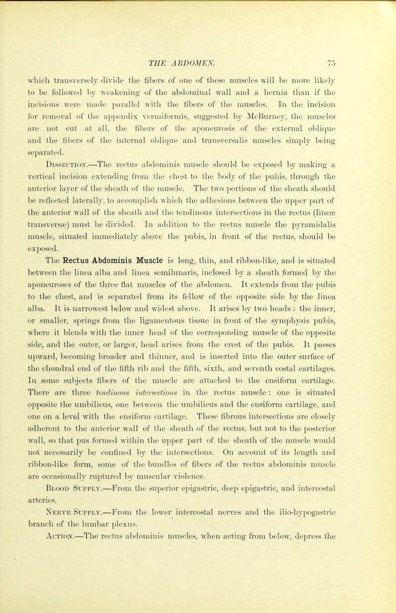 which transversely divide the fibers of one of these muscles will be more likely to be followed by weakening of the abdominal wall and a hernia tlian if the incisions were made parallel with the fibers of the muscles. In the incision for removal of the appendix vermiformis, suggested by McBurney, the muscles are not cut at all, the fibers of the aponeurosis of the external oblique and the fibers of the internal oblique and transversalis muscles simply being separated. Dissection.—The rectus abdominis muscle should be exposed by making a vertical incision extending from the chest to the body of tiie pubis, through the anterior layer of the sheath of the muscle. The two portions of the sheath should be reflected laterally, to accomplish which the adhesions between the upper part of the anterior wall of the sheath and the tendinous intersections in the rectus (linese transversa) must be divided. In addition to the rectus muscle the pyramidalis muscle, situated immediately above the pubis, in front of the rectus, should be exposed. The Rectus Abdominis Muscle is long, thin, and ribbon-like, and is situated between the linea alba and linea semilunaris, inclosed by a sheath formed by the aponeuroses of the three flat muscles of the abdomen. It extends from the pubis to the chest, and is separated from its fellow of the opposite side by the linea alba. It is narrowest below and widest above. It arises by two heads : the inner, or smaller, springs from the ligamentous tissue in front of the symphysis pubis, where it blends with the inner head of the corresponding muscle of the opposite side, and the outer, or larger, head arises from the crest of the pubis. It passes upward, becoming broader and thinner, and is inserted into the outer surface of the chondral end of the fifth rib and the fifth, sixth, and seventh costal cartilages. In some subjects fibers of the muscle are attached to the ensiform cartilage. There are three tendinous intersections in the rectus muscle : one is situated opposite the umbilicus, one between the umbilicus and the ensiform cartilage, and one on a level with the ensiform cartilage. These fibrous intersections are closely adherent to the anterior wall of the sheath of the rectus, but not to the posterior wall, so that pus formed within the upper part of the sheath of the muscle would not necessarily be confined by the intersections. On account of its length and ribbon-like form, some of the bundles of fibers of the rectus abdominis muscle are occasionally ruptured by muscular violence. Blood Supply.—From the superior epigastric, deep epigastric, and intercostal arteries. Nerve Supply.—From the lower intercostal nerves and the ilio-hypogastric branch of the lumbar plexus. Action.—The rectus abdominis muscles, when acting from below, depress the