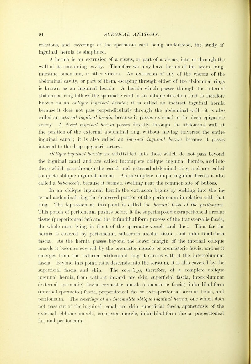 relations, and coverings of the spermatic cord being understood, the study of inguinal hernia is simplified. A hernia is an extrusion of a viscus, or part of a viscus, into or through the wall of its containing cavity. Therefore we may have hernia of the brain, lung, intestine, omentum, or other viscera. An extrusion of any of the viscera of the abdominal cavity, or part of them, escaping through either of the abdominal rings is known as an inguinal hernia. A hernia which passes through the internal abdominal ring follows the spermatic cord in an oblique direction, and is therefore known as an oblique inguinal hernia; it is called an indirect inguinal hernia because it does not pass perpendicularly through the abdominal wall; it is also called an external inguinal hernia because it passes external to the deep epigastric artery. A direct inguinal hernia passes directly through the abdominal wall at the position of the external abdominal ring, without having traversed the entire inguinal canal; it is also called an internal inguinal hernia because it passes internal to the deep epigastric artery. Oblique inguinal hernias are subdivided into those which do not pass beyond the inguinal canal and are called incomplete oblique inguinal hernia^, and into those which pass through the canal and external abdominal ring and are called complete oblique inguinal herniae. An incomplete oblique inguinal hernia is also called a bubonocele, because it forms a swelling near the common site of buboes. In an oblique inguinal hernia the extrusion begins by pushing into the in- ternal abdominal ring the depressed portion of the peritoneum in relation with that ring. The depression at this point is called the hernial fossa of the peritoneum. This pouch of peritoneum pushes before it the superimposed extraperitoneal areolar tissue (preperitoneal fat) and the infundibuliform process of the transversalis fascia, the whole mass lying in front of the spermatic vessels and duct. Thus far the hernia is covered by peritoneum, subserous areolar tissue, and infundibuliform fascia. As the heniia passes beyond the lower margin of the internal oblique muscle it becomes covered by the cremaster muscle or cremasteric fascia, and as it emerges from the external abdominal ring it carries with it the intercolumnar fascia. Beyond this point, as it descends into the scrotum, it is also covered by the superficial fascia and skin. The coverings, therefore, of a complete oblique inguinal hernia, from without inward, are skin, superficial fascia, intercolumnar (external spermatic) fascia, cremaster muscle (cremasteric fascia), infundibuliform (internal spermatic) fascia, preperitoneal fat or extraperitoneal areolar tissue, and peritoneum. The coverings of an incomplete oblique inguinal hernia, one which does not pass out of the inguinal canal, are skin, superficial fascia, aponeurosis of the external oblique muscle, cremaster muscle, infundibuliform fascia, preperitoneal fat, and peritoneum.