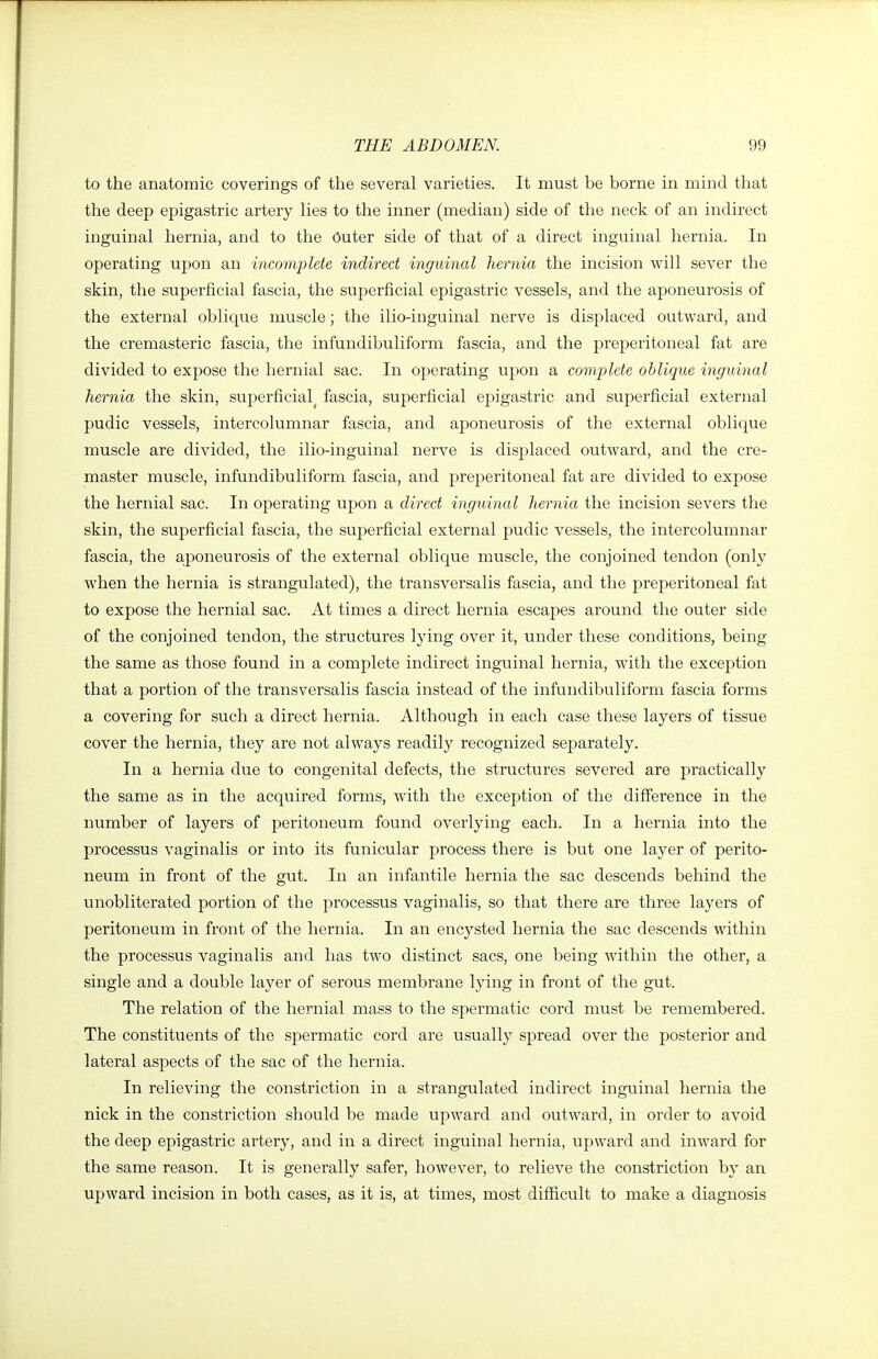 to the anatomic coverings of the several varieties. It must be borne in mind that the deep epigastric artery lies to the inner (median) side of the neck of an indirect inguinal hernia, and to the Outer side of that of a direct inguinal hernia. In operating upon an incomplete indirect inguinal hernia the incision will sever the skin, the superficial fascia, the superficial epigastric vessels, and the aponeurosis of the external oblique muscle; the ilio-inguinal nerve is displaced outward, and the cremasteric fascia, the infundibuliform fascia, and the preperitoneal fat are divided to expose the hernial sac. In operating upon a complete oblique inguinal hernia the skin, superficial^ fascia, superficial epigastric and superficial external pudic vessels, intercolumnar fascia, and aponeurosis of the external oblique muscle are divided, the ilio-inguinal nerve is displaced outward, and the cre- master muscle, infundibuliform fascia, and preperitoneal fat are divided to expose the hernial sac. In operating upon a direct inguinal hernia the incision severs the skin, the superficial fascia, the superficial external pudic vessels, the intercolumnar fascia, the a;poneurosis of the external oblique muscle, the conjoined tendon (only when the hernia is strangulated), the transversalis fascia, and the preperitoneal fat to expose the hernial sac. At times a direct hernia escapes around the outer side of the conjoined tendon, the structures lying over it, under these conditions, being the same as those found in a complete indirect inguinal hernia, with the exception that a portion of the transversalis fascia instead of the infundibuliform fascia forms a covering for such a direct hernia. Although in each case these layers of tissue cover the hernia, they are not always readily recognized separately. In a hernia due to congenital defects, the structures severed are practically the same as in the acquired forms, with the exception of the difference in the number of layers of peritoneum found overlying each. In a hernia into the processus vaginalis or into its funicular process there is but one layer of perito- neum in front of the gut. In an infantile hernia the sac descends behind the unobliterated portion of the processus vaginalis, so that there are three layers of peritoneum in front of the hernia. In an encysted hernia the sac descends within the processus vaginalis and has two distinct sacs, one being within the other, a single and a double layer of serous membrane lying in front of the gut. The relation of the hernial mass to the spermatic cord must be remembered. The constituents of the spermatic cord are usually spread over the posterior and lateral aspects of the sac of the hernia. In relieving the constriction in a strangulated indirect inguinal hernia the nick in the constriction should be made upward and outward, in order to avoid the deep epigastric artery, and in a direct inguinal hernia, upward and inward for the same reason. It is generally safer, however, to relieve the constriction by an upward incision in both cases, as it is, at times, most difficult to make a diagnosis