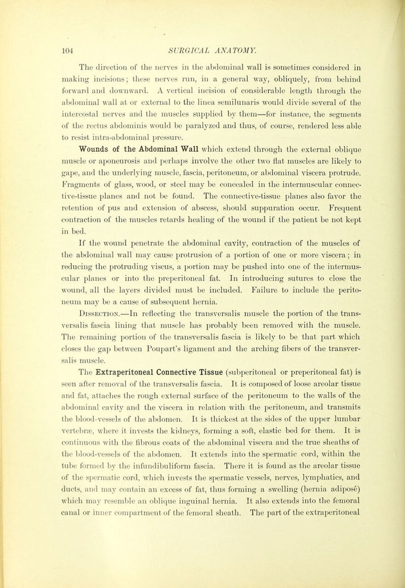 The direction of the nerves in the abdominal wall is sometimes considered in making incisions; these nerves run, in a general way, obliquely, from behind forward and downward. A vertical incision of considerable length through the abdominal wall at or external to the linea semilunaris would divide several of the intercostal nerves and the muscles supplied by them—for instance, the segments of the rectus abdominis would be paralyzed and thus, of course, rendered less able to resist intra-abdominal pressure. Wounds of the Abdominal Wall which extend through the external oblique muscle or aponeurosis and perhaps involve the other two flat muscles are likely to gape, and the underlying muscle, fascia, peritoneum, or abdominal viscera protrude. Fragments of glass, wood, or steel may be concealed in the intermuscular connec- tive-tissue planes and not be found. The connective-tissue planes also favor the retention of pus and extension of abscess, should suppuration occur. Frequent contraction of the muscles retards healing of the wound if the patient be not kept in bed. If the wound penetrate the abdominal cavity, contraction of the muscles of the abdominal wall may cause protrusion of a portion of one or more viscera; in reducing the protruding viscus, a portion may be pushed into one of the intermus- cular planes or into the preperitoneal fat. In introducing sutures to close the wound, all the layers divided must be included. Failure to include the perito- neum may be a cause of subsequent hernia. Dissection.—In reflecting the transversalis muscle the portion of the trans- versalis fascia lining that muscle has probably been removed with the muscle. The remaining portion of the transversalis fascia is likely to be that part which closes the gap between Poupart's ligament and the arching fibers of the transver- salis muscle. The Extraperitoneal Connective Tissue (subperitoneal or preperitoneal fat) is seen after removal of the transversalis fascia. It is composed of loose areolar tissue and fat, attaches the rough external surface of the peritoneum to the walls of the abdominal cavity and the viscera in relation with the peritoneum, and transmits the blood-vessels of the abdomen. It is thickest at the sides of the upper lumbar vertebrae, where it invests the kidneys, forming a soft, elastic bed for them. It is continuous with the fibrous coats of the abdominal viscera and the true sheaths of the blood-vessels of the abdomen. It extends into the spermatic cord, within the tube formed by the infundibuliform fascia. There it is found as the areolar tissue of the spermatic cord, which invests the spermatic vessels, nerves, lymphatics, and ducts, and may contain an excess of fat, thus forming a swelling (hernia adipose) which may resemble an oblique inguinal hernia. It also extends into the femoral canal or inner compartment of the femoral sheath. The part of the extraperitoneal