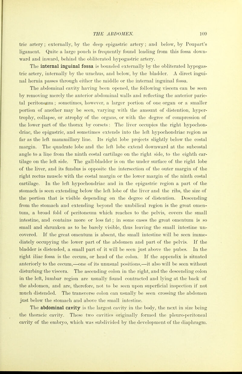 trie artery; externally, by the deep epigastric artery ; and below, by Poupart's ligament. Quite a large pouch is frequently found leading from this fossa down- ward and inward, behind the obliterated hypogastric artery. The internal inguinal fossa is bounded externally by the obliterated hypogas- tric artery, internally by the urachus, and below, by the bladder. A direct ingui- nal hernia passes through either the middle or the internal inguinal fossa. The abdominal cavity having been opened, the following viscera can be seen by removing merely the anterior abdominal walls and reflecting the anterior parie- tal peritonQum ; sometimes, however, a larger portion of one organ or a smaller portion of another may be seen, varying with the amount of distention, hyper- trophy, collapse, or atrophy of the organs, or with the degree of compression of the lower part of the thorax by corsets: The liver occupies the right hypochon- driac, the epigastric, and sometimes extends into the left hypochondriac region as far as the left mammillary line. Its right lobe projects slightly below the costal margin. The quadrate lobe and the left lobe extend downward at the subcostal angle to a line from the ninth costal cartilage on the right side, to the eighth car- tilage on the left side. The gall-bladder is on the under surface of the right lobe of the liver, and its fundus is opposite the intersection of the outer margin of the right rectus muscle with the costal margin or the low^er margin of the ninth costal cartilage. In the left hypochondriac and in the epigastric region a part of the stomach is seen extending below the left lobe of the liver and the ribs, the size of the portion that is visible depending on the degree of distention. Descending from the stomach and extending beyond the umbilical region is the great omen- tum, a broad fold of peritoneum which reaches to the pelvis, covers the small intestine, and contains more or less fat; in some cases the great omentum is so small and shrunken as to be barely visible, thus leaving the small intestine un- covered. If the great omentum is absent, the small intestine will be seen imme- diately occupying the lower part of the abdomen and part of the pelvis. If the bladder is distended, a small part of it will be seen just above the pubes. In the right iliac fossa is the cecum, or head of the colon. If the appendix is situated anteriorly to the cecum,—one of its unusual positions,—it also will be seen without disturbing the viscera. The ascending colon in the right, and the descending colon in the left, lumbar region are usually found contracted and lying at the back of the abdomen, and are, therefore, not to be seen upon superficial inspection if not much distended. The transverse colon can usually be seen crossing the abdomen just below the stomach and above the small intestine. The abdominal cavity is the largest cavity in the body, the next in size being the thoracic cavity. These two cavities originally formed the pleuro-peritoneal cavity of the embryo, which was subdivided by the development of the diaphragm.