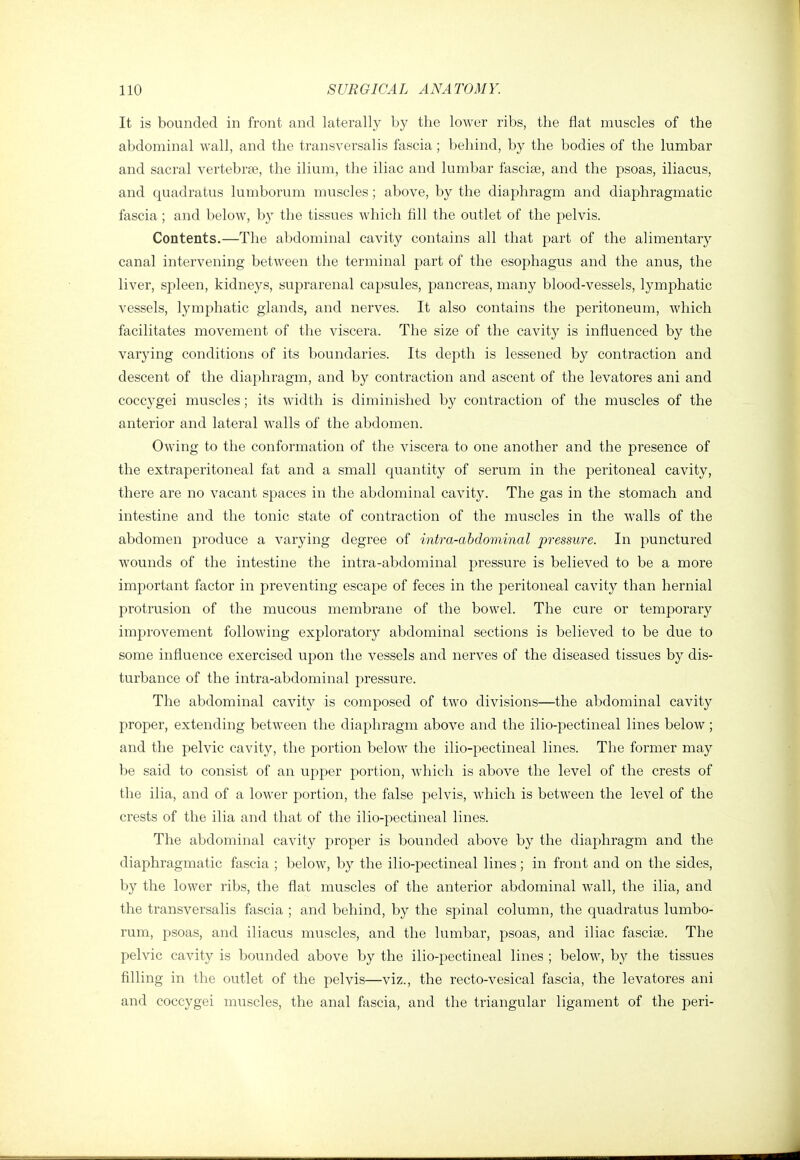 It is bounded in front and laterally by the lower ribs, the flat muscles of the abdominal wall, and the transversalis fascia; behind, by the bodies of the lumbar and sacral vertebrae, the ilium, the iliac and lumbar fasciae, and the psoas, iliacus, and quadratus lumborum muscles; above, by the diaphragm and diaphragmatic fascia ; and below, b}' the tissues which fill the outlet of the pelvis. Contents.—The abdominal cavity contains all that part of the alimentary canal intervening between the terminal part of the esophagus and the anus, the liver, spleen, kidneys, suprarenal capsules, pancreas, many blood-vessels, lymphatic vessels, lymphatic glands, and nerves. It also contains the peritoneum, which facilitates movement of the viscera. The size of the cavity is influenced by the varying conditions of its boundaries. Its depth is lessened by contraction and descent of the diaphragm, and by contraction and ascent of the levatores ani and coccygei muscles; its width is diminished by contraction of the muscles of the anterior and lateral walls of the abdomen. Owing to the conformation of the viscera to one another and the presence of the extraperitoneal fat and a small quantity of serum in the peritoneal cavity, there are no vacant spaces in the abdominal cavity. The gas in the stomach and intestine and the tonic state of contraction of the muscles in the walls of the abdomen produce a varying degree of intra-abdominal pressure. In punctured wounds of the intestine the intra-abdominal pressure is believed to be a more important factor in preventing escape of feces in the peritoneal cavity than hernial protrusion of the mucous membrane of the bowel. The cure or temporary improvement following exploratory abdominal sections is believed to be due to some influence exercised upon the vessels and nerves of the diseased tissues by dis- turbance of the intra-abdominal pressure. The abdominal cavity is composed of two divisions—the abdominal cavity proper, extending between the diaphragm above and the ilio-pectineal lines below; and the pelvic cavity, the portion below the ilio-pectineal lines. The former may be said to consist of an upper portion, which is above the level of the crests of the ilia, and of a lower portion, the false pelvis, which is between the level of the crests of the ilia and that of the ilio-pectineal lines. The abdominal cavity proper is bounded above by the diaphragm and the diaphragmatic fascia ; below, by the ilio-pectineal lines ; in front and on the sides, by the lower ribs, the flat muscles of the anterior abdominal wall, the ilia, and the transversalis fascia ; and behind, by the spinal column, the quadratus lumbo- rum, psoas, and iliacus muscles, and the lumbar, psoas, and iliac fasciae. The pelvic cavity is bounded above by the ilio-pectineal lines ; below, by the tissues filling in the outlet of the pelvis—viz., the recto-vesical fascia, the levatores ani and coccygei muscles, the anal fascia, and the triangular ligament of the peri-