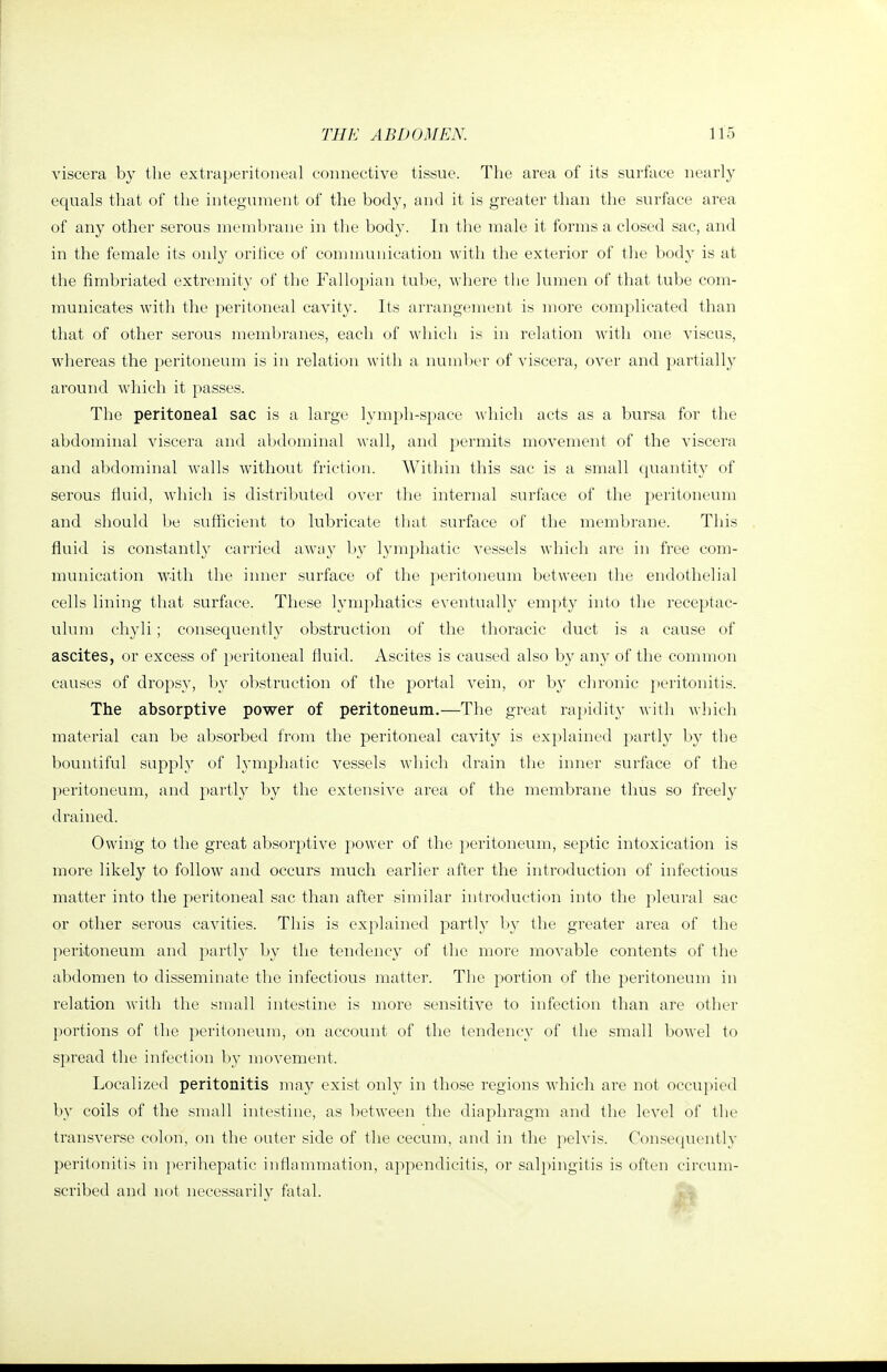 viscera by the extraperitoneal connective tissue. The area of its surface nearly equals that of the integument of the body, and it is greater than the surface area of any other serous membrane in the body. In the male it forms a closed sac, and in the female its only oritice of communication with the exterior of the body is at the fimbriated extremity of the Fallopian tube, where the lumen of that tube com- municates with the peritoneal cavity. Its arrangement is more complicated than that of other serous membranes, each of which is in relation with one viscus, whereas the peritoneum is in relation with a number of viscera, over and partially around which it passes. The peritoneal sac is a large lymph-space which acts as a bursa for the abdominal viscera and abdominal wall, and permits movement of the viscera and abdominal walls without friction. Within this sac is a small (piantity of serous fluid, Avliich is distriljuted over the internal surface of the peritoneum and should be sufficient to lubricate that surface of the membrane. Tliis fluid is constantly carried away by lymphatic vessels which are in free com- munication with the inner surface of the peritoneum between the endothelial cells lining that surffice. These lymphatics eventually empty into the receptac- ulum chyli; consequently obstruction of the thoracic duct is a cause of ascites, or excess of jieritoneal fluid. Ascites is caused also by any of the common causes of dropsy, l)y obstruction of the portal vein, or by chronic }>eritonitis. The absorptive power of peritoneum.—The great raindity with which material can be absorbed from the peritoneal cavity is explained partly by the bountiful supply of lymphatic vessels which drain the inner surface of the ])eritoneum, and partly by the extensive area of the membrane thus so freely drained. Owing to the great absorptive power of the peritoneum, septic intoxication is more likely to follow and occurs much earlier after the introduction of infectious matter into the peritoneal sac than after similar introduction into the pleural sac or other serous cavities. This is explained partly by the greater area of the ]ieritoneum and partly by the tendency of the more movable contents of the abdomen to disseminate the infectious matter. The portion of the peritoneum in relation with the small intestine is more sensitive to infection than are other portions of the peritoneum, on account of the tendency of the small bowel to spread the infection l)y movement. Localized peritonitis may exist only in those regions which are not occupied by coils of the small intestine, as between the diaphragm and the level of tlie transverse colon, on the outer side of the cecum, and in the pelvis. Consequently peritonitis in perihepatic inflammation, appendicitis, or sal})ingitis is often circum- scribed and not necessarily fatal. . -