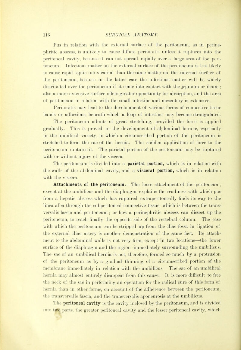 Pus in relation with the external surface of the peritoneum, as in perine- phritic abscess, is unlikely to cause diffuse peritonitis unless it ruptures into the peritoneal cavity, because it can not spread rapidly over a large area of the peri- toneum. Infectious matter on the external surface of the peritoneum is less likely to cause rapid septic intoxication than the same matter on the internal surface of the peritoneum, because in the latter case the infectious matter will be widely distributed over the peritoneum if it come into contact with the jejunum or ileum ; also a more extensive surface offers greater opportunity for absorption, and the area of peritoneum in relation with the small intestine and mesentery is extensive. Peritonitis may lead to the development of various forms of connective-tissue bands or adhesions, beneath which a loop of intestine may .become strangulated. The peritoneum admits of great stretching, provided the force is applied gradually. This is proved in the development of abdominal herniae, especially in the umbilical variety, in which a circumscribed portion of the peritoneum is stretched to form the sac of the hernia. The sudden application of force to the peritoneum ruptures it. The parietal portion of the peritoneum may be ruptured with or without injury of the viscera. The peritoneum is divided into a parietal portion, which is in relation wdth the walls of the abdominal cavity, and a visceral portion, which is in relation with the viscera. Attachments of the peritoneum.—The loose attachment of the peritoneum, except at the umbilicus and the diaphragm, explains the readiness with which pus from a hepatic abscess which has ruptured extraperitoneally finds its way to the linea alba through the subperitoneal connective tissue, which is between the trans- versalis fascia and peritoneum ; or how a perinephritic abscess can dissect up the peritoneum, to reach finally the opposite side of the vertebral column. The ease with which the peritoneum can be stripped up from the iliac fossa in ligation of the external iliac artery is another demonstration of the same fact. Its attach- ment to the abdominal walls is not very firm, except in two locations—the lower surface of the diaphragm and the region immediately surrounding the umbilicus. The sac of an umbilical hernia is not, therefore, formed so much by a protrusion of the peritoneum as by a gradual thinning of a circumscribed portion of the membrane immediately in relation with the umbilicus. The sac of an umbilical hernia may almost entirely disappear from this cause. It is more difficult to free the neck of the sac in performing an operation for the radical cure of this form of hernia than in other forms, on account of the adherence between the peritoneum, the transversalis fascia, and the transversalis aponeurosis at the umbilicus. The peritoneal cavity is the cavity inclosed by the peritoneum, and is divided into t^o parts, the greater peritoneal cavity and the lesser peritoneal cavity, which