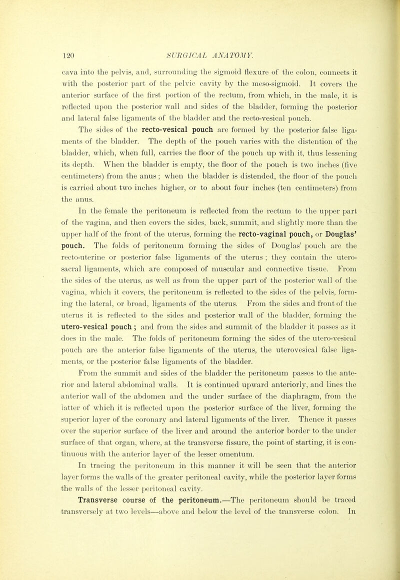 cava into the pelvis, and, surrounding the sigmoid flexure of the colon, connects it with the posterior part of the pelvic cavity by the meso-sigmoid. It covers the anterior surface of the first portion of the rectum, from which, in the male, it is reflected upon the posterior wall and sides of the bladder, forming the posterior and lateral false ligaments of the bladder and the recto-vesical pouch. The sides of the recto-vesical pouch are formed by the posterior false liga- ments of the bladder. The depth of the pouch varies with the distention of the bladder, which, when full, carries the floor of the pouch up with it, thus lessening- its depth. When the bladder is empty, the floor of the pouch is two inches (five centimeters) from the anus ; when the bladder is distended, the floor of the pouch is carried about two inches higher, or to about four inches (ten centimeters) from the anus. In the female the peritoneum is reflected from the rectum to the upper part of the vagina, and then covers the sides, back, summit, and slightly more than the upper half of the front of the uterus, forming the recto-vaginal pouch, or Douglas' pouch. The folds of peritoneum forming the sides of Douglas' pouch are the recto-uterine or posterior false ligaments of the uterus ; they contain the utero- sacral ligaments, which are composed of muscular and connective tissue. From the sides of the uterus, as well as from the upper part of the posterior wall of the vagina, which it covers, the peritoneum is reflected to the sides of the pelvis, form- ing the lateral, or broad, ligaments of the uterus. From the sides and front of the uterus it is reflected to the sides and posterior wall of the bladder, forming the utero-vesical pouch; and from the sides and summit of the bladder it passes as it does in the male. The folds of peritoneum forming the sides of the utero-vesical pouch are the anterior false ligaments of the uterus, the uterovesical false liga- ments, or the posterior false ligaments of the bladder. From the summit and sides of the bladder the peritoneum passes to the ante- rior and lateral abdominal walls. It is continued upward anteriorly, and lines the anterior wall of the abdomen and the under surface of the diaphragm, from the latter of which it is reflected upon the posterior surface of the liver, forming the superior layer of the coronary and lateral ligaments of the liver. Thence it passes over the superior surface of the liver and around the anterior border to the under surface of that organ, where, at the transverse fissure, the point of starting, it is con- tinuous with the anterior layer of the lesser omentum. In tracing the peritoneum in this manner it will be seen that the anterior layer forms the walls of tlie greater peritoneal cavity, while the posterior layer forms the walls of the lesser peritoneal cavity. Transverse course of the peritoneum.—The peritoneum should be traced transversely at two levels—above and below the level of the transverse colon. In