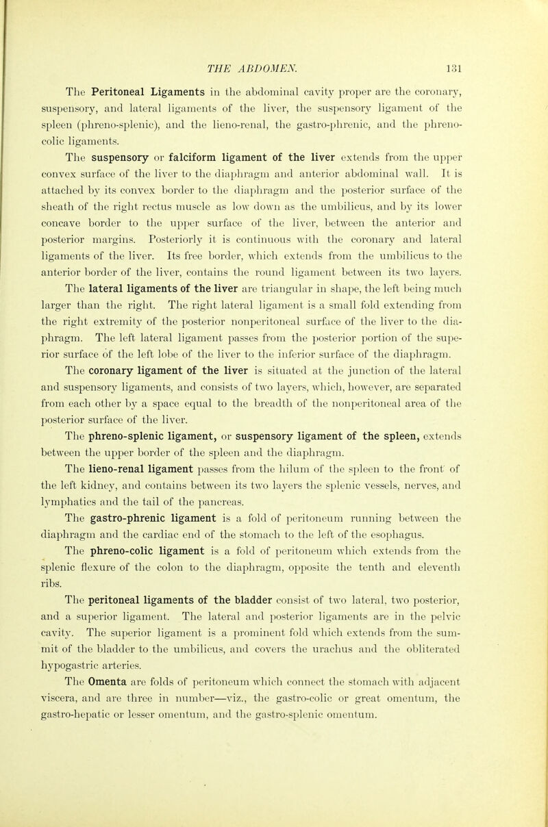 The Peritoneal Ligaments in the abdominal cavity proper are tlie coronary, suspensory, and lateral ligaments of the liver, the suspensory ligament of the spleen (phreno-splenic), and the lieno-renal, the gastro-phrenic, and the phreno- colic ligaments. The suspensory or falciform ligament of the liver extends from the upper convex surface of the liver to the diaphragm and anterior abdominal wall. It is attached by its convex border to the diaphragm and the posterior surface of the sheath of the right rectus muscle as low down as the umbilicus, and by its lower concave border to the upper surface of the liver, between the anterior and posterior margins. Posteriorly it is continuous with the coronary and lateral ligaments of the liver. Its free border, which extends from the umbilicus to the anterior border of the liver, contains the round ligament between its two layers. The lateral ligaments of the liver are triangular in shape, the left being much larger than the right. The right lateral ligament is a small fold extending from the right extremity of the posterior nonperitoneal surface of the liver to the dia- phragm. The left lateral ligament passes from the posterior portion of the supe- rior surface of the left lobe of the liver to the inferior surface of the diaphragm. The coronary ligament of the liver is situated at the junction of the lateral and suspensory ligaments, and consists of two layers, which, however, are separated from each other by a space equal to the breadth of the nonperitoneal area of the posterior surface of the liver. The phreno-splenic ligament, or suspensory ligament of the spleen, extends between the upper border of the spleen and the diaphragm. The lieno-renal ligament passes from the hilum of the spleen to the front of the left kidney, and contains between its two layers the splenic vessels, nerves, and lymphatics and the tail of the pancreas. The gastro-phrenic ligament is a fold of peritoneum running between the diaphragm and the cardiac end of the stomach to the left of the esophagus. The phreno-colic ligament is a fold of peritoneum which extends from the splenic flexure of the colon to the diaphragm, oi:)posite the tenth and eleventh ribs. The peritoneal ligaments of the bladder consist of two lateral, two posterior, and a su})erior ligament. The lateral and posterior ligaments are in the pelvic cavity. The superior ligament is a prominent fold Avliich extends from the sum- mit of the bladder to the umbilicus, and covers the urachus and the obliterated hypogastric arteries. The Omenta are folds of peritoneum Avhich connect the stomach with adjacent viscera, and are three in number—viz., the gastro-colic or great omentum, the gastro-hepatic or lesser omentum, and the gastro-splenic omentum.