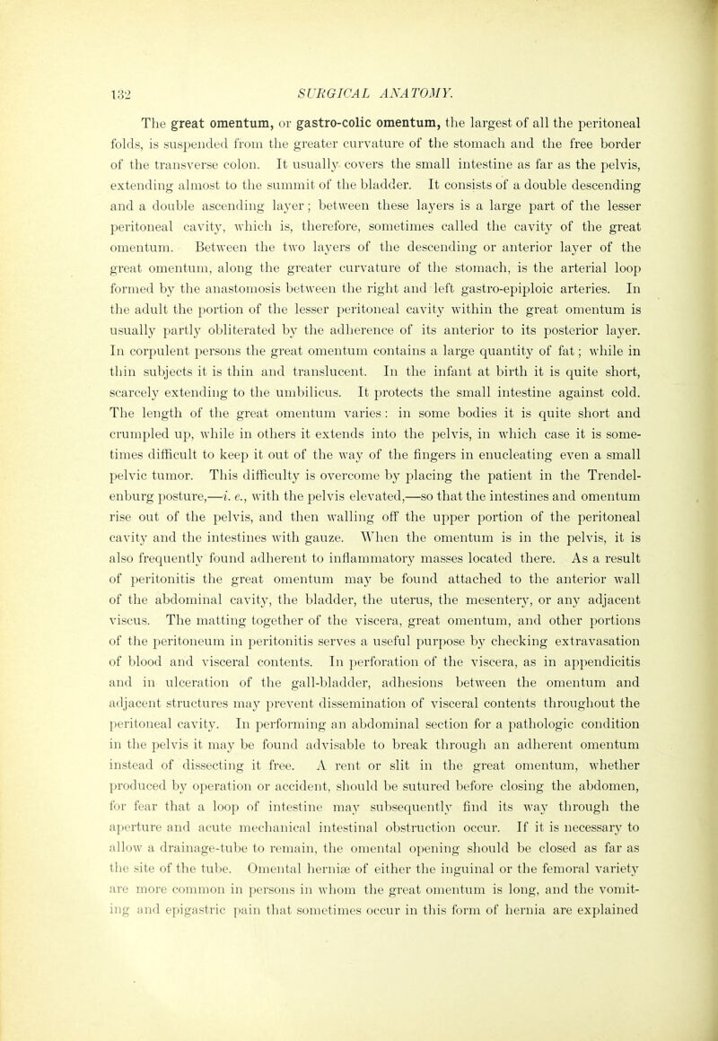 The great omentum, or gastro-colic omentum, the largest of all the peritoneal folds, is suspended from the greater curvature of the stomach and the free border of the transverse colon. It usually covers the small intestine as far as the pelvis, extending almost to the summit of the bladder. It consists of a double descending and a double ascending layer; between these layers is a large part of the lesser peritoneal cavity, which is, therefore, sometimes called the cavity of the great omentum. Between the two layers of the descending or anterior layer of the great omentum, along the greater curvature of the stomach, is the arterial loop formed by the anastomosis between the right and left gastro-epiploic arteries. In the adult the portion of the lesser peritoneal cavity within the great omentum is usually partly obliterated by the adherence of its anterior to its posterior layer. In corpulent persons the great omentum contains a large quantity of fat; while in thin subjects it is thin and translucent. In the infant at birth it is quite short, scarcely extending to the umbilicus. It protects the small intestine against cold. The length of the great omentum varies : in some bodies it is quite short and crumpled up, while in others it extends into the pelvis, in which case it is some- times difficult to keep it out of the way of the fingers in enucleating even a small pelvic tumor. This difficulty is overcome by placing the patient in the Trendel- enburg posture,—i. e., with the pelvis elevated,—so that the intestines and omentum rise out of the pelvis, and then walling off the upper portion of the peritoneal cavity and the intestines with gauze. When the omentum is in the pelvis, it is also frequently found adherent to inflammatory masses located there. As a result of peritonitis the great omentum may be found attached to the anterior wall of the abdominal cavity, the bladder, the uterus, the mesentery, or any adjacent viscus. The matting together of the viscera, great omentum, and other portions of the peritoneum in peritonitis serves a useful purpose hy checking extravasation of blood and visceral contents. In perforation of the viscera, as in appendicitis and in ulceration of the gall-bladder, adhesions between the omentum and adjacent structures may prevent dissemination of visceral contents throughout the peritoneal cavity. In performing an abdominal section for a pathologic condition in the pelvis it may be found advisable to break through an adherent omentum instead of dissecting it free. A rent or slit in the gi-eat omentum, whether produced by operation or accident, should be sutured before closing the abdomen, for fear that a loop of intestine may subsequently find its way through the aperture and acute mechanical intestinal obstruction occur. If it is necessary to allow a drainage-tube to remain, the omental opening should be closed as far as the site of the tube. Omental herniae of either the inguinal or the femoral variety ai'e more common in persons in whom the great omentum is long, and the vomit- ing and epigastric pain that sometimes occur in this form of hernia are explained