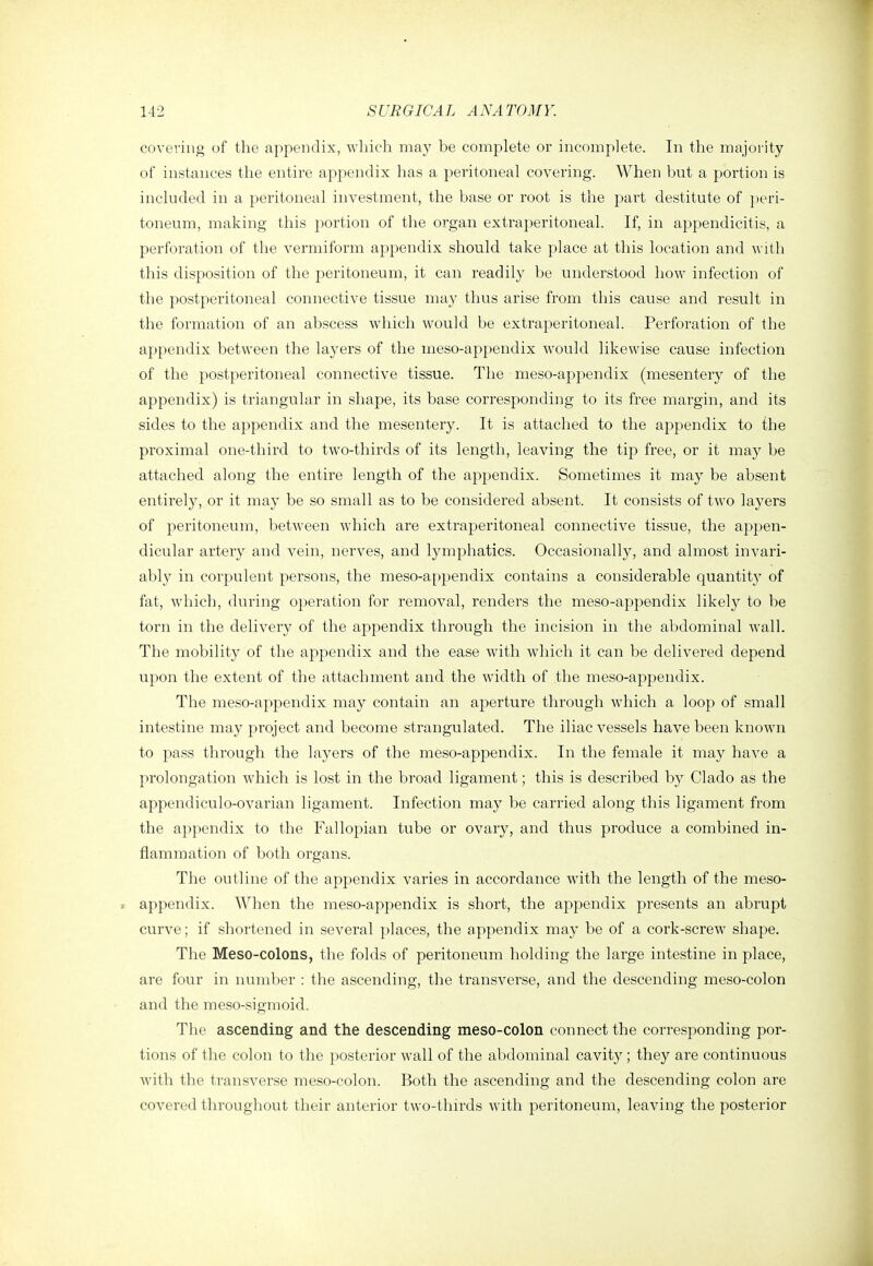 covering of the appendix, which may be complete or incomplete. In the majority of instances the entire appendix has a peritoneal covering. When but a portion is included in a peritoneal investment, the base or root is the part destitute of }>eri- toneum, making this |)ortion of the organ extraperitoneal. If, in appendicitis, a perforation of the vermiform appendix should take place at this location and with this disposition of the peritoneum, it can readily be understood how infection of the postperitoneal connective tissue may thus arise from this cause and result in the formation of an abscess which would be extraperitoneal. Perforation of the appendix between the layers of the meso-appendix would likewise cause infection of the postperitoneal connective tissue. The meso-appendix (mesentery of the appendix) is triangular in shape, its base corresponding to its free margin, and its sides to the appendix and the mesentery. It is attached to the appendix to the proximal one-third to two-thirds of its length, leaving the tip free, or it may be attached along the entire length of the appendix. Sometimes it may be absent entirely, or it may be so small as to be considei'ed absent. It consists of two layers of peritoneum, between which are extraperitoneal connective tissue, the appen- dicular artery and vein, nerves, and lymphatics. Occasionally, and almost invari- ably in corpulent persons, the meso-appendix contains a considerable quantit}^ of fat, which, during operation for removal, renders the meso-appendix likely to be torn in the delivery of the appendix through the incision in the abdominal wall. The mobility of the appendix and the ease with which it can be delivered depend upon the extent of the attachment and the width of the meso-appendix. The meso-appendix may contain an aperture through which a loop of small intestine may project and become strangulated. The iliac vessels have been known to pass through the layers of the meso-appendix. In the female it may have a prolongation which is lost in the broad ligament; this is described by Clado as the appendiculo-ovarian ligament. Infection may be carried along this ligament from the appendix to the Fallopian tube or ovary, and thus produce a combined in- flammation of both organs. The outline of the appendix varies in accordance with the length of the meso- » appendix. When the meso-appendix is short, the appendix presents an abrupt curve; if shortened in several places, the appendix may be of a cork-screw shape. The Meso-colons, the folds of peritoneum holding the large intestine in place, are four in number : the ascending, the transverse, and the descending meso-colon and the meso-sigmoid. The ascending and the descending meso-colon connect the corresponding por- tions of the colon to the posterior wall of the abdominal cavity ; they are continuous with the transverse meso-colon. Both the ascending and the descending colon are covered throughout their anterior two-thn'ds with peritoneum, leaving the posterior