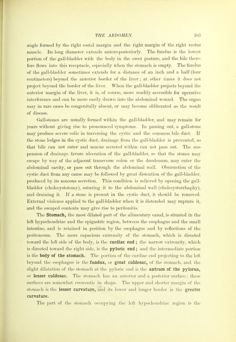 angle formed by the right costal margin and the right margin of the right rectus muscle. Its long diameter extends antero-posteriorly. The fundus is the lowest portion of the gall-bladder with the body in the erect posture, and the bile there- fore flows into this receptacle, especially when the stomach is empty. The fundus of the gall-bladder sometimes extends for a distance of an inch and a half (four centimeters) beyond the anterior border of the liver ; at other times it does not project beyond the border of the liver. AVhen the gall-bladder projects beyond the anterior margin of the liver, it is, of course, more readily accessible for operative interference and can be more easily drawn into the abdominal wound. The organ may in rare cases be congenitally absent, or may become obliterated as the result of disease. Gall-stones are usually formed within the gall-bladder, and may remain for years without giving rise to pronounced symptoms. In passing out, a gall-stone may produce severe colic in traversing the cystic and the common bile duct. If the stone lodges in the cystic duct, drainage from the gall-bladder is prevented, so that bile can not enter and mucus secreted within can not pass out. The sus- pension of drainage favors ulceration of the gall-bladder, so that the stones may escape by wa}^ of the adjacent ti-ansverse colon or the duodenum, may enter the abdominal cavity, or pass out through the abdominal wall. Obstruction of the cystic duct from any cause may be follow^ed by great distention of the gall-bladder, produced by its mucous secretion. Tliis condition is relieved by opening the gall- bladder (cholecystotomy), suturing it to the abdominal wall (cholecystorrhaphy), and draining it. If a stone is present in the cystic duct, it should be removed. External violence applied to the gall-bladder when it is distended may rupture it, and the escaped contents may give rise to peritonitis. The Stomach, the most dilated part of the alimentary canal, is situated in the left hypochondriac and the epigastric region, between the esophagus and the small intestine, and is retained in position by the esophagus and by reflections of the peritoneum. The more capacious extremity of the stomach, which is directed toward the left side of the body, is the cardiac end ; the narrow extremity, which is directed toward the right side, is the pyloric end; and the intermediate portion is the body of the stomach. The portion of the cardiac end projecting to the left beyond the esophagus is the fundus, or great culdesac, of the stomach, and the slight dilatation of the stomach at the pyloric end is the antrum of the pylorus, or lesser culdesac. The stomach has an anterior and a posterior surface ; these surfaces are somewhat crescentic in .shape. The upper and shorter margin of the stomach is the lesser curvature, and its lower and longer border is the greater curvature. The part of the stomach occupying the left hypochondriac region is the