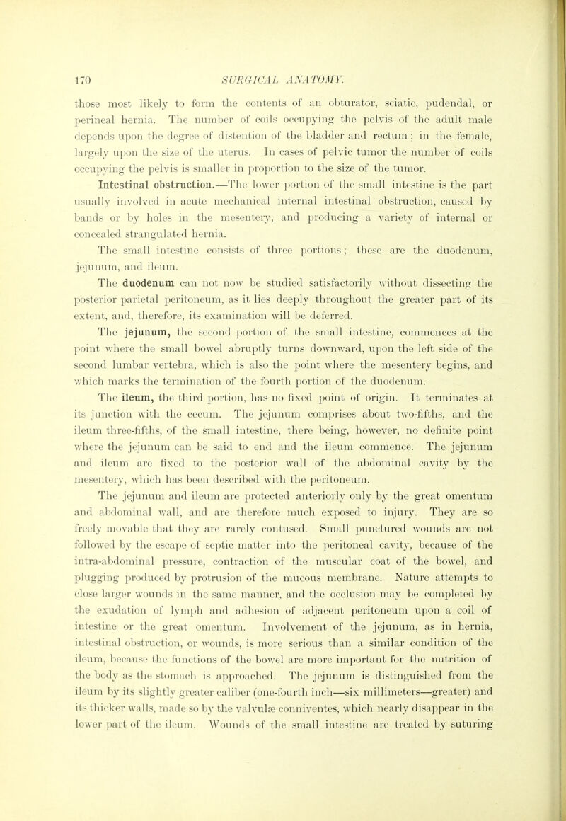 those most likely to form the contents of an obturator, sciatic, pudendal, or perineal hernia. The number of coils occupying the pelvis of the adult male depends upon the degree of distention of the bladder and rectum ; in the female, largely upon the size of the uterus. In cases of pelvic tumor the number of coils occupying the pelvis is smaller in proportion to the size of the tumor. Intestinal obstruction.—The lower portion of the small intestine is the part usually involved in acute mechanical internal intestinal obstruction, caused by bands or by holes in the mesentery, and producing a variety of internal or concealed strangulated hernia. The small intestine consists of three portions; these are the duodenum, jejuiunn, and ileum. The duodenum can not now be studied satisfactorily witliout dissecting the posterior parietal peritoneum, as it lies deeply throughout the greater part of its extent, and, therefore, its examination will be deferred. The jejunum, the second portion of the small intestine, commences at the point where the small bowel abruptly turns downward, upon the left side of the second lumbar vertebra, which is also the point where the mesentery begins, and which marks the termination of the fourth portion of the duodenum. The ileum, the third portion, has no fixed point of origin. It terminates at its junction with the cecum. The jejunum comprises about two-fifths, and the ileum three-fifths, of the small intestine, there being, however, no definite point wdiere the jejunum can be said to end and the ileum commence. The jejunum and ileum are fixed to the posterior wall of the abdominal cavity by the mesentery, which has been described with the peritoneum. The jejunum and ileum are protected anteriorly only by the great omentum and abdominal wall, and are therefore much exposed to injur3\ They are so freely movable that they are rarely contused. Small punctured wounds are not followed by the escape of septic matter into the peritoneal cavit}^, because of the intra-abdominal pressure, contraction of the muscular coat of the bowel, and plugging produced by protrusion of the mucous membrane. Nature attempts to close larger wounds in the same manner, and the occlusion may be completed by the exudation of lymph and adhesion of adjacent peritoneum upon a coil of intestine or the great omentum. Involvement of the jejunum, as in hernia, intestinal obstruction, or wounds, is more serious than a similar condition of the ileum, because the functions of the bowel are more important for the nutrition of the body as the stomach is approached. The jejunum is distinguished from the ileum by its slightly greater caliber (one-fourth inch—six millimeters—greater) and its thicker walls, made so by the valvulae conniventes, which nearly disappear in the lower part of the ileum. Wounds of the small intestine are treated by suturing