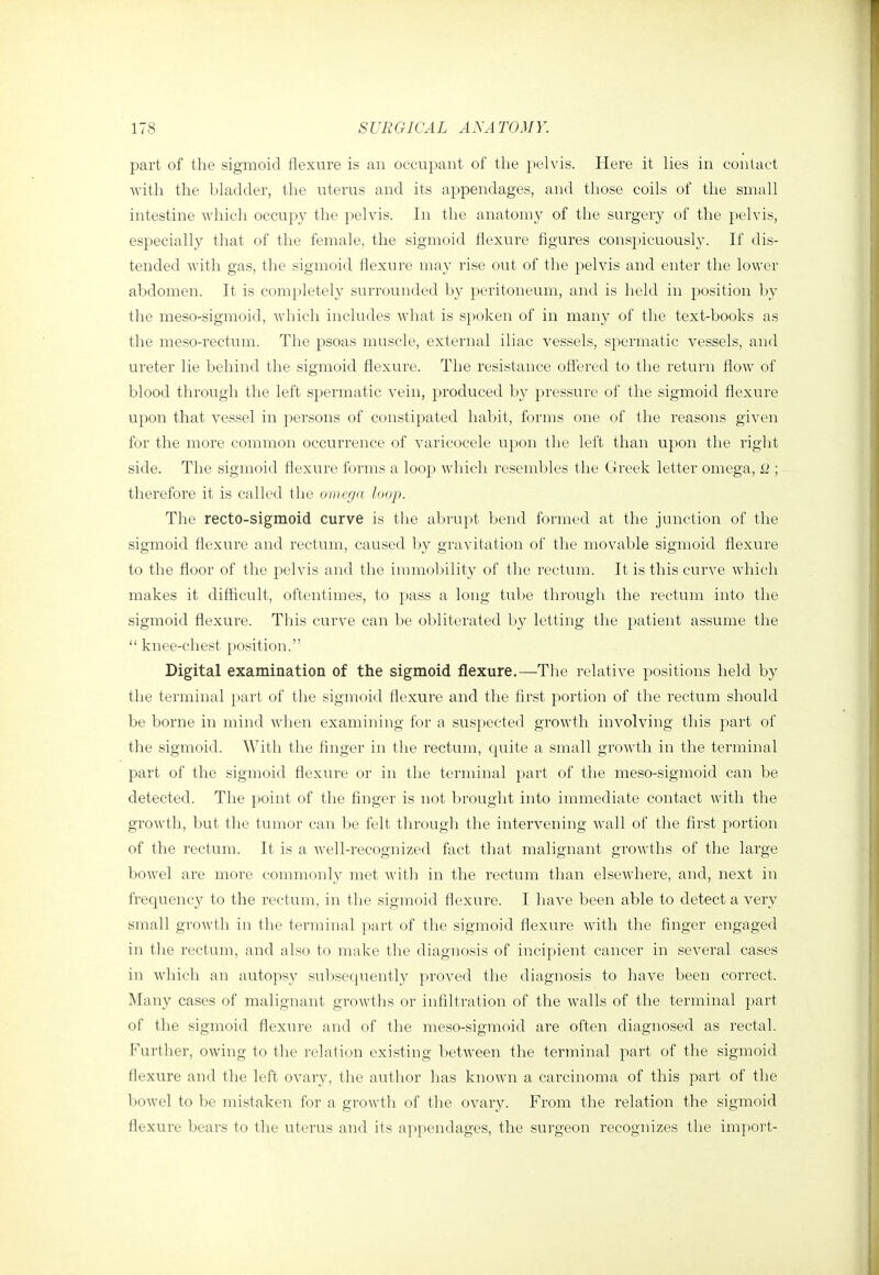 part of the sigmoid fllexure is an occupant of the pelvis. Here it lies in contact with the bladder, the uterus and its appendages, and those coils of the small intestine which occupy the pelvis. In the anatomy of the surgery of the pelvis, especially that of the female, the sigmoid flexure figures conspicuously. If dis- tended Avith gas, the sigmoid flexure may rise out of the pelvis and enter the lower abdomen. It is comjiletely surrounded by peritoneum, and is held in position by the meso-sigmoid, which includes Avhat is spoken of in many of the text-books as the meso-rectum. The psoas muscle, external iliac vessels, spermatic vessels, and ureter lie behind the sigmoid flexure. The resistance off'ered to the return flow of blood through the left spermatic vein, produced by pressure of the sigmoid flexure upon that vessel in persons of constipated habit, forms one of the reasons given for the more common occurrence of varicocele upon the left than upon the right side. The sigmoid flexure forms a loop which resembles the Greek letter omega, ; therefore it is called the omega loop. The recto-sigmoid curve is the abrupt bend formed at the junction of the sigmoid flexure and rectum, caused by gravitation of the movable sigmoid flexure to the floor of the pelvis and the immobility of the rectum. It is this curve which makes it difficult, oftentimes, to pass a long tube through the rectum into the sigmoid flexure. This curve can be obliterated by letting the patient assume the  knee-chest position. Digital examination of the sigmoid flexure.—The relative positions held by the terminal part of the sigmoid flexure and the first portion of the rectum should be borne in mind when examining for a suspected growth involving this part of the sigmoid. With the finger in the rectum, cpiite a small growth in the terminal part of the sigmoid flexure or in the terminal part of the meso-sigmoid can be detected. The point of the finger is not brought ii]to innnediate contact with the growth, but the tumor can be felt through the intervening wall of the first portion of the rectum. It is a well-recognized fact that malignant growths of the large bowel are more commonly met witli in the rectum than elsewhere, and, next in frequency to the rectum, in the sigmoid flexure. I have been able to detect a very small growth in the terminal part of the sigmoid flexure with the finger engaged in the rectum, and also to make the diagnosis of incipient cancer in several cases in which an autopsy subsequently proved the diagnosis to have been correct. Many cases of malignant growths or infiltration of the walls of the terminal part of the signaoid flexure and of the meso-sigmoid are often diagnosed as rectal. Further, owing to the relation existing between the terminal part of the sigmoid flexure and the left ovar}', the author has known a carcinoma of this part of the bowel to be mistaken for a growth of the ovary. From the relation the sigmoid flexure bears to the uterus and its appendages, the surgeon recognizes the impoi't-