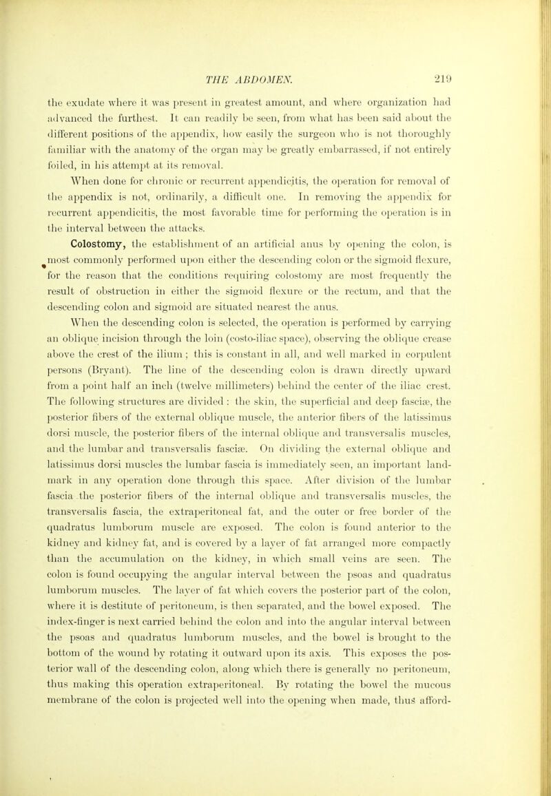 the exudate where it was present in greatest amount, and where organization had advanced the furthest. It can readily be seen, from what has been said about the different positions of the appendix, how easily the surgeon who is not thoroughly familiar with the anatomy of the organ may be greatly embarrassed, if not entirely foiled, in his attempt at its removal. When done for chronic or recurrent appendicitis, the operation for removal of the appendix is not, ordinarily, a difficult one. In removing the appendix for recurrent appendicitis, the most flxvorable time for jierforming the operation is in the interval between the attacks. Colostomy, the establishment of an artificial anus by o})ening the colon, is most commonly performed upon either the descending colon or the sigmoid flexure, for the reason that the conditions recpiiring colostomy are most frequently the result of obstruction in either the sigmoid flexure or the rectum, and that the descending colon and sigmoid are situated nearest the anus. When the descending colon is selected, the operation is performed by carrying an oblique incision through the loin (costo-iliac space), observing the oblique crease above the crest of the ilium ; this is constant in all, and well marked in corpulent persons (Bryant). The line of the descending colon is drawn directly upward from a point half an inch (twelve millimeters) l)ehind the center of the iliac crest. The following structures are divided : the skin, the superficial and deep fascise, the posterior fibers of the external oblique muscle, the anterior fibers of the latissimus dorsi muscle, the posterior fibers of the internal oblique and transversalis muscles, and the lumbar and transversalis fasciae. On dividing the external oblique and latissimus dorsi muscles the lumbar fascia is immediately seen, an important land- mark in any operation done through this space. After division of the lumbar fascia .the posterior fibers of the internal oblicpie and transversalis muscles, the transversalis fascia, the extraperitoneal fat, and the outer or free border of the quadratus lumborum muscle are exposed. The colon is found anterior to the kidney and kidney fat, and is covered by a layer of fat arranged more compactly than the accumulation on the kidney, in Avhich small veins are seen. The colon is found occupying the angular interval between the psoas and quadratus lumborum muscles. The layer of fat which covers the posterior part of the colon, where it is destitute of peritoneum, is then separated, and the bowel exposed. The index-finger is next carried behind the colon and into the angular interval between the psoas and quadratus lumborum muscles, and the bowel is brought to the bottom of the wound by rotating it outward upon its axis. This exposes the pos- terior wall of the descending colon, along which there is generally no peritoneum, thus making this operation extraperitoneal. By rotating the bowel the mucous membrane of the colon is projected well into the opening when made, thus afford-