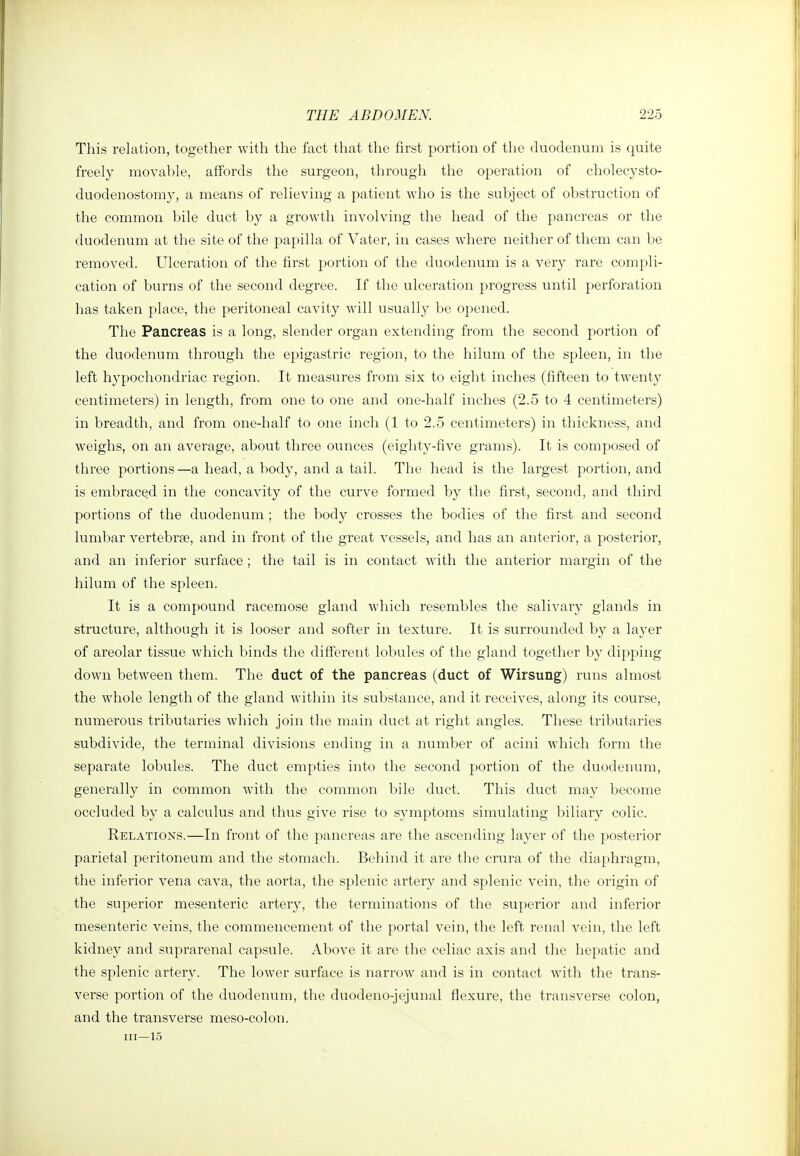 This relation, together with the fact that the first portion of the duodenum is quite freely movable, affords the surgeon, through the operation of eholecysto- duodenostomy, a means of relieving a patient who is the subject of obstruction of the common bile duct by a growth involving the head of the pancreas or the duodenum at the site of the papilla of Vater, in cases where neither of them can be removed. Ulceration of the first portion of the duodenum is a very rare compli- cation of burns of the second degree. If the ulceration progress until perforation has taken place, the peritoneal cavity will usually be opened. The Pancreas is a long, slender organ extending from the second portion of the duodenum through the epigastric region, to the hilum of the spleen, in the left hypochondriac region. It measures from six to eight inches (fifteen to twenty centimeters) in length, from one to one and one-half inches (2.5 to 4 centimeters) in breadth, and from one-half to one inch (1 to 2.5 centimeters) in thickness, and weighs, on an average, about three ounces (eighty-five grams). It is composed of three portions—a head, a body, and a tail. The head is the largest portion, and is embraced in the concavity of the curve formed by the first, second, and third portions of the duodenum ; the body crosses the bodies of the first and second lumbar vertebrae, and in front of the great vessels, and has an anterior, a posterior, and an inferior surface ; the tail is in contact with the anterior margin of the hilum of the spleen. It is a compound racemose gland which resembles the salivary glands in structure, although it is looser and softer in texture. It is surrounded by a laj^er of areolar tissue which binds the different lobules of the gland together by dipping down between them. The duct of the pancreas (duct of Wirsung) runs almost the whole length of the gland within its substance, and it receives, along its course, numerous tributaries which join the main duct at right angles. These tributaries subdivide, the terminal divisions ending in a number of acini which form the separate lobules. The duct empties into the second portion of the duodenum, generally in common with the common bile duct. This duct may become occluded by a calculus and thus give rise to symptoms simulating biliary colic. Relations.—In front of the pancreas are the ascending laj^er of the posterior parietal peritoneum and the stomach. Behind it are the crura of the diaphragm, the inferior vena cava, the aorta, the splenic artery and splenic vein, the origin of the superior mesenteric artery, the terminations of the superior and inferior mesenteric veins, the commencement of the portal vein, the left renal vein, the left kidney and suprarenal capsule. Above it are the celiac axis and the hepatic and the splenic artery. The lower surface is narrow and is in contact with the trans- verse portion of the duodenum, the duodeno-jejunal flexure, the transverse colon, and the transverse meso-colon. Ill—15