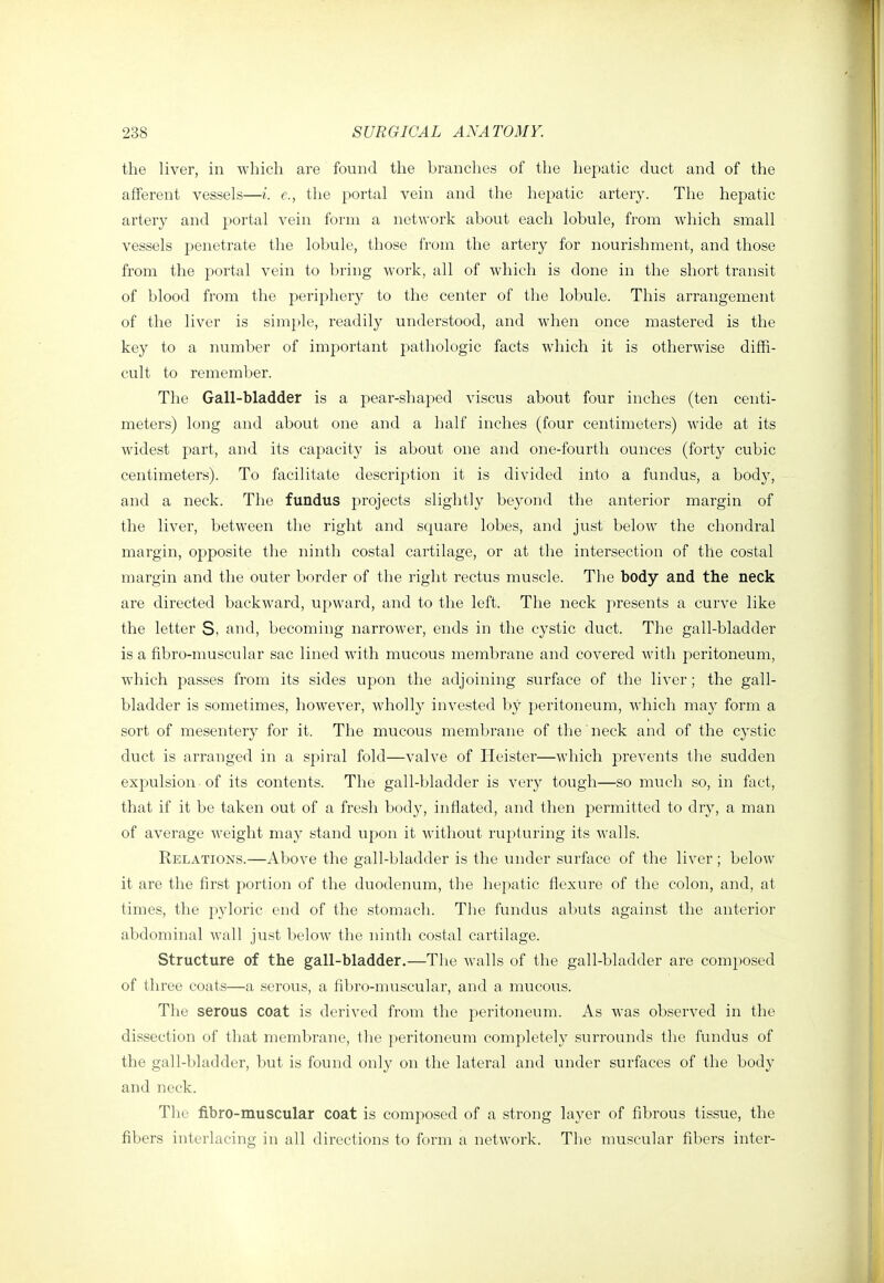 the liver, in which are found the branches of the hepatic duct and of the afferent vessels—i. e., the portal vein and the hepatic artery. The hepatic artery and portal vein form a network about each lobule, from which small vessels penetrate the lobule, those from the artery for nourishment, and those from the portal vein to bring work, all of which is done in the short transit of blood from the periphery to the center of the lobule. This arrangement of the liver is simple, readily understood, and when once mastered is the key to a number of important pathologic facts which it is otherwise diffi- cult to remember. The Gall-bladder is a pear-shaped viscus about four inches (ten centi- meters) long and about one and a half inches (four centimeters) wide at its widest part, and its capacity is about one and one-fourth ounces (forty cubic centimeters). To facilitate description it is divided into a fundus, a body, and a neck. The fundus projects slightly beyond the anterior margin of the liver, between the right and scj[uare lobes, and just below the chondral margin, opposite the ninth costal cartilage, or at the intersection of the costal margin and the outer border of the right rectus muscle. The body and the neck are directed backward, upward, and to the left. The neck presents a curve like the letter S, and, becoming narrower, ends in the cystic duct. The gall-bladder is a fibro-muscular sac lined with mucous membrane and covered with peritoneum, which passes from its sides upon the adjoining surface of the liver; the gall- bladder is sometimes, however, wholly invested by peritoneum, which may form a sort of mesentery for it. The mucous membrane of the neck and of the cystic duct is arranged in a spiral fold—valve of Heister—which prevents the sudden expulsion of its contents. The gall-bladder is very tough—so much so, in fact, that if it be taken out of a fresh body, inflated, and then permitted to dry, a man of average weight may stand upon it without rupturing its walls. Relations.—Above the gall-bladder is the under surface of the liver ; below it are the first portion of the duodenum, the hepatic flexure of the colon, and, at times, the pyloric end of the stomach. The fundus abuts against the anterior abdominal wall just below the ninth costal cartilage. Structure of the gall-bladder.—The walls of the gall-bladder are composed of three coats—a serous, a fibro-muscular, and a mucous. The serous coat is derived from the peritoneum. As was observed in the dissection of that membrane, the peritoneum completely surrounds the fundus of the gall-bladder, but is found only on the lateral and under surfaces of the body and neck. The fibro-muscular coat is composed of a strong layer of fibrous tissue, the fibers interlacing in all directions to form a network. The nmscular fibers inter-