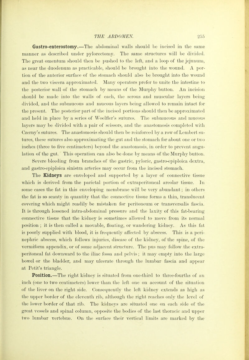 Gastro-enterostomy.—The abdominal walls should be incised in the same manner as described under pylorectomy. The same structures will l^e divided. The great omentum should then be pushed to the left, and a loop of the jejunum, as near the duodenum as practicable, should be brought into the wound. A por- tion of the anterior surface of the stomach should also be brought into the wound and the two viscera approximated. Many operators prefer to unite the intestine to the posterior wall of the stomach by means of the Murphy button. An incision should be made into the walls of each, the serous and muscular layers being divided, and the submucous and mucous layers being allowed to remain intact for the present. The posterior part of the incised portions should then be approximated and held in place by a series of Woelfler's sutures. The submucous and mucous layers may be divided with a pair of scissors, and the anastomosis completed with Czerny's sutures. The anastomosis should then be reinforced by a row of Lembert su- tures, these sutures also approximating the gut and the stomach for about one or tw o inches (three to five centimeters) beyond the anastomosis, in order to prevent angu- lation of the gut. This operation can also be done by means of the Murphy button. Severe bleeding from branches of the gastric, pyloric, gastro-epiploica dextra, and gastro-epiploica sinistra arteries may occur from the incised stomach. The Kidneys are enveloped and supported by a layer of connective tissue which is derived from the parietal })ortion of extraperitoneal areolar tissue. In some cases the fat in this enveloping membrane will be very abundant; in others the fat is so scanty in quantity that the connective tissue forms a thin, translucent covering which might readily be mistaken for peritoneum or transversalis fascia. It is through lessened intra-abdominal pressure and the laxity of this fat-bearing connective tissue that the kidney is sometimes allowed to move fi'om its normal position ; it is then called a movable, floating, or wandering kidney. As this fat is poorly supplied with blood, it is frequently affected by abscess. This is a peri- nephric abscess, which follows injuries, disease of the kidney, of the spine, of the vermiform appendix, or of some adjacent structure. The pus may follow the extra- peritoneal fat downward to the iliac fossa and pelvis; it may empty into the large bowel or the bladder, and may ulcerate through the lumbar fascia and appear at Petit's triangle. Position.—The right kidney is situated from one-third to three-fourths of an inch (one to two centimeters) lower than the left one on account of the situation of the liver on the right side. Consequently the left kidney extends as high as the upper border of the eleventh rib, although the right reaches only the level of the lower border of that rib. The kidneys are situated one on each side of the great vessels and spinal column, opposite the bodies of the last thoracic and upper two lumbar vertebrse. On the surface their vertical limits are marked by the