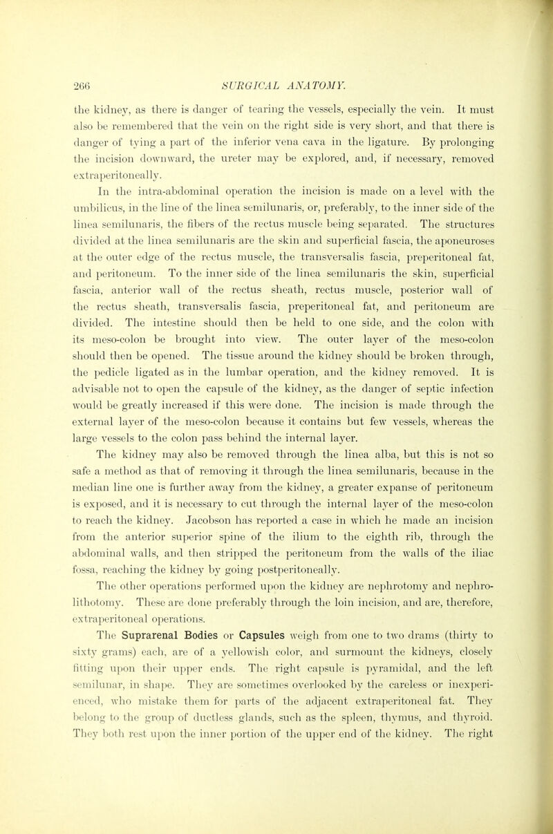 the kidney, as there is danger of tearing the vessels, especially the vein. It must also be remembered that the vein on the right side is very short, and that there is danger of tying a part of the inferior vena cava in the ligature. By prolonging the incision dowuAvard, the ureter may be explored, and, if necessary, removed extraperitoneally. In the intra-abdominal operation the incision is made on a level with the umbilicus, in the line of the linea semilunaris, or, preferably, to the inner side of the linea semilunaris, the fibers of the rectus mv;scle being separated. The structures divided at the linea semilunaris are the skin and superficial fascia, the aponeuroses at the outer edge of the rectus muscle, the transversalis fascia, preperitoneal fat, and peritoneum. To the inner side of the linea semilunaris the skin, superficial fascia, anterior wall of the rectus sheath, rectus muscle, posterior wall of the rectus sheath, transversalis fascia, preperitoneal fat, and peritoneum are divided. The intestine should then be held to one side, and the colon with its meso-colon be brought into view. The outer layer of the meso-colon should then be opened. The tissue around the kidney should be broken through, the pedicle ligated as in the lumbar operation, and the kidney removed. It is advisable not to open the capsule of the kidney, as the danger of septic infection would be greatly increased if this were done. The incision is made through the external layer of the meso-colon because it contains but few vessels, whereas the large vessels to the colon pass behind the internal layer. The kidney may also be removed through the linea alba, but this is not so safe a method as that of removing it through the linea semilunaris, because in the median line one is further away from the kidney, a greater expanse of peritoneum is exposed, and it is necessary to cut through the internal layer of the meso-colon to reach the kidney. Jacobson has reported a case in which he made an incision from the anterior superior spine of the ilium to the eighth rib, through the abdominal walls, and then stripped the peritoneum from the walls of the iliac fossa, reaching the kidney by going postperitoneally. The other operations performed upon the kidney are nephrotomy and nephro- lithotomy. These are done preferably through the loin incision, and are, therefore, extraperitoneal operations. The Suprarenal Bodies or Capsules weigh from one to two drams (thirty to sixty grams) each, are of a yellowish color, and surmount the kidneys, closely fitting upon their upper ends. The right capsule is pj^ramidal, and the left semilunar, in shape. They are sometimes overlooked by the careless or inexperi- enced, who mistake them for parts of the adjacent extraperitoneal fat. They belong to the group of ductless glands, such as the spleen, thymus, and thyroid. They both rest upon the inner portion of the upper end of the kidney. The right