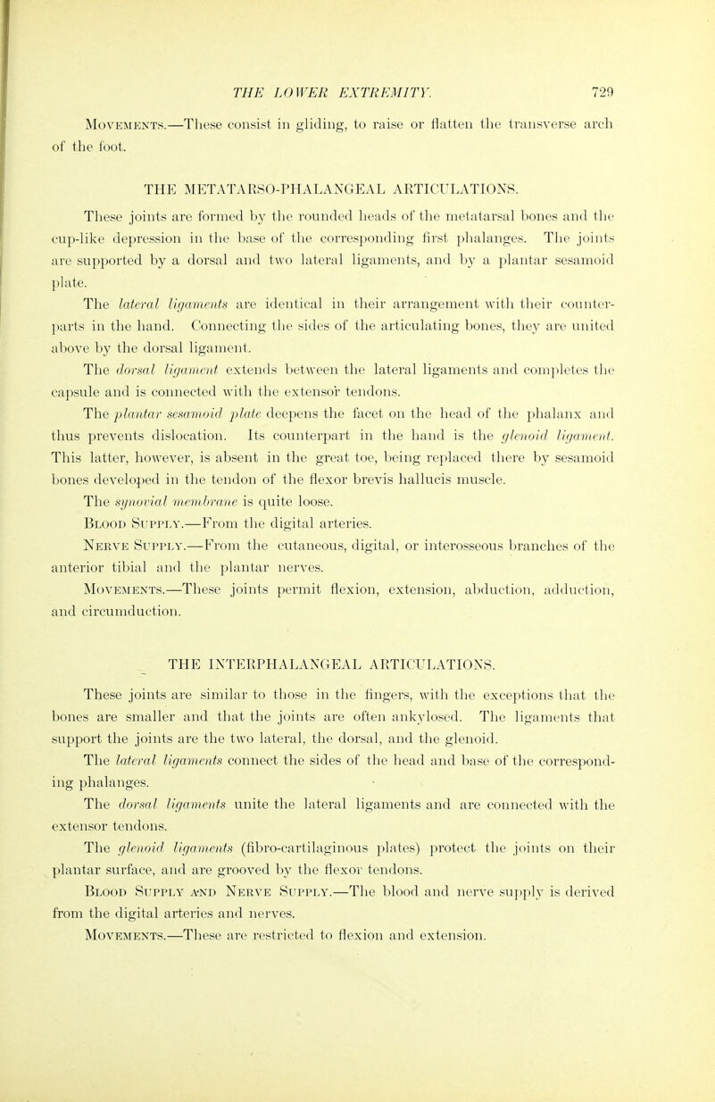 Movements.—Tliese consist in gliding, to raise or flatten the transverse arch of the foot. THE METATARSO-PHALANGEAL ARTICULATIONS. These joints are formed by the rounded heads of the metatarsal bones and tlie cup-like depression in the base of the corresponding first phalanges. The joints are supported by a dorsal and two lateral ligaments, and by a plantar sesamoid plate. The lateral ligaments are identical in their arrangement with their counter- parts in the hand. Connecting the sides of the articulating bones, tliey are united above by the dorsal ligament. The dorsal ligament extends between the lateral ligaments and comj^letes the capsule and is connected with the extensoi tendons. The plantar sesamoid plate deepens the facet on the head of the phalanx and thus prevents dislocation. Its counterpart in the hand is the glenoid, ligament. This latter, however, is absent in the great toe, being replaced there by sesamoid bones developed in the tendon of the flexor brevis hallucis muscle. The synovial membrane is quite loose. Blood Supply.—From the digital arteries. Nerve Supply.—From the cutaneous, digital, or interosseous branches of the anterior tibial and the plantar nerves. Movements.—These joints permit flexion, extension, abduction, adduction, and circumduction. THE INTERPHALANGEAL ARTICULATIONS. These joints are similar to those in the fingers, with the exceptions that the bones are smaller and that the joints are often ankylosed. The ligaments that support the joints are the two lateral, the dorsal, and the glenoid. The lateral ligaments connect the sides of the head and base of the correspond- ing phalanges. The dorsal ligaments unite the lateral ligaments and are connected with the extensor tendons. The glenoid ligaments (fibro-cartilaginous plates) protect the joints on their plantar surface, and are grooved by the flexor tendons. Blood Supply a-nd Nerve Supply.—The blood and nerve supply is derived from the digital arteries and nerves. Movements.—These are restricted to flexion and extension.