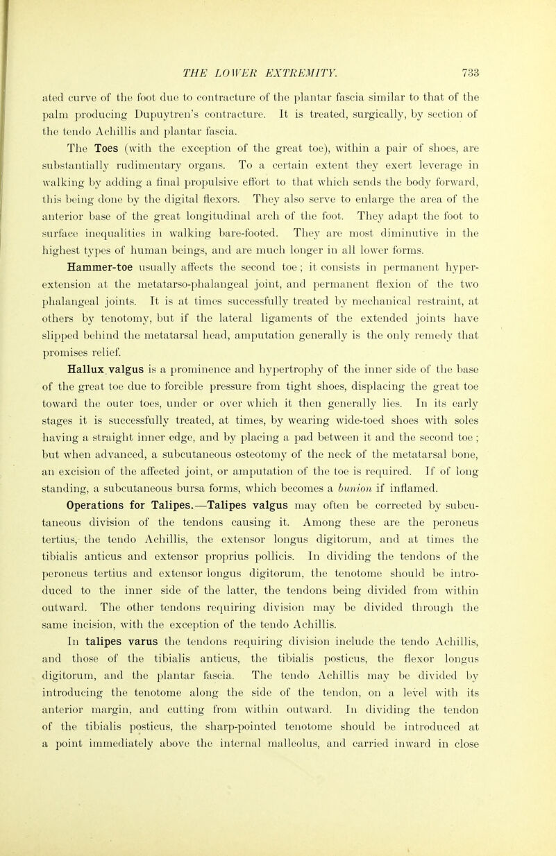 ated curve of the foot due to contracture of the plantar fascia similar to that of the palm producing Dupuytren's contracture. It is treated, surgically, by section of the tendo Achillis and plantar fascia. The Toes (with the exception of the great toe), within a pair of shoes, are substantially rudimentary organs. To a certain extent they exert leverage in walking by adding a final propulsive effort to that which sends the body forward, this being done by the digital flexors. Tliey also serve to enlarge the area of the anterior base of the great longitudinal arch of the foot. They adapt the foot to surface inequalities in walking bare-footed. They are most diminutive in the highest types of human beings, and are much longer in all lower forms. Hammer-toe \isually affects the second toe ; it consists in permanent hyper- extension at the metatarso-phalangeal joint, and permanent flexion of the two phalangeal joints. It is at times successfully treated by mechanical restraint, at others by tenotomy, but if the lateral ligaments of the extended joints have slipped behind the metatarsal head, amputation generally is the only remedy that promises relief. Hallux, valgus is a prominence and hypertrophy of the inner side of the base of the great toe due to forcible pressure from tight shoes, displacing the great toe toward the outer toes, under or over which it then generally lies. In its early stages it is successfully treated, at times, by wearing wide-toed shoes with soles having a straight inner edge, and by placing a pad between it and the second toe ; but when advanced, a subcutaneous osteotomy of the neck of the metatarsal bone, an excision of the affected joint, or amputation of the toe is required. If of long standing, a subcutaneous bursa forms, which becomes a bunion if inflamed. Operations for Talipes.—Talipes valgus may often be corrected by subcu- taneous division of the tendons cavising it. Among these are the peroneus tertius, the tendo Achillis, the extensor longus digitorum, and at times the tibialis anticus and extensor proprius pollicis. In dividing the tendons of the peroneus tertius and extensor longus digitorum, the tenotome should be intro- duced to the inner side of the latter, the tendons being divided from witliin outward. The other tendons requiring division may be divided through the same incision, with the exception of the tendo Achillis. In talipes varus the tendons requiring division include the tendo Achillis, and those of the tibialis anticus, the tibialis posticus, the flexor longus digitorum, and the plantar fascia. The tendo Achillis may be divided by introducing the tenotome along the side of the tendon, on a level with its anterior margin, and cutting from within outward. In dividing the tendon of the tibialis posticus, the sharp-pointed tenotome should be introduced at a point immediately above the internal malleolus, and carried inward in close